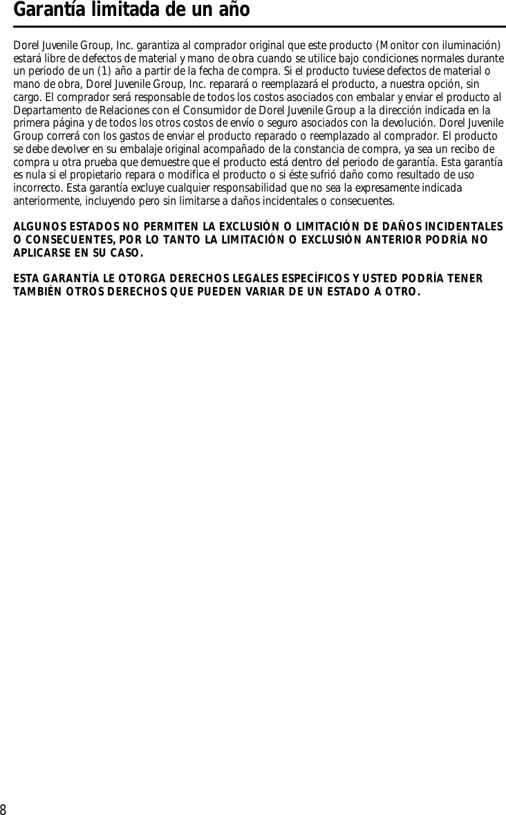 8Dorel Juvenile Group, Inc. garantiza al comprador original que este producto (Monitor con iluminación)estará libre de defectos de material y mano de obra cuando se utilice bajo condiciones normales duranteun periodo de un (1) año a partir de la fecha de compra. Si el producto tuviese defectos de material omano de obra, Dorel Juvenile Group, Inc. reparará o reemplazará el producto, a nuestra opción, sincargo. El comprador será responsable de todos los costos asociados con embalar y enviar el producto alDepartamento de Relaciones con el Consumidor de Dorel Juvenile Group a la dirección indicada en laprimera página y de todos los otros costos de envío o seguro asociados con la devolución. Dorel JuvenileGroup correrá con los gastos de enviar el producto reparado o reemplazado al comprador. El productose debe devolver en su embalaje original acompañado de la constancia de compra, ya sea un recibo decompra u otra prueba que demuestre que el producto está dentro del periodo de garantía. Esta garantíaes nula si el propietario repara o modifica el producto o si éste sufrió daño como resultado de usoincorrecto. Esta garantía excluye cualquier responsabilidad que no sea la expresamente indicadaanteriormente, incluyendo pero sin limitarse a daños incidentales o consecuentes.ALGUNOS ESTADOS NO PERMITEN LA EXCLUSIÓN O LIMITACIÓN DE DAÑOS INCIDENTALESO CONSECUENTES, POR LO TANTO LA LIMITACIÓN O EXCLUSIÓN ANTERIOR PODRÍA NOAPLICARSE EN SU CASO.ESTA GARANTÍA LE OTORGA DERECHOS LEGALES ESPECÍFICOS Y USTED PODRÍA TENERTAMBIÉN OTROS DERECHOS QUE PUEDEN VARIAR DE UN ESTADO A OTRO. Garantía limitada de un año