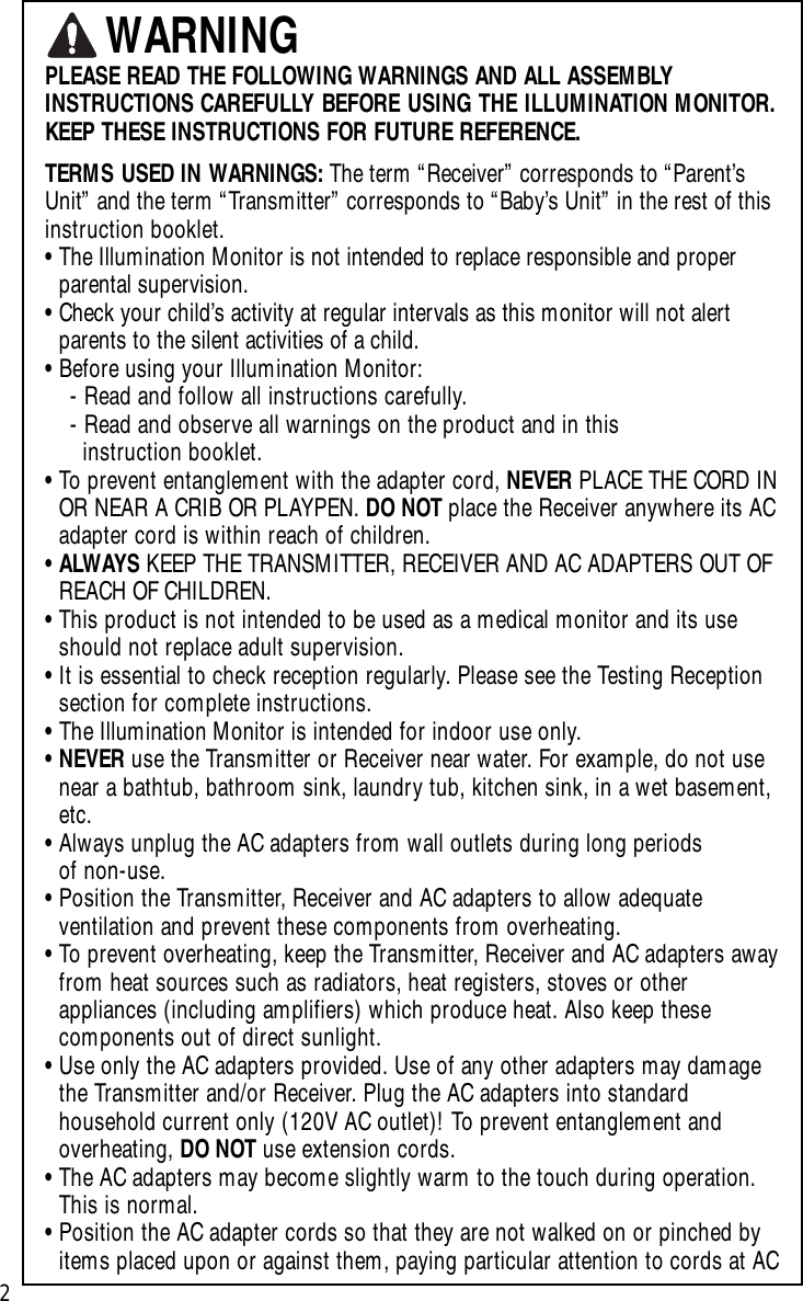 PLEASE READ THE FOLLOWING WARNINGS AND ALL ASSEMBLYINSTRUCTIONS CAREFULLY BEFORE USING THE ILLUMINATION MONITOR.KEEP THESE INSTRUCTIONS FOR FUTURE REFERENCE.TERMS USED IN WARNINGS: The term “Receiver” corresponds to “Parent’sUnit” and the term “Transmitter” corresponds to “Baby’s Unit” in the rest of thisinstruction booklet.•The Illumination Monitor is not intended to replace responsible and properparental supervision.•Check your child’s activity at regular intervals as this monitor will not alert parents to the silent activities of a child.•Before using your Illumination Monitor:-Read and follow all instructions carefully.-Read and observe all warnings on the product and in thisinstruction booklet.•To prevent entanglement with the adapter cord, NEVER PLACE THE CORD INOR NEAR A CRIB OR PLAYPEN. DO NOT place the Receiver anywhere its ACadapter cord is within reach of children.•ALWAYS KEEP THE TRANSMITTER, RECEIVER AND AC ADAPTERS OUT OFREACH OF CHILDREN.•This product is not intended to be used as a medical monitor and its useshould not replace adult supervision. •It is essential to check reception regularly. Please see the Testing Receptionsection for complete instructions.•The Illumination Monitor is intended for indoor use only.•NEVER use the Transmitter or Receiver near water. For example, do not usenear a bathtub, bathroom sink, laundry tub, kitchen sink, in a wet basement,etc.•Always unplug the AC adapters from wall outlets during long periods of non-use.•Position the Transmitter, Receiver and AC adapters to allow adequateventilation and prevent these components from overheating.•To prevent overheating, keep the Transmitter, Receiver and AC adapters awayfrom heat sources such as radiators, heat registers, stoves or otherappliances (including amplifiers) which produce heat. Also keep thesecomponents out of direct sunlight.•Use only the AC adapters provided. Use of any other adapters may damagethe Transmitter and/or Receiver. Plug the AC adapters into standardhousehold current only (120V AC outlet)! To prevent entanglement andoverheating, DO NOT use extension cords.•The AC adapters may become slightly warm to the touch during operation.This is normal.•Position the AC adapter cords so that they are not walked on or pinched byitems placed upon or against them, paying particular attention to cords at ACWARNING2