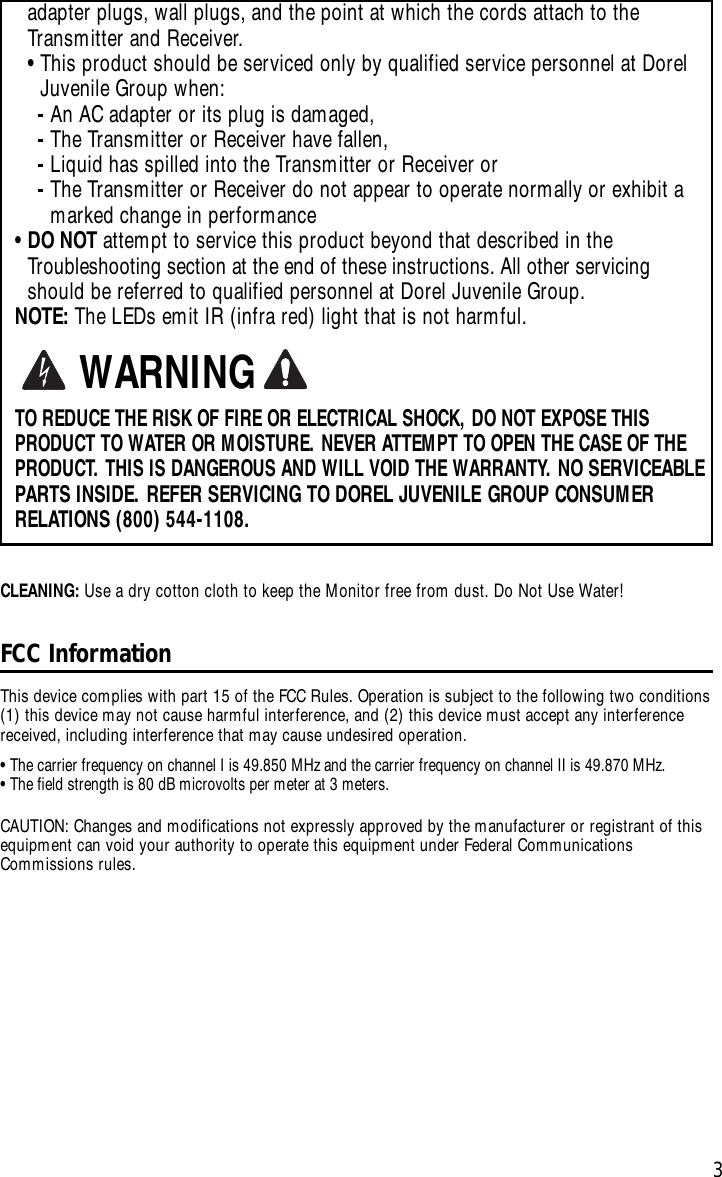 3adapter plugs, wall plugs, and the point at which the cords attach to theTransmitter and Receiver.•This product should be serviced only by qualified service personnel at DorelJuvenile Group when: -An AC adapter or its plug is damaged, -The Transmitter or Receiver have fallen,-Liquid has spilled into the Transmitter or Receiver or-The Transmitter or Receiver do not appear to operate normally or exhibit amarked change in performance•DO NOT attempt to service this product beyond that described in the Troubleshooting section at the end of these instructions. All other servicingshould be referred to qualified personnel at Dorel Juvenile Group.NOTE: The LEDs emit IR (infra red) light that is not harmful.TO REDUCE THE RISK OF FIRE OR ELECTRICAL SHOCK, DO NOT EXPOSE THISPRODUCT TO WATER OR MOISTURE. NEVER ATTEMPT TO OPEN THE CASE OF THEPRODUCT. THIS IS DANGEROUS AND WILL VOID THE WARRANTY. NO SERVICEABLEPARTS INSIDE. REFER SERVICING TO DOREL JUVENILE GROUP CONSUMERRELATIONS (800) 544-1108.WARNINGFCC Information This device complies with part 15 of the FCC Rules. Operation is subject to the following two conditions(1) this device may not cause harmful interference, and (2) this device must accept any interferencereceived, including interference that may cause undesired operation.•The carrier frequency on channel I is 49.850 MHz and the carrier frequency on channel II is 49.870 MHz. •The field strength is 80 dB microvolts per meter at 3 meters.CAUTION: Changes and modifications not expressly approved by the manufacturer or registrant of thisequipment can void your authority to operate this equipment under Federal CommunicationsCommissions rules.CLEANING: Use a drycotton cloth to keep the Monitor free from dust. Do Not Use Water!