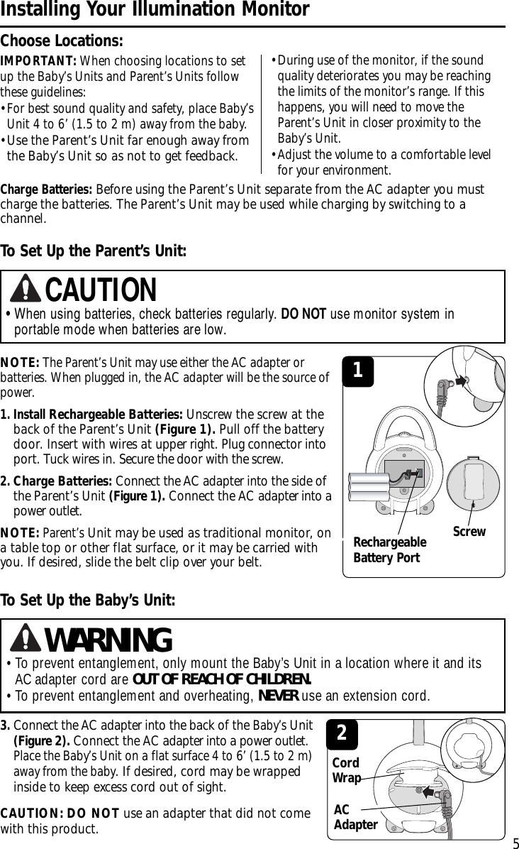 NOTE:The Parent’s Unit may use either the AC adapter orbatteries. When plugged in, the ACadapter will be the source ofpower. 1. Install Rechargeable Batteries: Unscrew the screw at theback of the Parent’s Unit (Figure 1). Pull off the batterydoor.Insertwith wires at upper right. Plug connector intoport. Tuck wires in. Secure the door with the screw. 2.Charge Batteries: Connect the AC adapter into the side ofthe Parent’s Unit (Figure 1). Connect the AC adapter into apower outlet.NOTE:Parent’sUnit may be used as traditional monitor, onatable top or other flat surface, or it may be carried withyou. If desired, slide the belt clip over your belt. IMPORTANT: When choosing locations to setup the Baby’s Units and Parent’s Units followthese guidelines:•For best sound quality and safety, place Baby’sUnit 4 to 6’ (1.5 to 2 m) away from the baby.•Use the Parent’s Unit far enough away fromthe Baby’s Unit so as not to get feedback. 5Installing Your Illumination MonitorChoose Locations:Charge Batteries:Before using the Parent’s Unit separate from the AC adapter you mustcharge the batteries. The Parent’s Unit may be used while charging by switching to achannel. To Set Up the Parent’s Unit:•When using batteries, check batteries regularly. DO NOT use monitor system inportable mode when batteries are low.CAUTIONToSet Up the Baby’sUnit:3.Connect the ACadapter into the back of the Baby’sUnit(Figure 2). Connect the AC adapter into a power outlet.Place the Baby’s Unit on a flat surface 4 to 6’ (1.5 to 2 m)away from the baby.If desired, cord may be wrappedinside to keep excess cord out of sight.CAUTION: DO NOT use an adapter that did not comewith this product. ACAdapter2•To prevent entanglement, only mount the Baby’s Unit in a location where it and itsAC adapter cord are OUT OF REACH OF CHILDREN.•To prevent entanglement and overheating, NEVER use an extension cord.WARNINGCordWrap1Screw•During use of the monitor, if the soundquality deteriorates you may be reachingthe limits of the monitor’s range. If thishappens, you will need to move theParent’s Unit in closer proximity to theBaby’s Unit.•Adjust the volume to a comfortable levelfor your environment.RechargeableBattery Port