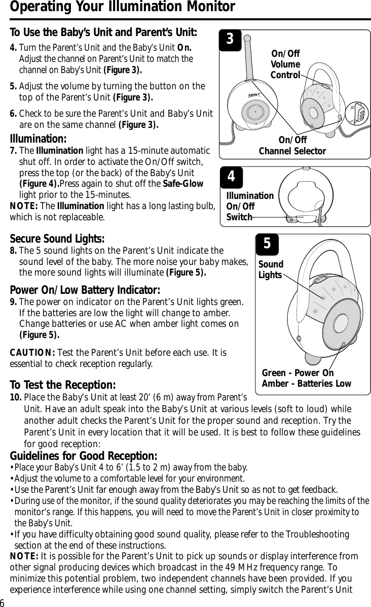 Illumination: 7.The Illumination light has a 15-minute automaticshut off. In order to activate the On/Off switch,press the top (or the back) of the Baby’s Unit(Figure 4).Press again to shut off the Safe-Glowlight prior to the 15-minutes.NOTE: The Illumination light has a long lasting bulb,which is not replaceable.Secure Sound Lights: 8.The 5 sound lights on the Parent’s Unit indicate thesound level of the baby. The more noise your baby makes,the more sound lights will illuminate(Figure 5).Power On/Low Battery Indicator: 9.The power on indicator on the Parent’s Unit lights green.If the batteries arelow the light will change to amber.Change batteries or use ACwhen amber light comes on(Figure 5).CAUTION: Test the Parent’s Unit beforeeach use. It isessential to check reception regularly.6To Use the Baby’s Unit and Parent’s Unit:Operating Your Illumination Monitor4.Turn the Parent’s Unit and the Baby’s Unit On.Adjust the channel on Parent’s Unit to match thechannel on Baby’s Unit (Figure 3).5.Adjustthe volume by turning the button on thetop of the Parent’sUnit(Figure 3).6.Check to be surethe Parent’sUnit and Baby’s Unitare on the same channel(Figure 3).3On/OffVolumeControlToTest the Reception:10.Place the Baby’s Unitat least 20’ (6 m) away from Parent’sUnit.Have an adult speak into the Baby’s Unit at various levels (soft to loud) whileanother adult checks the Parent’s Unit for the proper sound and reception. Try theParent’s Unit in every location that it will be used. It is best to follow these guidelinesfor good reception:Guidelines for Good Reception:•Place your Baby’s Unit 4 to 6’ (1.5 to 2 m) away from the baby.•Adjust the volume to a comfortable level for your environment.•Use the Parent’s Unit far enough away from the Baby’s Unit so as not to get feedback.•During use of the monitor, if the sound quality deteriorates you may be reaching the limits of themonitor’s range. If this happens, you will need to move the Parent’s Unit in closer proximity tothe Baby’s Unit.•If you have difficulty obtaining good sound quality,please refer to the Troubleshootingsection at the end of these instructions.NOTE: It is possible for the Parent’s Unit to pick up sounds or display interference fromother signal producing devices which broadcast in the 49 MHz frequency range. Tominimize this potential problem, two independent channels have been provided. If youexperience interference while using one channel setting, simply switch the Parent’s Unit 5SoundLightsOn/OffChannel SelectorGreen - Power OnAmber - Batteries Low4IlluminationOn/Off Switch