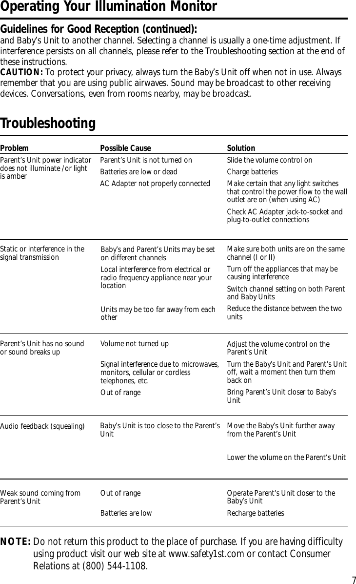 7TroubleshootingProblemParent’s Unit power indicatordoes not illuminate /or lightis amberPossible CauseParent’s Unit is not turned onBatteries are low or deadAC Adapter not properly connectedSolutionSlide the volume control on Charge batteriesMake certain that any light switchesthat control the power flow to the walloutlet are on (when using AC)Check AC Adapter jack-to-socket andplug-to-outlet connectionsParent’s Unit has no soundor sound breaks up Volume not turned upSignal interference due to microwaves,monitors, cellular or cordlesstelephones, etc.Out of rangeAdjust the volume control on theParent’s UnitTurn the Baby’s Unit and Parent’s Unitoff, wait a moment then turn themback onBring Parent’s Unit closer to Baby’sUnitAudio feedback (squealing) Baby’s Unit is too close to the Parent’sUnit Move the Baby’s Unit further awayfrom the Parent’s UnitLower the volume on the Parent’s UnitWeak sound coming fromParent’s Unit Out of rangeBatteries are low Operate Parent’s Unit closer to theBaby’s UnitRecharge batteriesNOTE:Do not return this product to the place of purchase. If you arehaving difficultyusing product visit our web siteat www.safety1st.com or contact ConsumerRelations at (800) 544-1108. Baby’s and Parent’s Units may be seton different channelsLocal interference from electrical orradio frequency appliance near yourlocationUnits may be too far away from eachotherStatic or interference in thesignal transmission Make sure both units are on the samechannel (I or II)Turn off the appliances that may becausing interferenceSwitch channel setting on both Parentand Baby UnitsReduce the distance between the twounits Operating Your Illumination MonitorGuidelines for Good Reception (continued):and Baby’s Unit to another channel. Selecting a channel is usually a one-time adjustment. Ifinterference persists on all channels, please refer to the Troubleshooting section at the end ofthese instructions.CAUTION: To protect your privacy, always turn the Baby’s Unit off when not in use. Alwaysremember that you are using public airwaves. Sound may be broadcast to other receivingdevices. Conversations, even from rooms nearby, may be broadcast.