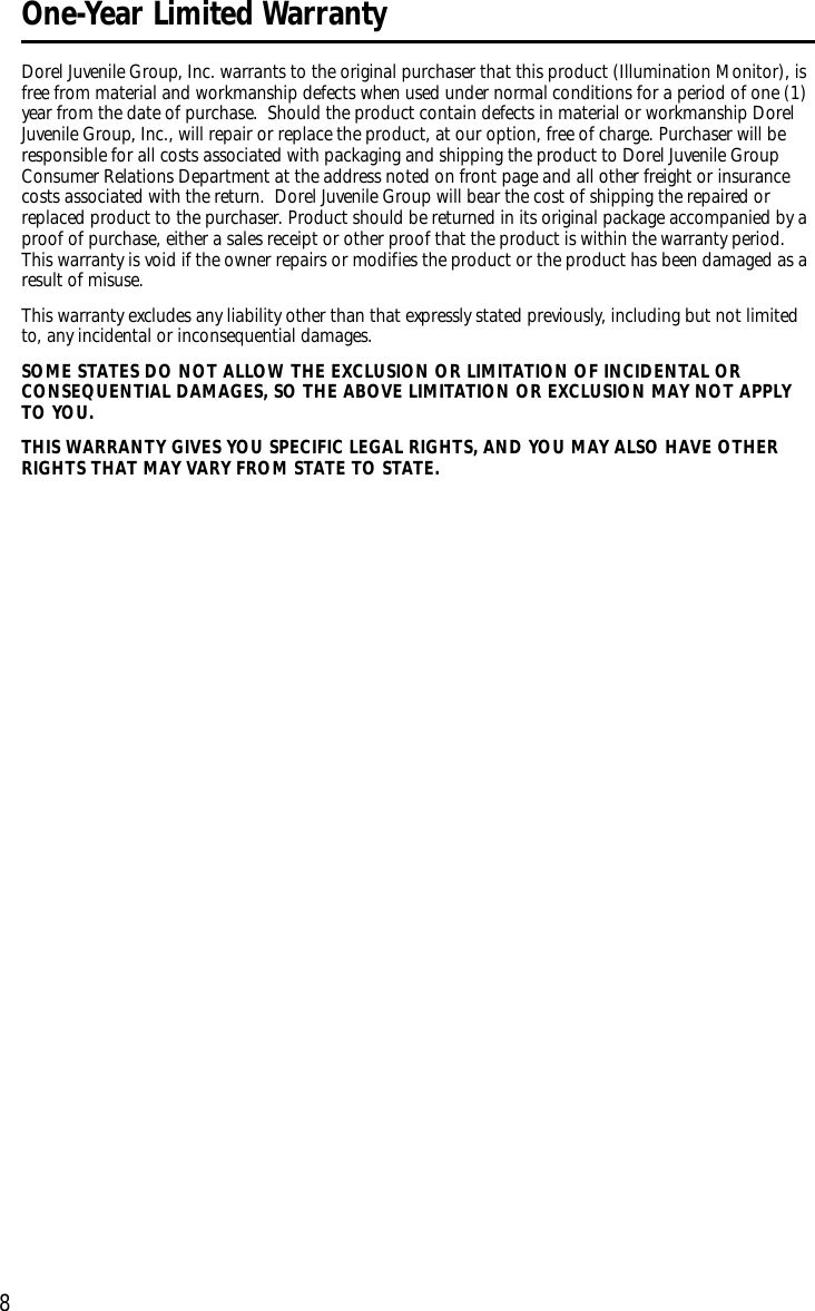 8Dorel Juvenile Group, Inc. warrants to the original purchaser that this product (Illumination Monitor), isfree from material and workmanship defects when used under normal conditions for a period of one (1)year from the date of purchase. Should the product contain defects in material or workmanship DorelJuvenile Group, Inc., will repair or replace the product, at our option, free of charge. Purchaser will beresponsible for all costs associated with packaging and shipping the product to Dorel Juvenile GroupConsumer Relations Department at the address noted on front page and all other freight or insurancecosts associated with the return. Dorel Juvenile Group will bear the cost of shipping the repaired orreplaced product to the purchaser. Product should be returned in its original package accompanied by aproof of purchase, either a sales receipt or other proof that the product is within the warranty period.This warranty is void if the owner repairs or modifies the product or the product has been damaged as aresult of misuse.This warranty excludes any liability other than that expressly stated previously, including but not limitedto, any incidental or inconsequential damages.SOME STATES DO NOT ALLOW THE EXCLUSION OR LIMITATION OF INCIDENTAL ORCONSEQUENTIAL DAMAGES, SO THE ABOVE LIMITATION OR EXCLUSION MAY NOT APPLYTO YOU.THIS WARRANTY GIVES YOU SPECIFIC LEGAL RIGHTS, AND YOU MAY ALSO HAVE OTHERRIGHTS THAT MAY VARY FROM STATE TO STATE. One-Year Limited Warranty