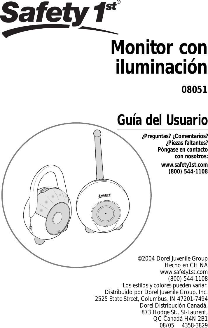 Guía del Usuario¿Preguntas? ¿Comentarios?¿Piezas faltantes? Póngase en contacto con nosotros:www.safety1st.com(800) 544-1108©2004 Dorel Juvenile Group Hecho en CHINA www.safety1st.com(800) 544-1108Los estilos y colores pueden variar.Distribuido por Dorel Juvenile Group, Inc.2525 State Street, Columbus, IN 47201-7494Dorel Distribución Canadá,873 Hodge St., St-Laurent, QC Canadá H4N 2B108/05     4358-3829Monitor coniluminación08051