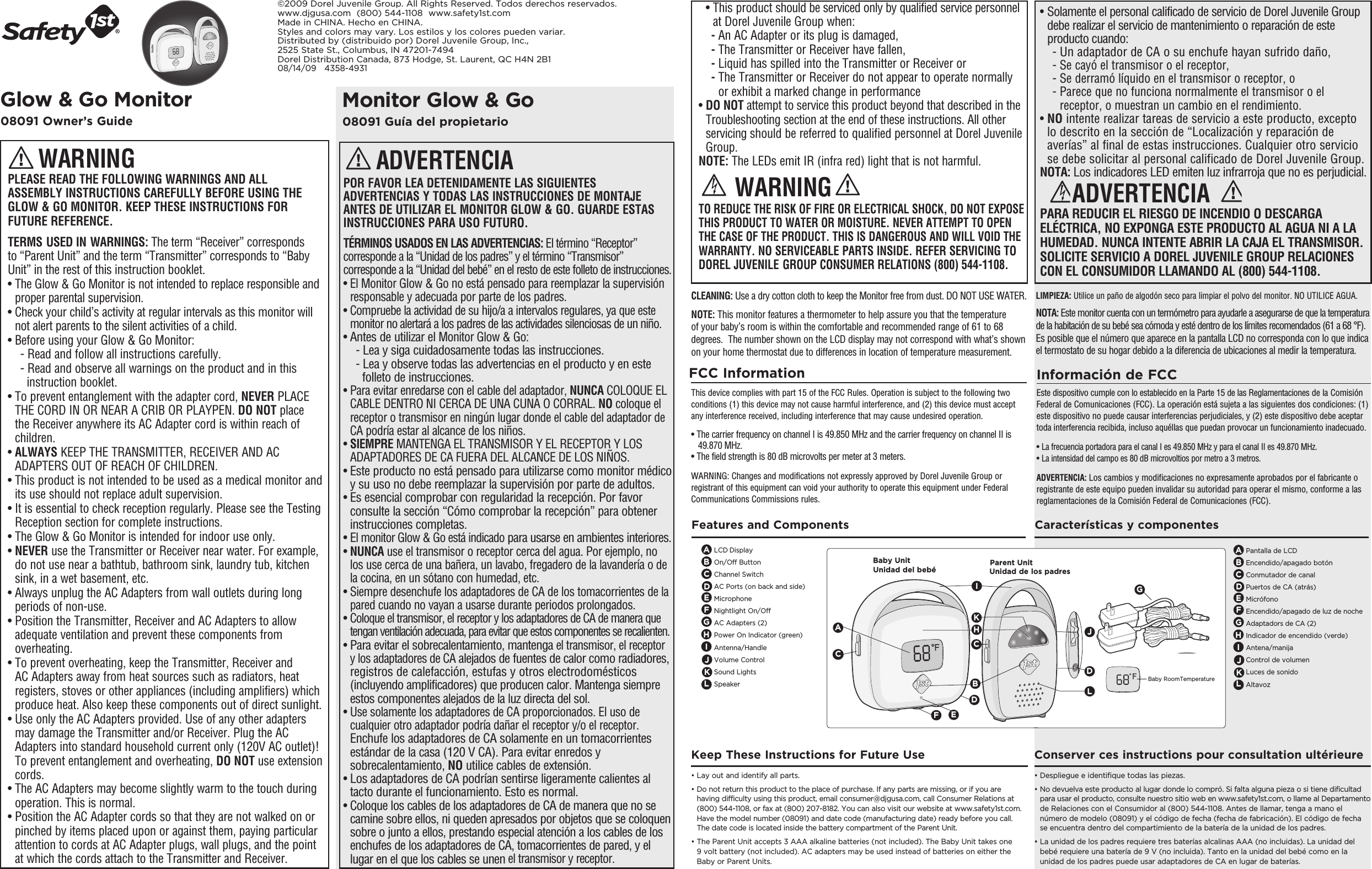 Monitor Glow &amp; Go08091 Guía del propietarioGlow &amp; Go Monitor08091 Owner’s Guide©2009 Dorel Juvenile Group. All Rights Reserved. Todos derechos reservados.www.djgusa.com  (800) 544-1108  www.safety1st.comMade in CHINA. Hecho en CHINA. Styles and colors may vary. Los estilos y los colores pueden variar.Distributed by (distribuido por) Dorel Juvenile Group, Inc., 2525 State St., Columbus, IN 47201-7494Dorel Distribution Canada, 873 Hodge, St. Laurent, QC H4N 2B108/14/09   4358-4931PLEASE READ THE FOLLOWING WARNINGS AND ALL ASSEMBLY INSTRUCTIONS CAREFULLY BEFORE USING THE GLOW &amp; GO MONITOR. KEEP THESE INSTRUCTIONS FOR FUTURE REFERENCE.TERMS USED IN WARNINGS: The term “Receiver” corresponds to “Parent Unit” and the term “Transmitter” corresponds to “Baby Unit” in the rest of this instruction booklet.•  The Glow &amp; Go Monitor is not intended to replace responsible and proper parental supervision.•  Check your child’s activity at regular intervals as this monitor will not alert parents to the silent activities of a child.• Before using your Glow &amp; Go Monitor:  - Read and follow all instructions carefully.  - Read and observe all warnings on the product and in this     instruction booklet.•  To prevent entanglement with the adapter cord, NEVER PLACE THE CORD IN OR NEAR A CRIB OR PLAYPEN. DO NOT place the Receiver anywhere its AC Adapter cord is within reach of children.•  ALWAYS KEEP THE TRANSMITTER, RECEIVER AND AC ADAPTERS OUT OF REACH OF CHILDREN.•  This product is not intended to be used as a medical monitor and its use should not replace adult supervision. •  It is essential to check reception regularly. Please see the Testing Reception section for complete instructions.• The Glow &amp; Go Monitor is intended for indoor use only. •  NEVER use the Transmitter or Receiver near water. For example, do not use near a bathtub, bathroom sink, laundry tub, kitchen sink, in a wet basement, etc.•  Always unplug the AC Adapters from wall outlets during long periods of non-use.•  Position the Transmitter, Receiver and AC Adapters to allow adequate ventilation and prevent these components from overheating.•  To prevent overheating, keep the Transmitter, Receiver and AC Adapters away from heat sources such as radiators, heat registers, stoves or other appliances (including amplifiers) which produce heat. Also keep these components out of direct sunlight.•  Use only the AC Adapters provided. Use of any other adapters may damage the Transmitter and/or Receiver. Plug the AC Adapters into standard household current only (120V AC outlet)! To prevent entanglement and overheating, DO NOT use extension cords.•  The AC Adapters may become slightly warm to the touch during operation. This is normal.•  Position the AC Adapter cords so that they are not walked on or pinched by items placed upon or against them, paying particular attention to cords at AC Adapter plugs, wall plugs, and the point at which the cords attach to the Transmitter and Receiver. WARNING•  This product should be serviced only by qualified service personnel at Dorel Juvenile Group when:  - An AC Adapter or its plug is damaged,  - The Transmitter or Receiver have fallen, - Liquid has spilled into the Transmitter or Receiver or -  The Transmitter or Receiver do not appear to operate normally or exhibit a marked change in performance•  DO NOT attempt to service this product beyond that described in the  Troubleshooting section at the end of these instructions. All other servicing should be referred to qualified personnel at Dorel Juvenile Group.NOTE: The LEDs emit IR (infra red) light that is not harmful.TO REDUCE THE RISK OF FIRE OR ELECTRICAL SHOCK, DO NOT EXPOSE THIS PRODUCT TO WATER OR MOISTURE. NEVER ATTEMPT TO OPEN THE CASE OF THE PRODUCT. THIS IS DANGEROUS AND WILL VOID THE WARRANTY. NO SERVICEABLE PARTS INSIDE. REFER SERVICING TO DOREL JUVENILE GROUP CONSUMER RELATIONS (800) 544-1108.WARNINGFCC Information This device complies with part 15 of the FCC Rules. Operation is subject to the following two conditions (1) this device may not cause harmful interference, and (2) this device must accept any interference received, including interference that may cause undesired operation.• The carrier frequency on channel I is 49.850 MHz and the carrier frequency on channel II is     49.870 MHz. • The field strength is 80 dB microvolts per meter at 3 meters.WARNING: Changes and modifications not expressly approved by Dorel Juvenile Group or registrant of this equipment can void your authority to operate this equipment under Federal Communications Commissions rules.CLEANING: Use a dry cotton cloth to keep the Monitor free from dust. DO NOT USE WATER.NOTE: This monitor features a thermometer to help assure you that the temperature of your baby’s room is within the comfortable and recommended range of 61 to 68 degrees.  The number shown on the LCD display may not correspond with what’s shown on your home thermostat due to differences in location of temperature measurement.POR FAVOR LEA DETENIDAMENTE LAS SIGUIENTES ADVERTENCIAS Y TODAS LAS INSTRUCCIONES DE MONTAJE ANTES DE UTILIZAR EL MONITOR GLOW &amp; GO. GUARDE ESTAS INSTRUCCIONES PARA USO FUTURO.TÉRMINOS USADOS EN LAS ADVERTENCIAS: El término “Receptor” corresponde a la “Unidad de los padres” y el término “Transmisor” corresponde a la “Unidad del bebé” en el resto de este folleto de instrucciones.•  El Monitor Glow &amp; Go no está pensado para reemplazar la supervisión responsable y adecuada por parte de los padres.•  Compruebe la actividad de su hijo/a a intervalos regulares, ya que este monitor no alertará a los padres de las actividades silenciosas de un niño.• Antes de utilizar el Monitor Glow &amp; Go: - Lea y siga cuidadosamente todas las instrucciones. - Lea y observe todas las advertencias en el producto y en este      folleto de instrucciones.•  Para evitar enredarse con el cable del adaptador, NUNCA COLOQUE EL CABLE DENTRO NI CERCA DE UNA CUNA O CORRAL. NO coloque el receptor o transmisor en ningún lugar donde el cable del adaptador de CA podría estar al alcance de los niños.•  SIEMPRE MANTENGA EL TRANSMISOR Y EL RECEPTOR Y LOS ADAPTADORES DE CA FUERA DEL ALCANCE DE LOS NIÑOS.•  Este producto no está pensado para utilizarse como monitor médico y su uso no debe reemplazar la supervisión por parte de adultos.•  Es esencial comprobar con regularidad la recepción. Por favor consulte la sección “Cómo comprobar la recepción” para obtener instrucciones completas.•  El monitor Glow &amp; Go está indicado para usarse en ambientes interiores.•  NUNCA use el transmisor o receptor cerca del agua. Por ejemplo, no los use cerca de una bañera, un lavabo, fregadero de la lavandería o de la cocina, en un sótano con humedad, etc.•  Siempre desenchufe los adaptadores de CA de los tomacorrientes de la pared cuando no vayan a usarse durante periodos prolongados.•  Coloque el transmisor, el receptor y los adaptadores de CA de manera que tengan ventilación adecuada, para evitar que estos componentes se recalienten.•  Para evitar el sobrecalentamiento, mantenga el transmisor, el receptor y los adaptadores de CA alejados de fuentes de calor como radiadores, registros de calefacción, estufas y otros electrodomésticos (incluyendo amplificadores) que producen calor. Mantenga siempre estos componentes alejados de la luz directa del sol.•  Use solamente los adaptadores de CA proporcionados. El uso de cualquier otro adaptador podría dañar el receptor y/o el receptor. Enchufe los adaptadores de CA solamente en un tomacorrientes estándar de la casa (120 V CA). Para evitar enredos y sobrecalentamiento, NO utilice cables de extensión.•  Los adaptadores de CA podrían sentirse ligeramente calientes al tacto durante el funcionamiento. Esto es normal.•  Coloque los cables de los adaptadores de CA de manera que no se camine sobre ellos, ni queden apresados por objetos que se coloquen sobre o junto a ellos, prestando especial atención a los cables de los enchufes de los adaptadores de CA, tomacorrientes de pared, y el lugar en el que los cables se unen el transmisor y receptor.ADVERTENCIA•  Solamente el personal calificado de servicio de Dorel Juvenile Group debe realizar el servicio de mantenimiento o reparación de este producto cuando:  - Un adaptador de CA o su enchufe hayan sufrido daño,  - Se cayó el transmisor o el receptor,  - Se derramó líquido en el transmisor o receptor, o  -  Parece que no funciona normalmente el transmisor o el receptor, o muestran un cambio en el rendimiento.•  NO intente realizar tareas de servicio a este producto, excepto lo descrito en la sección de “Localización y reparación de averías” al final de estas instrucciones. Cualquier otro servicio se debe solicitar al personal calificado de Dorel Juvenile Group.NOTA: Los indicadores LED emiten luz infrarroja que no es perjudicial.PARA REDUCIR EL RIESGO DE INCENDIO O DESCARGA ELÉCTRICA, NO EXPONGA ESTE PRODUCTO AL AGUA NI A LA HUMEDAD. NUNCA INTENTE ABRIR LA CAJA EL TRANSMISOR.  SOLICITE SERVICIO A DOREL JUVENILE GROUP RELACIONES CON EL CONSUMIDOR LLAMANDO AL (800) 544-1108.ADVERTENCIAInformación de FCCEste dispositivo cumple con lo establecido en la Parte 15 de las Reglamentaciones de la Comisión Federal de Comunicaciones (FCC). La operación está sujeta a las siguientes dos condiciones: (1) este dispositivo no puede causar interferencias perjudiciales, y (2) este dispositivo debe aceptar toda interferencia recibida, incluso aquéllas que puedan provocar un funcionamiento inadecuado.• La frecuencia portadora para el canal I es 49.850 MHz y para el canal II es 49.870 MHz.• La intensidad del campo es 80 dB microvoltios por metro a 3 metros.ADVERTENCIA: Los cambios y modificaciones no expresamente aprobados por el fabricante o registrante de este equipo pueden invalidar su autoridad para operar el mismo, conforme a las reglamentaciones de la Comisión Federal de Comunicaciones (FCC).LIMPIEZA: Utilice un paño de algodón seco para limpiar el polvo del monitor. NO UTILICE AGUA.NOTA: Este monitor cuenta con un termómetro para ayudarle a asegurarse de que la temperatura de la habitación de su bebé sea cómoda y esté dentro de los límites recomendados (61 a 68 °F). Es posible que el número que aparece en la pantalla LCD no corresponda con lo que indica el termostato de su hogar debido a la diferencia de ubicaciones al medir la temperatura.• Lay out and identify all parts.•  Do not return this product to the place of purchase. If any parts are missing, or if you are having difficulty using this product, email consumer@djgusa.com, call Consumer Relations at (800) 544-1108, or fax at (800) 207-8182. You can also visit our website at www.safety1st.com. Have the model number (08091) and date code (manufacturing date) ready before you call. The date code is located inside the battery compartment of the Parent Unit.•  The Parent Unit accepts 3 AAA alkaline batteries (not included). The Baby Unit takes one  9 volt battery (not included). AC adapters may be used instead of batteries on either the Baby or Parent Units. Keep These Instructions for Future UseLCD DisplayOn/Off ButtonChannel SwitchAC Ports (on back and side) MicrophoneNightlight On/Off AC Adapters (2)Power On Indicator (green)Antenna/Handle Volume ControlSound LightsSpeaker ABCCFeatures and ComponentsEFGJParent UnitBaby UnitAELCEKBILJFGBaby RoomTemperatureDDDHIHKUnidad de los padresUnidad del bebéPantalla de LCDEncendido/apagado botónConmutador de canalPuertos de CA (atrás)MicrófonoEncendido/apagado de luz de nocheAdaptadors de CA (2)Indicador de encendido (verde)Antena/manijaControl de volumenLuces de sonidoAltavozABCEFGJLKDHI• Despliegue e identifique todas las piezas.•  No devuelva este producto al lugar donde lo compró. Si falta alguna pieza o si tiene dificultad para usar el producto, consulte nuestro sitio web en www.safety1st.com, o llame al Departamento de Relaciones con el Consumidor al (800) 544-1108. Antes de llamar, tenga a mano el número de modelo (08091) y el código de fecha (fecha de fabricación). El código de fecha se encuentra dentro del compartimiento de la batería de la unidad de los padres.•  La unidad de los padres requiere tres baterías alcalinas AAA (no incluidas). La unidad del bebé requiere una batería de 9 V (no incluida). Tanto en la unidad del bebé como en la unidad de los padres puede usar adaptadores de CA en lugar de baterías.Conserver ces instructions pour consultation ultérieureCaracterísticas y componentes