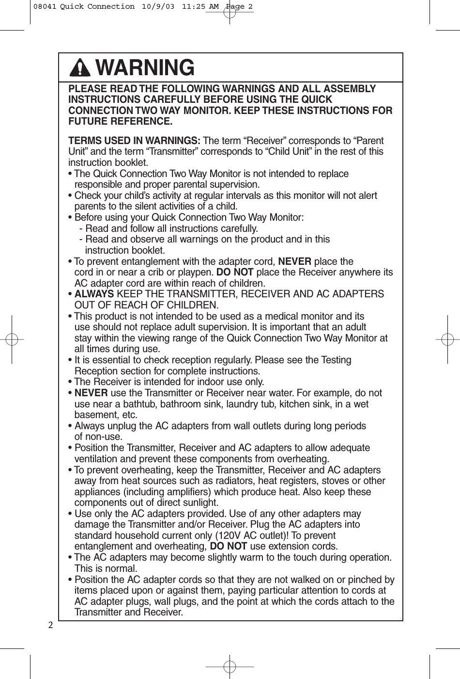 PLEASE READ THE FOLLOWING WARNINGS AND ALL ASSEMBLYINSTRUCTIONS CAREFULLY BEFORE USING THE QUICKCONNECTION TWO WAY MONITOR. KEEP THESE  INSTRUCTIONS FORFUTURE REFERENCE.TERMS USED IN WARNINGS: The term “Receiver” corresponds to “ParentUnit” and the term “Transmitter” corresponds to “Child Unit” in the rest of thisinstruction booklet.• The Quick Connection Two Way Monitor is not intended to replaceresponsible and proper parental supervision.• Check your child’s activity at regular intervals as this monitor will not alert parents to the silent activities of a child.• Before using your Quick Connection Two Way Monitor:- Read and follow all instructions carefully.- Read and observe all warnings on the product and in thisinstruction booklet.• To prevent entanglement with the adapter cord, NEVER place the cord in or near a crib or playpen. DO NOT place the Receiver anywhere itsAC adapter cord are within reach of children.• ALWAYS KEEP THE TRANSMITTER, RECEIVER AND AC ADAPTERSOUT OF REACH OF CHILDREN.• This product is not intended to be used as a medical monitor and its use should not replace adult supervision. It is important that an adult stay within the viewing range of the Quick Connection Two Way Monitor atall times during use.• It is essential to check reception regularly. Please see the TestingReception section for complete instructions.• The Receiver is intended for indoor use only.• NEVER use the Transmitter or Receiver near water. For example, do notuse near a bathtub, bathroom sink, laundry tub, kitchen sink, in a wetbasement, etc.• Always unplug the AC adapters from wall outlets during long periods of non-use.• Position the Transmitter, Receiver and AC adapters to allow adequateventilation and prevent these components from overheating.• To prevent overheating, keep the Transmitter, Receiver and AC adaptersaway from heat sources such as radiators, heat registers, stoves or otherappliances (including amplifiers) which produce heat. Also keep thesecomponents out of direct sunlight.• Use only the AC adapters provided. Use of any other adapters may damage the Transmitter and/or Receiver. Plug the AC adapters intostandard household current only (120V AC outlet)! To prevententanglement and overheating, DO NOT use extension cords.• The AC adapters may become slightly warm to the touch during operation.This is normal.• Position the AC adapter cords so that they are not walked on or pinched byitems placed upon or against them, paying particular attention to cords atAC adapter plugs, wall plugs, and the point at which the cords attach to theTransmitter and Receiver.WARNING208041 Quick Connection  10/9/03  11:25 AM  Page 2