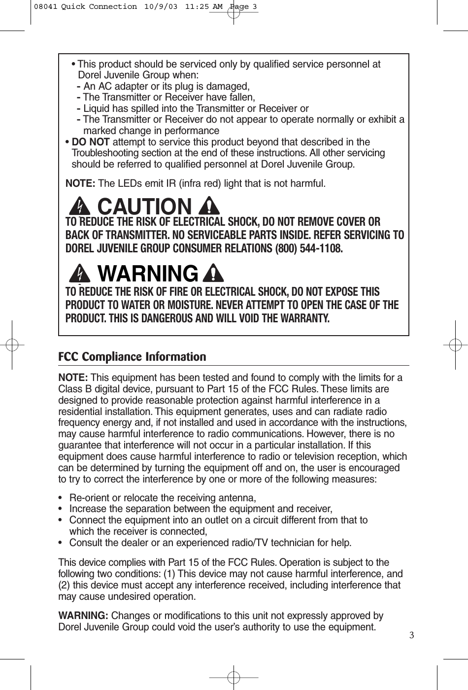 3• This product should be serviced only by qualified service personnel atDorel Juvenile Group when:-An AC adapter or its plug is damaged, -The Transmitter or Receiver have fallen,-Liquid has spilled into the Transmitter or Receiver or-The Transmitter or Receiver do not appear to operate normally or exhibit amarked change in performance• DO NOT attempt to service this product beyond that described in the Troubleshooting section at the end of these instructions. All other servicingshould be referred to qualified personnel at Dorel Juvenile Group.NOTE: The LEDs emit IR (infra red) light that is not harmful.TO REDUCE THE RISK OF ELECTRICAL SHOCK, DO NOT REMOVE COVER ORBACK OF TRANSMITTER. NO SERVICEABLE PARTS INSIDE. REFER SERVICING TODOREL JUVENILE GROUP CONSUMER RELATIONS (800) 544-1108.TO REDUCE THE RISK OF FIRE OR ELECTRICAL SHOCK, DO NOT EXPOSE THISPRODUCT TO WATER OR MOISTURE. NEVER ATTEMPT TO OPEN THE CASE OF THEPRODUCT. THIS IS DANGEROUS AND WILL VOID THE WARRANTY.FCC Compliance InformationNOTE: This equipment has been tested and found to comply with the limits for aClass B digital device, pursuant to Part 15 of the FCC Rules. These limits aredesigned to provide reasonable protection against harmful interference in aresidential installation. This equipment generates, uses and can radiate radiofrequency energy and, if not installed and used in accordance with the instructions,may cause harmful interference to radio communications. However, there is noguarantee that interference will not occur in a particular installation. If thisequipment does cause harmful interference to radio or television reception, whichcan be determined by turning the equipment off and on, the user is encouragedto try to correct the interference by one or more of the following measures:• Re-orient or relocate the receiving antenna,• Increase the separation between the equipment and receiver,• Connect the equipment into an outlet on a circuit different from that to which the receiver is connected,• Consult the dealer or an experienced radio/TV technician for help.This device complies with Part 15 of the FCC Rules. Operation is subject to thefollowing two conditions: (1) This device may not cause harmful interference, and(2) this device must accept any interference received, including interference thatmay cause undesired operation.WARNING: Changes or modifications to this unit not expressly approved byDorel Juvenile Group could void the user’s authority to use the equipment.CAUTIONWARNING08041 Quick Connection  10/9/03  11:25 AM  Page 3