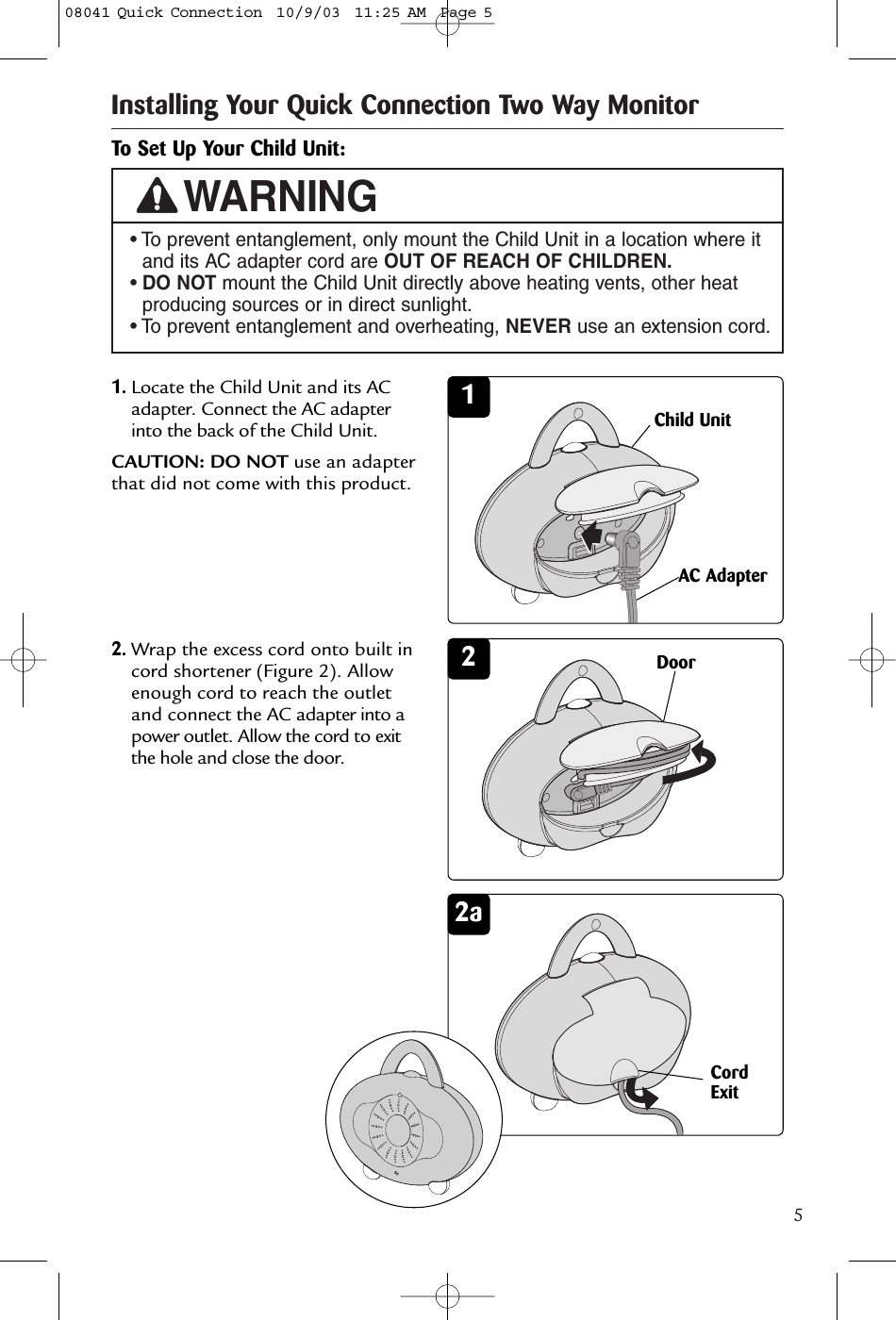 5Installing Your Quick Connection Two Way Monitor• To prevent entanglement, only mount the Child Unit in a location where itand its AC adapter cord are OUT OF REACH OF CHILDREN.• DO NOT mount the Child Unit directly above heating vents, other heatproducing sources or in direct sunlight.• To prevent entanglement and overheating, NEVER use an extension cord.WARNING2To Set Up Your Child Unit:11.Locate the Child Unit and its ACadapter. Connect the AC adapterinto the back of the Child Unit. CAUTION: DO NOT use an adapterthat did not come with this product.Child UnitAC AdapterDoor 2aCordExit342.Wrap the excess cord onto built incord shortener (Figure 2). Allowenough cord to reach the outletand connect the AC adapter into apower outlet. Allow the cord to exitthe hole and close the door.08041 Quick Connection  10/9/03  11:25 AM  Page 5