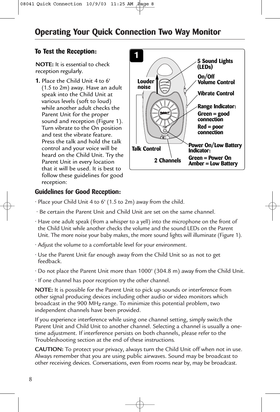 8Operating Your Quick Connection Two Way MonitorGuidelines for Good Reception:• Place your Child Unit 4 to 6&apos; (1.5 to 2m) away from the child.• Be certain the Parent Unit and Child Unit are set on the same channel.• Have one adult speak (from a whisper to a yell) into the microphone on the front ofthe Child Unit while another checks the volume and the sound LEDs on the ParentUnit. The more noise your baby makes, the more sound lights will illuminate (Figure 1).• Adjust the volume to a comfortable level for your environment.• Use the Parent Unit far enough away from the Child Unit so as not to getfeedback.• Do not placethe Parent Unit more than 1000&apos; (304.8 m) away from the Child Unit.• If one channel has poor reception try the other channel.NOTE: It is possible for the Parent Unit to pick up sounds or interference fromother signal producing devices including other audio or video monitors whichbroadcast in the 900 MHzrange. To minimize this potential problem, twoindependent channels have been provided. If you experience interference while using one channel setting, simply switch theParent Unit and Child Unitto another channel. Selecting a channel is usually a one-time adjustment. If interference persists on both channels, please refer to theTroubleshooting section at the end of these instructions.CAUTION: To protect your privacy, always turn the Child Unit off when not in use.Always remember that you are using public airwaves. Sound may be broadcast toother receiving devices. Conversations, even from rooms near by, may be broadcast.34To Test the Reception: 1NOTE: It is essential to checkreception regularly. 1.Place the Child Unit 4 to 6&apos; (1.5 to 2m) away. Have an adultspeak into the Child Unit atvarious levels (soft to loud)while another adult checks theParent Unit for the propersound and reception (Figure 1).Turn vibrate to the On positionand test the vibrate feature.Press the talk and hold the talkcontrol and your voice will beheard on the Child Unit. Try theParent Unit in every locationthat it will be used. It is best tofollow these guidelines for goodreception:5 Sound Lights(LEDs)LoudernoiseOn/OffVolume ControlVibrate ControlRange Indicator:Green = goodconnectionRed = poorconnection 2 ChannelsPower On/Low BatteryIndicator:Green = Power OnAmber = Low Battery Talk Control08041 Quick Connection  10/9/03  11:25 AM  Page 8