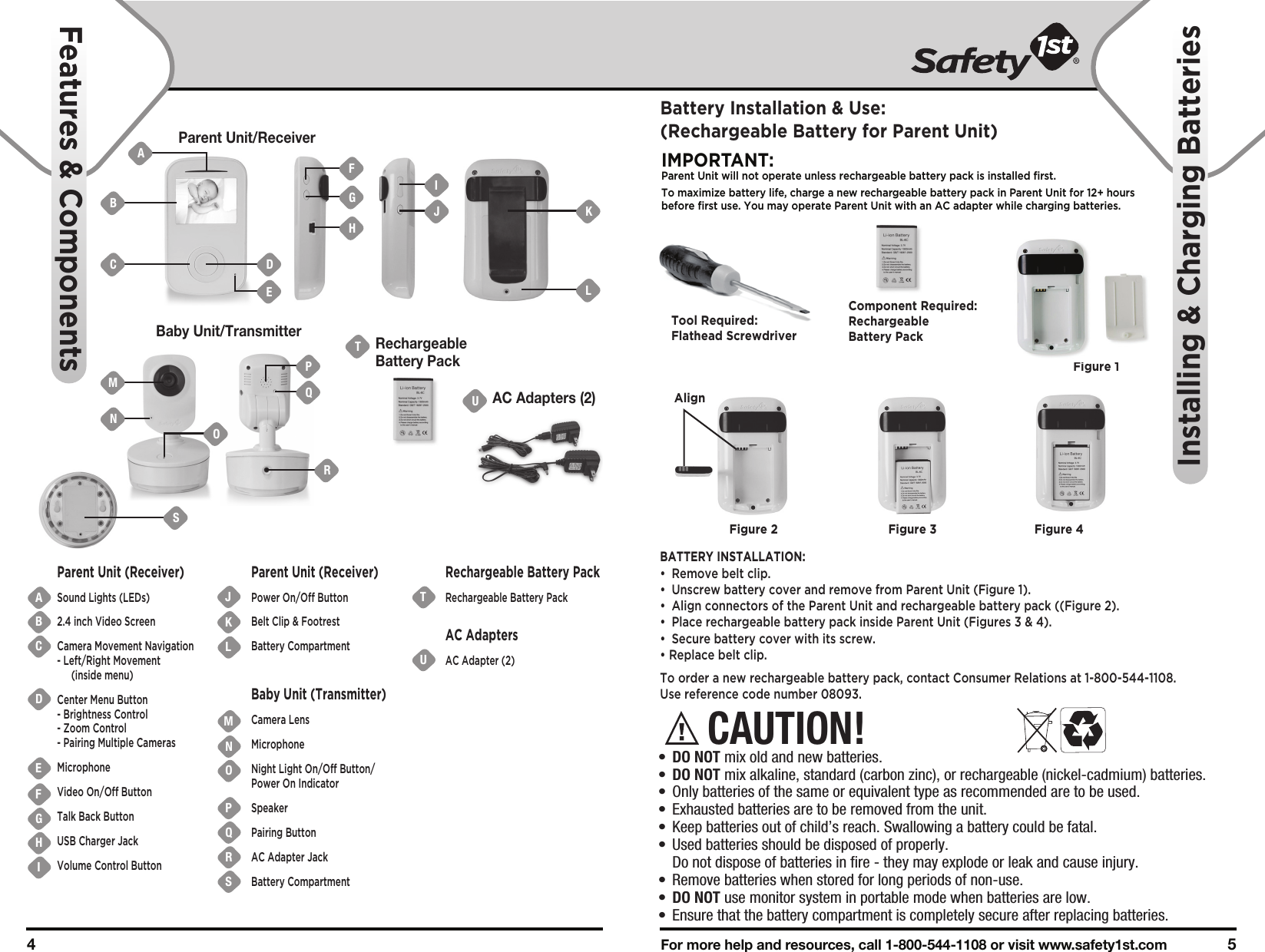 For more help and resources, call 1-800-544-1108 or visit www.safety1st.com 54 Parent Unit/ReceiverBaby Unit/TransmitterUAC Adapters (2)TRechargeableBattery PackABCDEFGHIJKUTNMOPQRSLParent Unit (Receiver)Sound Lights (LEDs)2.4 inch Video ScreenCamera Movement Navigation- Left/Right Movement (inside menu)Center Menu Button- Brightness Control- Zoom Control- Pairing Multiple CamerasMicrophoneVideo On/Off ButtonTalk Back ButtonUSB Charger JackVolume Control ButtonParent Unit (Receiver)Power On/Off ButtonBelt Clip &amp; FootrestBattery Compartment Baby Unit (Transmitter)Camera LensMicrophoneNight Light On/Off Button/Power On IndicatorSpeakerPairing ButtonAC Adapter JackBattery Compartment Rechargeable Battery PackRechargeable Battery PackAC AdaptersAC Adapter (2)Features &amp; ComponentsInstalling &amp; Charging BatteriesCAUTION!•  DO NOT mix old and new batteries.•  DO NOT mix alkaline, standard (carbon zinc), or rechargeable (nickel-cadmium) batteries.•  Only batteries of the same or equivalent type as recommended are to be used.•  Exhausted batteries are to be removed from the unit.•  Keep batteries out of child’s reach. Swallowing a battery could be fatal.•  Used batteries should be disposed of properly.   Do not dispose of batteries in fire - they may explode or leak and cause injury.•  Remove batteries when stored for long periods of non-use.•  DO NOT use monitor system in portable mode when batteries are low.•  Ensure that the battery compartment is completely secure after replacing batteries.Battery Installation &amp; Use:(Rechargeable Battery for Parent Unit)IMPORTANT:Parent Unit will not operate unless rechargeable battery pack is installed first.To maximize battery life, charge a new rechargeable battery pack in Parent Unit for 12+ hours before first use. You may operate Parent Unit with an AC adapter while charging batteries. BATTERY INSTALLATION:•  Remove belt clip.•  Unscrew battery cover and remove from Parent Unit (Figure 1).•  Align connectors of the Parent Unit and rechargeable battery pack ((Figure 2). •  Place rechargeable battery pack inside Parent Unit (Figures 3 &amp; 4).•  Secure battery cover with its screw.• Replace belt clip.To order a new rechargeable battery pack, contact Consumer Relations at 1-800-544-1108. Use reference code number 08093.Tool Required:Flathead ScrewdriverFigure 1Component Required:Rechargeable Battery PackFigure 2 Figure 3 Figure 4BMNAC DFGHIJ KLEOQRPSAlign