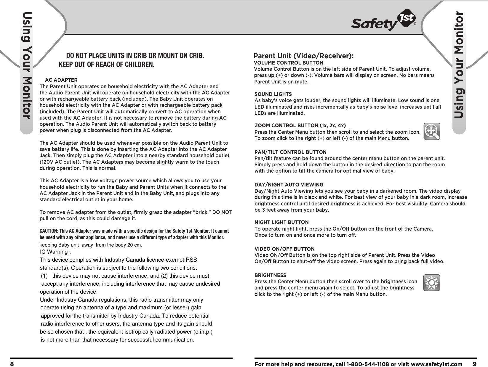 For more help and resources, call 1-800-544-1108 or visit www.safety1st.com 98Using Your MonitorUsing Your MonitorParent Unit (Video/Receiver):VOLUME CONTROL BUTTONVolume Control Button is on the left side of Parent Unit. To adjust volume, press up (+) or down (-). Volume bars will display on screen. No bars means Parent Unit is on mute.SOUND LIGHTSAs baby’s voice gets louder, the sound lights will illuminate. Low sound is one LED illuminated and rises incrementally as baby’s noise level increases until all LEDs are illuminated.ZOOM CONTROL BUTTON (1x, 2x, 4x)Press the Center Menu button then scroll to and select the zoom icon. To zoom click to the right (+) or left (-) of the main Menu button.PAN/TILT CONTROL BUTTONPan/tilt feature can be found around the center menu button on the parent unit. Simply press and hold down the button in the desired direction to pan the room with the option to tilt the camera for optimal view of baby.DAY/NIGHT AUTO VIEWINGDay/Night Auto Viewing lets you see your baby in a darkened room. The video display during this time is in black and white. For best view of your baby in a dark room, increase brightness control until desired brightness is achieved. For best visibility, Camera should be 3 feet away from your baby.NIGHT LIGHT BUTTONTo operate night light, press the On/Off button on the front of the Camera. Once to turn on and once more to turn off.VIDEO ON/OFF BUTTONVideo ON/Off Button is on the top right side of Parent Unit. Press the Video On/Off Button to shut-off the video screen. Press again to bring back full video.BRIGHTNESS Press the Center Menu button then scroll over to the brightness icon and press the center menu again to select. To adjust the brightness click to the right (+) or left (-) of the main Menu button.DO NOT PLACE UNITS IN CRIB OR MOUNT ON CRIB. KEEP OUT OF REACH OF CHILDREN.AC ADAPTERThe Parent Unit operates on household electricity with the AC Adapter and the Audio Parent Unit will operate on household electricity with the AC Adapter or with rechargeable battery pack (included). The Baby Unit operates on household electricity with the AC Adapter or with rechargeable battery pack (included). The Parent Unit will automatically convert to AC operation when used with the AC Adapter. It is not necessary to remove the battery during AC operation. The Audio Parent Unit will automatically switch back to battery power when plug is disconnected from the AC Adapter. The AC Adapter should be used whenever possible on the Audio Parent Unit to save battery life. This is done by inserting the AC Adapter into the AC Adapter Jack. Then simply plug the AC Adapter into a nearby standard household outlet (120V AC outlet). The AC Adapters may become slightly warm to the touch during operation. This is normal.This AC Adapter is a low voltage power source which allows you to use your household electricity to run the Baby and Parent Units when it connects to the AC Adapter Jack in the Parent Unit and in the Baby Unit, and plugs into any standard electrical outlet in your home.To remove AC adapter from the outlet, firmly grasp the adapter &quot;brick.&quot; DO NOT pull on the cord, as this could damage it. CAUTION: This AC Adapter was made with a specific design for the Safety 1st Monitor. It cannot be used with any other appliance, and never use a different type of adapter with this Monitor.keeping Baby unit  away  from the body 20 cm.IC Warning :This device complies with Industry Canada licence-exempt RSSstandard(s). Operation is subject to the following two conditions:(1)   this device may not cause interference, and (2) this device must accept any interference, including interference that may cause undesired operation of the device. Under Industry Canada regulations, this radio transmitter may only operate using an antenna of a type and maximum (or lesser) gainapproved for the transmitter by Industry Canada. To reduce potential radio interference to other users, the antenna type and its gain should be so chosen that , the equivalent isotropically radiated power (e.i.r.p.)is not more than that necessary for successful communication.