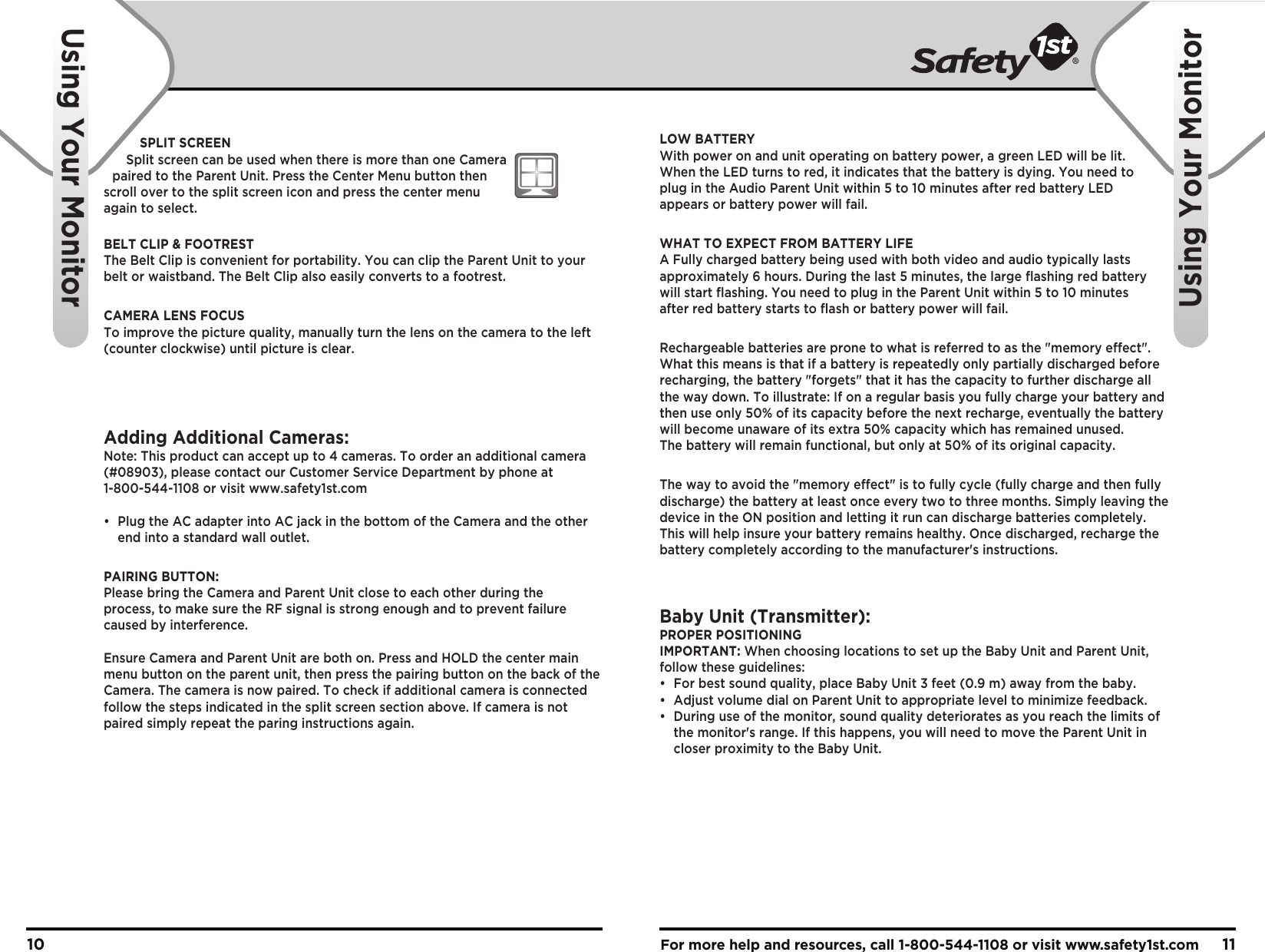 For more help and resources, call 1-800-544-1108 or visit www.safety1st.com 1110Using Your MonitorUsing Your MonitorSPLIT SCREENSplit screen can be used when there is more than one Camera paired to the Parent Unit. Press the Center Menu button then scroll over to the split screen icon and press the center menu again to select.BELT CLIP &amp; FOOTRESTThe Belt Clip is convenient for portability. You can clip the Parent Unit to your belt or waistband. The Belt Clip also easily converts to a footrest.CAMERA LENS FOCUSTo improve the picture quality, manually turn the lens on the camera to the left (counter clockwise) until picture is clear.Adding Additional Cameras:Note: This product can accept up to 4 cameras. To order an additional camera (#08903), please contact our Customer Service Department by phone at 1-800-544-1108 or visit www.safety1st.com•  Plug the AC adapter into AC jack in the bottom of the Camera and the other   end into a standard wall outlet.PAIRING BUTTON:Please bring the Camera and Parent Unit close to each other during the process, to make sure the RF signal is strong enough and to prevent failure caused by interference.Ensure Camera and Parent Unit are both on. Press and HOLD the center main menu button on the parent unit, then press the pairing button on the back of the Camera. The camera is now paired. To check if additional camera is connected follow the steps indicated in the split screen section above. If camera is not paired simply repeat the paring instructions again.LOW BATTERYWith power on and unit operating on battery power, a green LED will be lit. When the LED turns to red, it indicates that the battery is dying. You need to plug in the Audio Parent Unit within 5 to 10 minutes after red battery LED appears or battery power will fail.WHAT TO EXPECT FROM BATTERY LIFEA Fully charged battery being used with both video and audio typically lasts approximately 6 hours. During the last 5 minutes, the large flashing red battery will start flashing. You need to plug in the Parent Unit within 5 to 10 minutes after red battery starts to flash or battery power will fail.Rechargeable batteries are prone to what is referred to as the &quot;memory effect&quot;. What this means is that if a battery is repeatedly only partially discharged before recharging, the battery &quot;forgets&quot; that it has the capacity to further discharge all the way down. To illustrate: If on a regular basis you fully charge your battery and then use only 50% of its capacity before the next recharge, eventually the batterywill become unaware of its extra 50% capacity which has remained unused. The battery will remain functional, but only at 50% of its original capacity.The way to avoid the &quot;memory effect&quot; is to fully cycle (fully charge and then fully discharge) the battery at least once every two to three months. Simply leaving the device in the ON position and letting it run can discharge batteries completely. This will help insure your battery remains healthy. Once discharged, recharge the battery completely according to the manufacturer&apos;s instructions.Baby Unit (Transmitter):PROPER POSITIONINGIMPORTANT: When choosing locations to set up the Baby Unit and Parent Unit, follow these guidelines:•  For best sound quality, place Baby Unit 3 feet (0.9 m) away from the baby.•  Adjust volume dial on Parent Unit to appropriate level to minimize feedback.•  During use of the monitor, sound quality deteriorates as you reach the limits of   the monitor&apos;s range. If this happens, you will need to move the Parent Unit in   closer proximity to the Baby Unit.