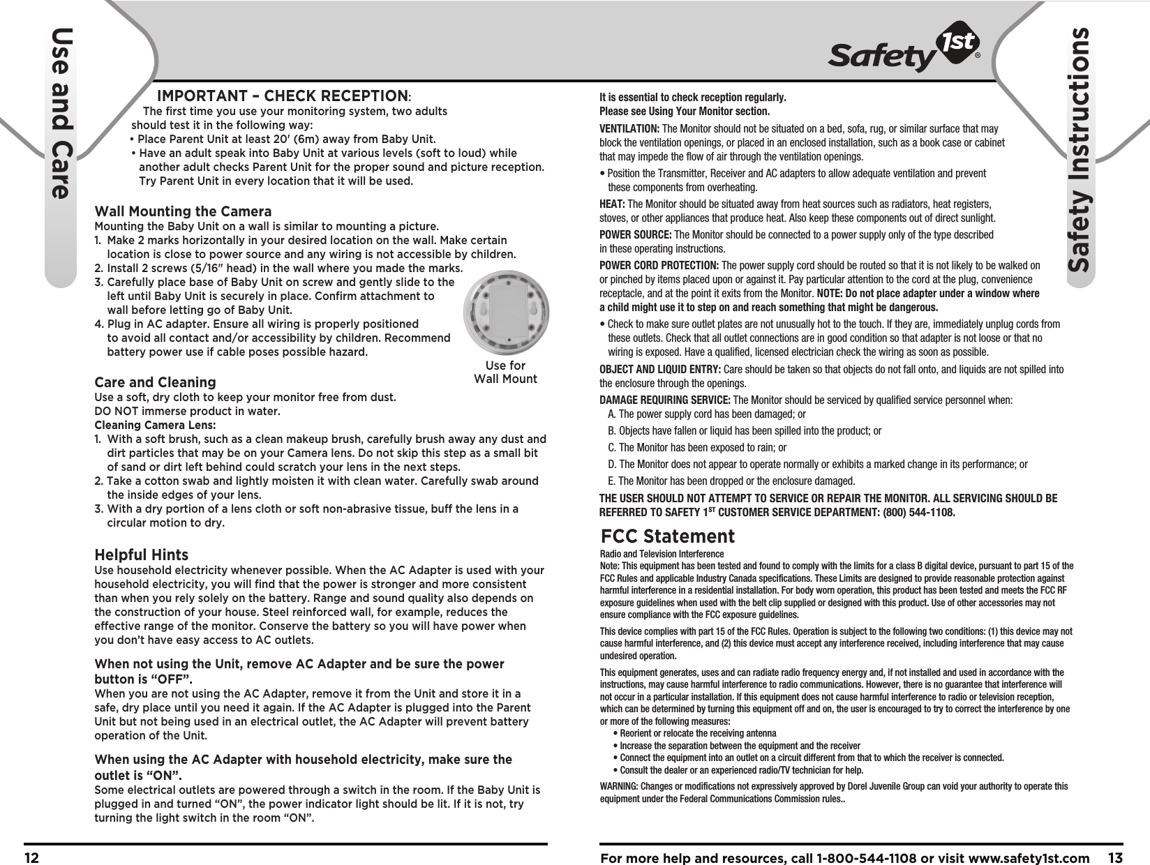 For more help and resources, call 1-800-544-1108 or visit www.safety1st.com 1312It is essential to check reception regularly. Please see Using Your Monitor section.VENTILATION: The Monitor should not be situated on a bed, sofa, rug, or similar surface that may block the ventilation openings, or placed in an enclosed installation, such as a book case or cabinet that may impede the flow of air through the ventilation openings.• Position the Transmitter, Receiver and AC adapters to allow adequate ventilation and prevent   these components from overheating. HEAT: The Monitor should be situated away from heat sources such as radiators, heat registers, stoves, or other appliances that produce heat. Also keep these components out of direct sunlight.POWER SOURCE: The Monitor should be connected to a power supply only of the type described in these operating instructions.POWER CORD PROTECTION: The power supply cord should be routed so that it is not likely to be walked on or pinched by items placed upon or against it. Pay particular attention to the cord at the plug, convenience receptacle, and at the point it exits from the Monitor. NOTE: Do not place adapter under a window where a child might use it to step on and reach something that might be dangerous.• Check to make sure outlet plates are not unusually hot to the touch. If they are, immediately unplug cords from   these outlets. Check that all outlet connections are in good condition so that adapter is not loose or that no   wiring is exposed. Have a qualified, licensed electrician check the wiring as soon as possible.OBJECT AND LIQUID ENTRY: Care should be taken so that objects do not fall onto, and liquids are not spilled into the enclosure through the openings.DAMAGE REQUIRING SERVICE: The Monitor should be serviced by qualified service personnel when:  A. The power supply cord has been damaged; or  B. Objects have fallen or liquid has been spilled into the product; or  C. The Monitor has been exposed to rain; or  D. The Monitor does not appear to operate normally or exhibits a marked change in its performance; or  E. The Monitor has been dropped or the enclosure damaged.Use forWall MountTHE USER SHOULD NOT ATTEMPT TO SERVICE OR REPAIR THE MONITOR. ALL SERVICING SHOULD BE REFERRED TO SAFETY 1ST CUSTOMER SERVICE DEPARTMENT: (800) 544-1108.    Radio and Television InterferenceNote: This equipment has been tested and found to comply with the limits for a class B digital device, pursuant to part 15 of the FCC Rules and applicable Industry Canada specifications. These Limits are designed to provide reasonable protection against harmful interference in a residential installation. For body worn operation, this product has been tested and meets the FCC RF exposure guidelines when used with the belt clip supplied or designed with this product. Use of other accessories may not ensure compliance with the FCC exposure guidelines.This device complies with part 15 of the FCC Rules. Operation is subject to the following two conditions: (1) this device may not cause harmful interference, and (2) this device must accept any interference received, including interference that may cause undesired operation.This equipment generates, uses and can radiate radio frequency energy and, if not installed and used in accordance with the instructions, may cause harmful interference to radio communications. However, there is no guarantee that interference will not occur in a particular installation. If this equipment does not cause harmful interference to radio or television reception, which can be determined by turning this equipment off and on, the user is encouraged to try to correct the interference by one or more of the following measures:  • Reorient or relocate the receiving antenna  • Increase the separation between the equipment and the receiver  • Connect the equipment into an outlet on a circuit different from that to which the receiver is connected.  • Consult the dealer or an experienced radio/TV technician for help.WARNING: Changes or modifications not expressively approved by Dorel Juvenile Group can void your authority to operate this equipment under the Federal Communications Commission rules..FCC StatementUse and CareSafety InstructionsIMPORTANT – CHECK RECEPTION: The first time you use your monitoring system, two adults should test it in the following way:   • Place Parent Unit at least 20&apos; (6m) away from Baby Unit.        • Have an adult speak into Baby Unit at various levels (soft to loud) while      another adult checks Parent Unit for the proper sound and picture reception.      Try Parent Unit in every location that it will be used.Wall Mounting the CameraMounting the Baby Unit on a wall is similar to mounting a picture.  1.  Make 2 marks horizontally in your desired location on the wall. Make certain   location is close to power source and any wiring is not accessible by children.2.  Install 2 screws (5/16&quot; head) in the wall where you made the marks.3.  Carefully place base of Baby Unit on screw and gently slide to the   left until Baby Unit is securely in place. Confirm attachment to   wall before letting go of Baby Unit.4. Plug in AC adapter. Ensure all wiring is properly positioned   to avoid all contact and/or accessibility by children. Recommend   battery power use if cable poses possible hazard.Care and CleaningUse a soft, dry cloth to keep your monitor free from dust. DO NOT immerse product in water.Cleaning Camera Lens:1.  With a soft brush, such as a clean makeup brush, carefully brush away any dust and    dirt particles that may be on your Camera lens. Do not skip this step as a small bit   of sand or dirt left behind could scratch your lens in the next steps.2. Take a cotton swab and lightly moisten it with clean water. Carefully swab around   the inside edges of your lens.3. With a dry portion of a lens cloth or soft non-abrasive tissue, buff the lens in a   circular motion to dry.Helpful HintsUse household electricity whenever possible. When the AC Adapter is used with your household electricity, you will find that the power is stronger and more consistent than when you rely solely on the battery. Range and sound quality also depends on the construction of your house. Steel reinforced wall, for example, reduces the effective range of the monitor. Conserve the battery so you will have power when you don’t have easy access to AC outlets.When not using the Unit, remove AC Adapter and be sure the power button is “OFF”. When you are not using the AC Adapter, remove it from the Unit and store it in a safe, dry place until you need it again. If the AC Adapter is plugged into the Parent Unit but not being used in an electrical outlet, the AC Adapter will prevent battery operation of the Unit.When using the AC Adapter with household electricity, make sure the outlet is “ON”. Some electrical outlets are powered through a switch in the room. If the Baby Unit is plugged in and turned “ON”, the power indicator light should be lit. If it is not, try turning the light switch in the room “ON”.