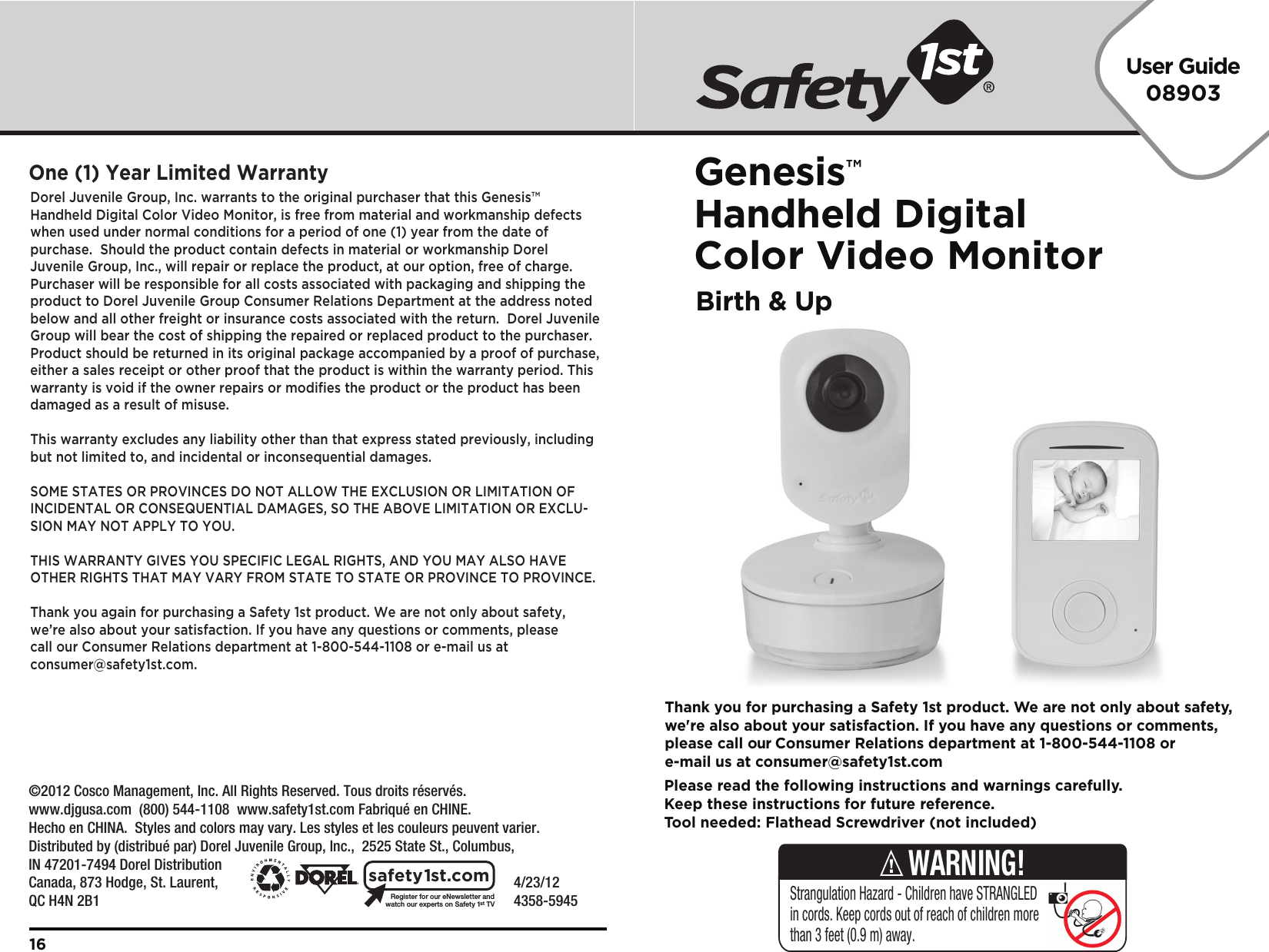 User Guide08903Genesis™Handheld Digital Color Video MonitorBirth &amp; Up    4/23/12     4358-5945Register for our eNewsletter andwatch our experts on Safety 1stTVsafety1st.comDorel Juvenile Group, Inc. warrants to the original purchaser that this Genesis™ Handheld Digital Color Video Monitor, is free from material and workmanship defects when used under normal conditions for a period of one (1) year from the date of purchase.  Should the product contain defects in material or workmanship Dorel Juvenile Group, Inc., will repair or replace the product, at our option, free of charge. Purchaser will be responsible for all costs associated with packaging and shipping the product to Dorel Juvenile Group Consumer Relations Department at the address noted below and all other freight or insurance costs associated with the return.  Dorel Juvenile Group will bear the cost of shipping the repaired or replaced product to the purchaser.  Product should be returned in its original package accompanied by a proof of purchase, either a sales receipt or other proof that the product is within the warranty period. This warranty is void if the owner repairs or modifies the product or the product has been damaged as a result of misuse.  This warranty excludes any liability other than that express stated previously, including but not limited to, and incidental or inconsequential damages.SOME STATES OR PROVINCES DO NOT ALLOW THE EXCLUSION OR LIMITATION OF INCIDENTAL OR CONSEQUENTIAL DAMAGES, SO THE ABOVE LIMITATION OR EXCLU-SION MAY NOT APPLY TO YOU.THIS WARRANTY GIVES YOU SPECIFIC LEGAL RIGHTS, AND YOU MAY ALSO HAVE OTHER RIGHTS THAT MAY VARY FROM STATE TO STATE OR PROVINCE TO PROVINCE.Thank you again for purchasing a Safety 1st product. We are not only about safety, we’re also about your satisfaction. If you have any questions or comments, please call our Consumer Relations department at 1-800-544-1108 or e-mail us at consumer@safety1st.com.One (1) Year Limited Warranty16Please read the following instructions and warnings carefully.Keep these instructions for future reference.Tool needed: Flathead Screwdriver (not included)Thank you for purchasing a Safety 1st product. We are not only about safety,we&apos;re also about your satisfaction. If you have any questions or comments,please call our Consumer Relations department at 1-800-544-1108 ore-mail us at consumer@safety1st.comStrangulation Hazard - Children have STRANGLED in cords. Keep cords out of reach of children more than 3 feet (0.9 m) away.WARNING!©2012 Cosco Management, Inc. All Rights Reserved. Tous droits réservés. www.djgusa.com  (800) 544-1108  www.safety1st.com Fabriqué en CHINE.Hecho en CHINA.  Styles and colors may vary. Les styles et les couleurs peuvent varier.Distributed by (distribué par) Dorel Juvenile Group, Inc.,  2525 State St., Columbus, IN 47201-7494 Dorel Distribution Canada, 873 Hodge, St. Laurent, QC H4N 2B1