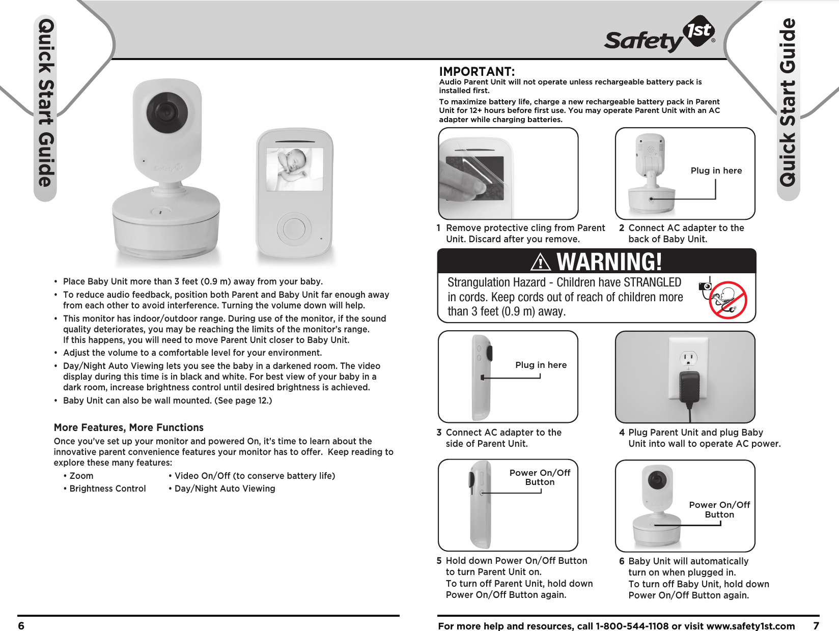 •  Place Baby Unit more than 3 feet (0.9 m) away from your baby.•  To reduce audio feedback, position both Parent and Baby Unit far enough away   from each other to avoid interference. Turning the volume down will help.•  This monitor has indoor/outdoor range. During use of the monitor, if the sound   quality deteriorates, you may be reaching the limits of the monitor’s range.   If this happens, you will need to move Parent Unit closer to Baby Unit. •  Adjust the volume to a comfortable level for your environment.•  Day/Night Auto Viewing lets you see the baby in a darkened room. The video   display during this time is in black and white. For best view of your baby in a   dark room, increase brightness control until desired brightness is achieved.•  Baby Unit can also be wall mounted. (See page 12.)More Features, More FunctionsOnce you’ve set up your monitor and powered On, it’s time to learn about the innovative parent convenience features your monitor has to offer.  Keep reading to explore these many features:  • Zoom    • Video On/Off (to conserve battery life)  • Brightness Control  • Day/Night Auto ViewingFor more help and resources, call 1-800-544-1108 or visit www.safety1st.com 76Quick Start GuideQuick Start GuidePlug in hereIMPORTANT:Audio Parent Unit will not operate unless rechargeable battery pack is installed first.To maximize battery life, charge a new rechargeable battery pack in ParentUnit for 12+ hours before first use. You may operate Parent Unit with an ACadapter while charging batteries. Power On/OffButtonPower On/OffButton1  Remove protective cling from Parent   Unit. Discard after you remove.2  Connect AC adapter to the   back of Baby Unit. 4 Plug Parent Unit and plug Baby   Unit into wall to operate AC power.3  Connect AC adapter to the   side of Parent Unit.6  Baby Unit will automatically   turn on when plugged in.   To turn off Baby Unit, hold down   Power On/Off Button again.5  Hold down Power On/Off Button   to turn Parent Unit on.   To turn off Parent Unit, hold down   Power On/Off Button again.Strangulation Hazard - Children have STRANGLED in cords. Keep cords out of reach of children more than 3 feet (0.9 m) away.WARNING!Plug in here