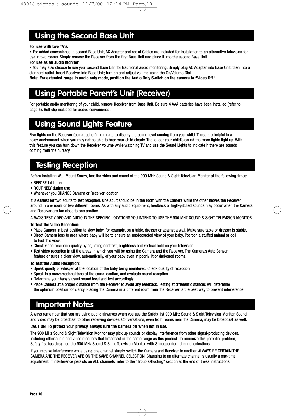 Page 10Important NotesAlways remember that you are using public airwaves when you use the Safety 1st 900 MHz Sound &amp; Sight Television Monitor. Sound and video may be broadcast to other receiving devices. Conversations, even from rooms near the Camera, may be broadcast as well.CAUTION: To protect your privacy, always turn the Camera off when not in use.The 900 MHz Sound &amp; Sight Television Monitor may pick up sounds or display interference from other signal-producing devices,including other audio and video monitors that broadcast in the same range as this product. To minimize this potential problem,Safety 1st has designed the 900 MHz Sound &amp; Sight Television Monitor with 3 independent channel selections.If you receive interference while using one channel simply switch the Camera and Receiver to another. ALWAYS BE CERTAIN THE CAMERA AND THE RECEIVER ARE ON THE SAME CHANNEL SELECTION. Changing to an alternate channel is usually a one-timeadjustment. If interference persists on ALL channels, refer to the “Troubleshooting” section at the end of these instructions.Testing ReceptionBefore installing Wall Mount Screw, test the video and sound of the 900 MHz Sound &amp; Sight Television Monitor at the following times:• BEFORE initial use• ROUTINELY during use• Whenever you CHANGE Camera or Receiver locationIt is easiest for two adults to test reception. One adult should be in the room with the Camera while the other moves the Receiveraround in one room or two different rooms. As with any audio equipment, feedback or high-pitched sounds may occur when the Cameraand Receiver are too close to one another.ALWAYS TEST VIDEO AND AUDIO IN THE SPECIFIC LOCATIONS YOU INTEND TO USE THE 900 MHZ SOUND &amp; SIGHT TELEVISION MONITOR.To Test the Video Reception:• Place Camera in best position to view baby, for example, on a table, dresser or against a wall. Make sure table or dresser is stable.• Direct Camera lens to area where baby will be to ensure an unobstructed view of your baby. Position a stuffed animal or doll to test this view.• Check video reception quality by adjusting contrast, brightness and vertical hold on your television.• Test video reception in all the areas in which you will be using the Camera and the Receiver. The Camera’s Auto Sensor feature ensures a clear view, automatically, of your baby even in poorly lit or darkened rooms.To Test the Audio Reception:• Speak quietly or whisper at the location of the baby being monitored. Check quality of reception.• Speak in a conversational tone at the same location, and evaluate sound reception.• Determine your baby’s usual sound level and test accordingly.• Place Camera at a proper distance from the Receiver to avoid any feedback. Testing at different distances will determinethe optimum position for clarity. Placing the Camera in a different room from the Receiver is the best way to prevent interference.Using the Second Base Unit For use with two TV’s:• For added convenience, a second Base Unit, AC Adapter and set of Cables are included for installation to an alternative television foruse in two rooms. Simply remove the Receiver from the first Base Unit and place it into the second Base Unit.For use as an audio monitor:• You may also choose to use your second Base Unit for traditional audio monitoring. Simply plug AC Adapter into Base Unit, then into astandard outlet. Insert Receiver into Base Unit; turn on and adjust volume using the On/Volume Dial.Note: For extended range in audio only mode, position the Audio Only Switch on the camera to “Video Off.”Using Portable Parent’s Unit (Receiver)For portable audio monitoring of your child, remove Receiver from Base Unit. Be sure 4 AAA batteries have been installed (refer to page 5). Belt clip included for added convenience.Using Sound Lights FeatureFive lights on the Receiver (see attached) illuminate to display the sound level coming from your child. These are helpful in a noisy environment when you may not be able to hear your child clearly. The louder your child’s sound the more lights light up. With this feature you can turn down the Receiver volume while watching TV and use the Sound Lights to indicate if there are sounds coming from the nursery.48018 sights &amp; sounds  11/7/00  12:14 PM  Page 10