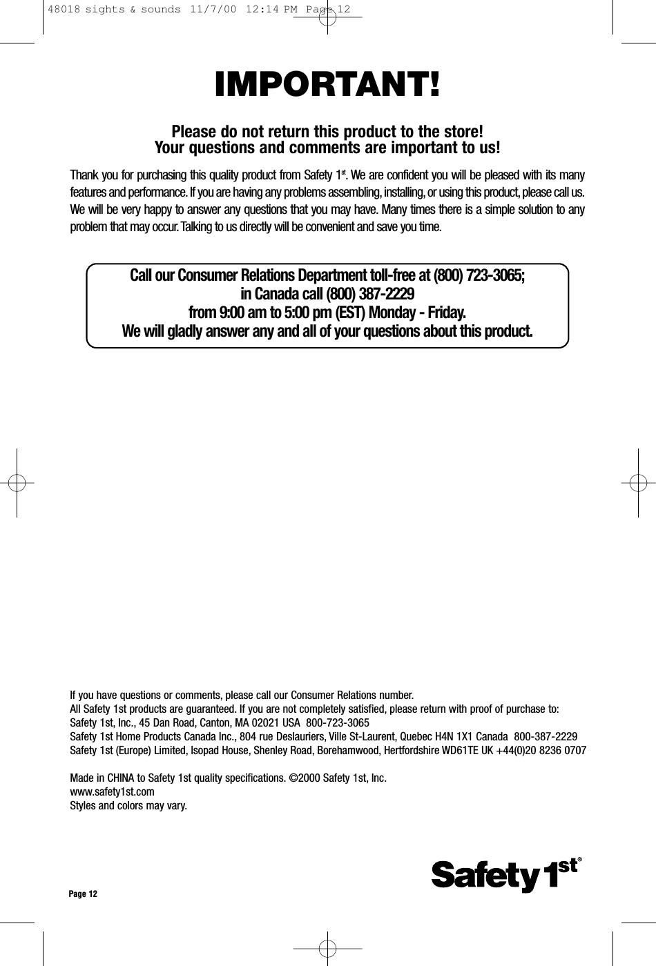 Call our Consumer Relations Department toll-free at (800) 723-3065; in Canada call (800) 387-2229 from 9:00 am to 5:00 pm (EST) Monday - Friday.We will gladly answer any and all of your questions about this product.If you have questions or comments, please call our Consumer Relations number.All Safety 1st products are guaranteed. If you are not completely satisfied, please return with proof of purchase to:Safety 1st, Inc., 45 Dan Road, Canton, MA 02021 USA  800-723-3065Safety 1st Home Products Canada Inc., 804 rue Deslauriers, Ville St-Laurent, Quebec H4N 1X1 Canada  800-387-2229Safety 1st (Europe) Limited, Isopad House, Shenley Road, Borehamwood, Hertfordshire WD61TE UK +44(0)20 8236 0707Made in CHINA to Safety 1st quality specifications. ©2000 Safety 1st, Inc.www.safety1st.comStyles and colors may vary.Page 12IMPORTANT!Please do not return this product to the store! Your questions and comments are important to us!Thank you for purchasing this quality product from Safety 1st. We are confident you will be pleased with its manyfeatures and performance. If you are having any problems assembling, installing, or using this product, please call us.We will be very happy to answer any questions that you may have. Many times there is a simple solution to anyproblem that may occur. Talking to us directly will be convenient and save you time.48018 sights &amp; sounds  11/7/00  12:14 PM  Page 12