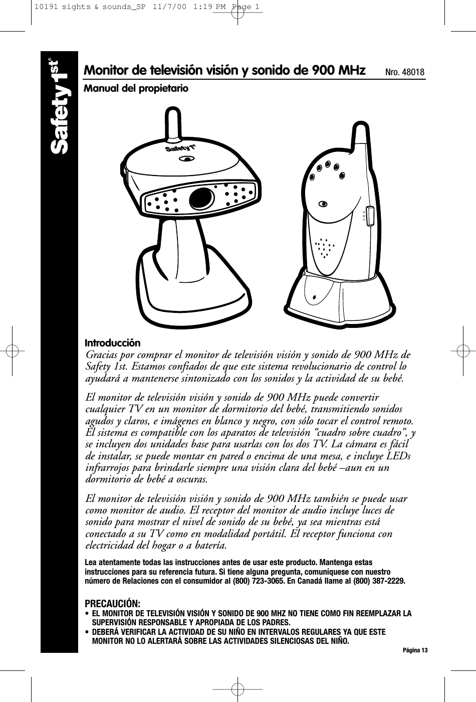 A  B  CPágina 13Monitor de televisión visión y sonido de 900 MHz  Nro. 48018Manual del propietarioIntroducciónGracias por comprar el monitor de televisión visión y sonido de 900 MHz deSafety 1st. Estamos confiados de que este sistema revolucionario de control loayudará a mantenerse sintonizado con los sonidos y la actividad de su bebé. El monitor de televisión visión y sonido de 900 MHz puede convertircualquier TV en un monitor de dormitorio del bebé, transmitiendo sonidosagudos y claros, e imágenes en blanco y negro, con sólo tocar el control remoto.El sistema es compatible con los aparatos de televisión “cuadro sobre cuadro”, yse incluyen dos unidades base para usarlas con los dos TV. La cámara es fácilde instalar, se puede montar en pared o encima de una mesa, e incluye LEDsinfrarrojos para brindarle siempre una visión clara del bebé –aun en undormitorio de bebé a oscuras.El monitor de televisión visión y sonido de 900 MHz también se puede usarcomo monitor de audio. El receptor del monitor de audio incluye luces desonido para mostrar el nivel de sonido de su bebé, ya sea mientras estáconectado a su TV como en modalidad portátil. El receptor funciona conelectricidad del hogar o a batería.Lea atentamente todas las instrucciones antes de usar este producto. Mantenga estasinstrucciones para su referencia futura. Si tiene alguna pregunta, comuníquese con nuestronúmero de Relaciones con el consumidor al (800) 723-3065. En Canadá llame al (800) 387-2229.PRECAUCIÓN:• EL MONITOR DE TELEVISIÓN VISIÓN Y SONIDO DE 900 MHZ NO TIENE COMO FIN REEMPLAZAR LASUPERVISIÓN RESPONSABLE Y APROPIADA DE LOS PADRES.• DEBERÁ VERIFICAR LA ACTIVIDAD DE SU NIÑO EN INTERVALOS REGULARES YA QUE ESTEMONITOR NO LO ALERTARÁ SOBRE LAS ACTIVIDADES SILENCIOSAS DEL NIÑO.10191 sights &amp; sounds_SP  11/7/00  1:19 PM  Page 1