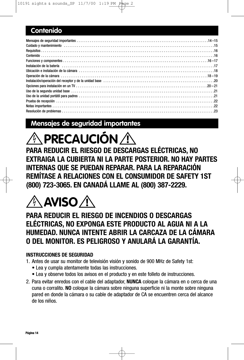 ContenidoMensajes de seguridad importantes . . . . . . . . . . . . . . . . . . . . . . . . . . . . . . . . . . . . . . . . . . . . . . . . . . . . . . . . . . . . . . . . . . . . . .14 –15Cuidado y mantenimiento  . . . . . . . . . . . . . . . . . . . . . . . . . . . . . . . . . . . . . . . . . . . . . . . . . . . . . . . . . . . . . . . . . . . . . . . . . . . . . . . .15Requisitos . . . . . . . . . . . . . . . . . . . . . . . . . . . . . . . . . . . . . . . . . . . . . . . . . . . . . . . . . . . . . . . . . . . . . . . . . . . . . . . . . . . . . . . . . . . .16Contenido . . . . . . . . . . . . . . . . . . . . . . . . . . . . . . . . . . . . . . . . . . . . . . . . . . . . . . . . . . . . . . . . . . . . . . . . . . . . . . . . . . . . . . . . . . . .16Funciones y componentes . . . . . . . . . . . . . . . . . . . . . . . . . . . . . . . . . . . . . . . . . . . . . . . . . . . . . . . . . . . . . . . . . . . . . . . . . . . . .16 –17Instalación de la batería  . . . . . . . . . . . . . . . . . . . . . . . . . . . . . . . . . . . . . . . . . . . . . . . . . . . . . . . . . . . . . . . . . . . . . . . . . . . . . . . . .17Ubicación e instalación de la cámara  . . . . . . . . . . . . . . . . . . . . . . . . . . . . . . . . . . . . . . . . . . . . . . . . . . . . . . . . . . . . . . . . . . . . . . . .18Operación de la cámara  . . . . . . . . . . . . . . . . . . . . . . . . . . . . . . . . . . . . . . . . . . . . . . . . . . . . . . . . . . . . . . . . . . . . . . . . . . . . . .18 –19Instalación/operación del receptor y de la unidad base  . . . . . . . . . . . . . . . . . . . . . . . . . . . . . . . . . . . . . . . . . . . . . . . . . . . . . . . . . . .20Opciones para instalación en un TV . . . . . . . . . . . . . . . . . . . . . . . . . . . . . . . . . . . . . . . . . . . . . . . . . . . . . . . . . . . . . . . . . . . . . .20 – 21Uso de la segunda unidad base  . . . . . . . . . . . . . . . . . . . . . . . . . . . . . . . . . . . . . . . . . . . . . . . . . . . . . . . . . . . . . . . . . . . . . . . . . . . .21Uso de la unidad portátil para padres  . . . . . . . . . . . . . . . . . . . . . . . . . . . . . . . . . . . . . . . . . . . . . . . . . . . . . . . . . . . . . . . . . . . . . . . .21Prueba de recepción  . . . . . . . . . . . . . . . . . . . . . . . . . . . . . . . . . . . . . . . . . . . . . . . . . . . . . . . . . . . . . . . . . . . . . . . . . . . . . . . . . . . .22Notas importantes . . . . . . . . . . . . . . . . . . . . . . . . . . . . . . . . . . . . . . . . . . . . . . . . . . . . . . . . . . . . . . . . . . . . . . . . . . . . . . . . . . . . . .22 Resolución de problemas . . . . . . . . . . . . . . . . . . . . . . . . . . . . . . . . . . . . . . . . . . . . . . . . . . . . . . . . . . . . . . . . . . . . . . . . . . . . . . . . .23Mensajes de seguridad importantesPARA REDUCIR EL RIESGO DE DESCARGAS ELÉCTRICAS, NOEXTRAIGA LA CUBIERTA NI LA PARTE POSTERIOR. NO HAY PARTESINTERNAS QUE SE PUEDAN REPARAR. PARA LA REPARACIÓNREMÍTASE A RELACIONES CON EL CONSUMIDOR DE SAFETY 1ST(800) 723-3065. EN CANADÁ LLAME AL (800) 387-2229.PARA REDUCIR EL RIESGO DE INCENDIOS O DESCARGAS ELÉCTRICAS, NO EXPONGA ESTE PRODUCTO AL AGUA NI A LAHUMEDAD. NUNCA INTENTE ABRIR LA CARCAZA DE LA CÁMARAO DEL MONITOR. ES PELIGROSO Y ANULARÁ LA GARANTÍA.AVISOPágina 14PRECAUCIÓNINSTRUCCIONES DE SEGURIDAD1. Antes de usar su monitor de televisión visión y sonido de 900 MHz de Safety 1st:• Lea y cumpla atentamente todas las instrucciones.• Lea y observe todos los avisos en el producto y en este folleto de instrucciones.2. Para evitar enredos con el cable del adaptador, NUNCA coloque la cámara en o cerca de unacuna o corralito. NO coloque la cámara sobre ninguna superficie ni la monte sobre ningunapared en donde la cámara o su cable de adaptador de CA se encuentren cerca del alcancede los niños.10191 sights &amp; sounds_SP  11/7/00  1:19 PM  Page 2