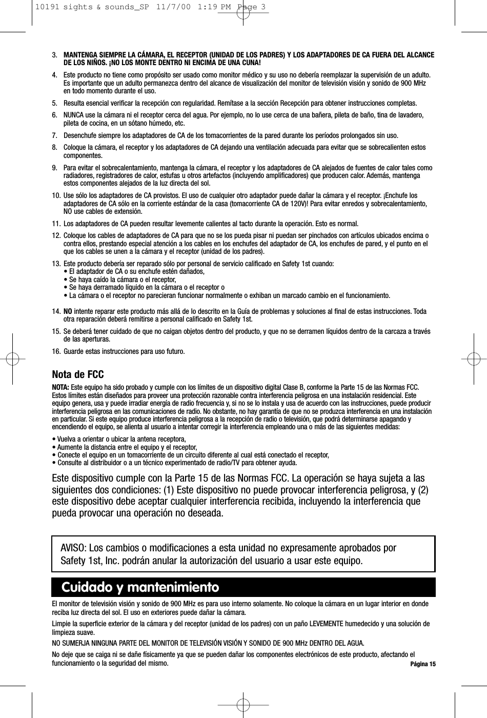 3. MANTENGA SIEMPRE LA CÁMARA, EL RECEPTOR (UNIDAD DE LOS PADRES) Y LOS ADAPTADORES DE CA FUERA DEL ALCANCEDE LOS NIÑOS. ¡NO LOS MONTE DENTRO NI ENCIMA DE UNA CUNA!4. Este producto no tiene como propósito ser usado como monitor médico y su uso no debería reemplazar la supervisión de un adulto.Es importante que un adulto permanezca dentro del alcance de visualización del monitor de televisión visión y sonido de 900 MHzen todo momento durante el uso.5. Resulta esencial verificar la recepción con regularidad. Remítase a la sección Recepción para obtener instrucciones completas.6. NUNCA use la cámara ni el receptor cerca del agua. Por ejemplo, no lo use cerca de una bañera, pileta de baño, tina de lavadero,pileta de cocina, en un sótano húmedo, etc.7. Desenchufe siempre los adaptadores de CA de los tomacorrientes de la pared durante los períodos prolongados sin uso.8. Coloque la cámara, el receptor y los adaptadores de CA dejando una ventilación adecuada para evitar que se sobrecalienten estoscomponentes.9. Para evitar el sobrecalentamiento, mantenga la cámara, el receptor y los adaptadores de CA alejados de fuentes de calor tales comoradiadores, registradores de calor, estufas u otros artefactos (incluyendo amplificadores) que producen calor. Además, mantengaestos componentes alejados de la luz directa del sol.10. Use sólo los adaptadores de CA provistos. El uso de cualquier otro adaptador puede dañar la cámara y el receptor. ¡Enchufe losadaptadores de CA sólo en la corriente estándar de la casa (tomacorriente CA de 120V)! Para evitar enredos y sobrecalentamiento,NO use cables de extensión.11. Los adaptadores de CA pueden resultar levemente calientes al tacto durante la operación. Esto es normal.12. Coloque los cables de adaptadores de CA para que no se los pueda pisar ni puedan ser pinchados con artículos ubicados encima ocontra ellos, prestando especial atención a los cables en los enchufes del adaptador de CA, los enchufes de pared, y el punto en elque los cables se unen a la cámara y el receptor (unidad de los padres).13. Este producto debería ser reparado sólo por personal de servicio calificado en Safety 1st cuando:• El adaptador de CA o su enchufe estén dañados,• Se haya caído la cámara o el receptor,• Se haya derramado líquido en la cámara o el receptor o• La cámara o el receptor no parecieran funcionar normalmente o exhiban un marcado cambio en el funcionamiento.14. NO intente reparar este producto más allá de lo descrito en la Guía de problemas y soluciones al final de estas instrucciones. Todaotra reparación deberá remitirse a personal calificado en Safety 1st.15. Se deberá tener cuidado de que no caigan objetos dentro del producto, y que no se derramen líquidos dentro de la carcaza a travésde las aperturas.16. Guarde estas instrucciones para uso futuro.Nota de FCCNOTA: Este equipo ha sido probado y cumple con los límites de un dispositivo digital Clase B, conforme la Parte 15 de las Normas FCC.Estos límites están diseñados para proveer una protección razonable contra interferencia peligrosa en una instalación residencial. Esteequipo genera, usa y puede irradiar energía de radio frecuencia y, si no se lo instala y usa de acuerdo con las instrucciones, puede producirinterferencia peligrosa en las comunicaciones de radio. No obstante, no hay garantía de que no se produzca interferencia en una instalaciónen particular. Si este equipo produce interferencia peligrosa a la recepción de radio o televisión, que podrá determinarse apagando yencendiendo el equipo, se alienta al usuario a intentar corregir la interferencia empleando una o más de las siguientes medidas:• Vuelva a orientar o ubicar la antena receptora,• Aumente la distancia entre el equipo y el receptor,• Conecte el equipo en un tomacorriente de un circuito diferente al cual está conectado el receptor,• Consulte al distribuidor o a un técnico experimentado de radio/TV para obtener ayuda.Este dispositivo cumple con la Parte 15 de las Normas FCC. La operación se haya sujeta a lassiguientes dos condiciones: (1) Este dispositivo no puede provocar interferencia peligrosa, y (2)este dispositivo debe aceptar cualquier interferencia recibida, incluyendo la interferencia quepueda provocar una operación no deseada.Página 15El monitor de televisión visión y sonido de 900 MHz es para uso interno solamente. No coloque la cámara en un lugar interior en dondereciba luz directa del sol. El uso en exteriores puede dañar la cámara.Limpie la superficie exterior de la cámara y del receptor (unidad de los padres) con un paño LEVEMENTE humedecido y una solución delimpieza suave.NO SUMERJA NINGUNA PARTE DEL MONITOR DE TELEVISIÓN VISIÓN Y SONIDO DE 900 MHz DENTRO DEL AGUA.No deje que se caiga ni se dañe físicamente ya que se pueden dañar los componentes electrónicos de este producto, afectando elfuncionamiento o la seguridad del mismo.Cuidado y mantenimientoAVISO: Los cambios o modificaciones a esta unidad no expresamente aprobados por Safety 1st, Inc. podrán anular la autorización del usuario a usar este equipo.10191 sights &amp; sounds_SP  11/7/00  1:19 PM  Page 3