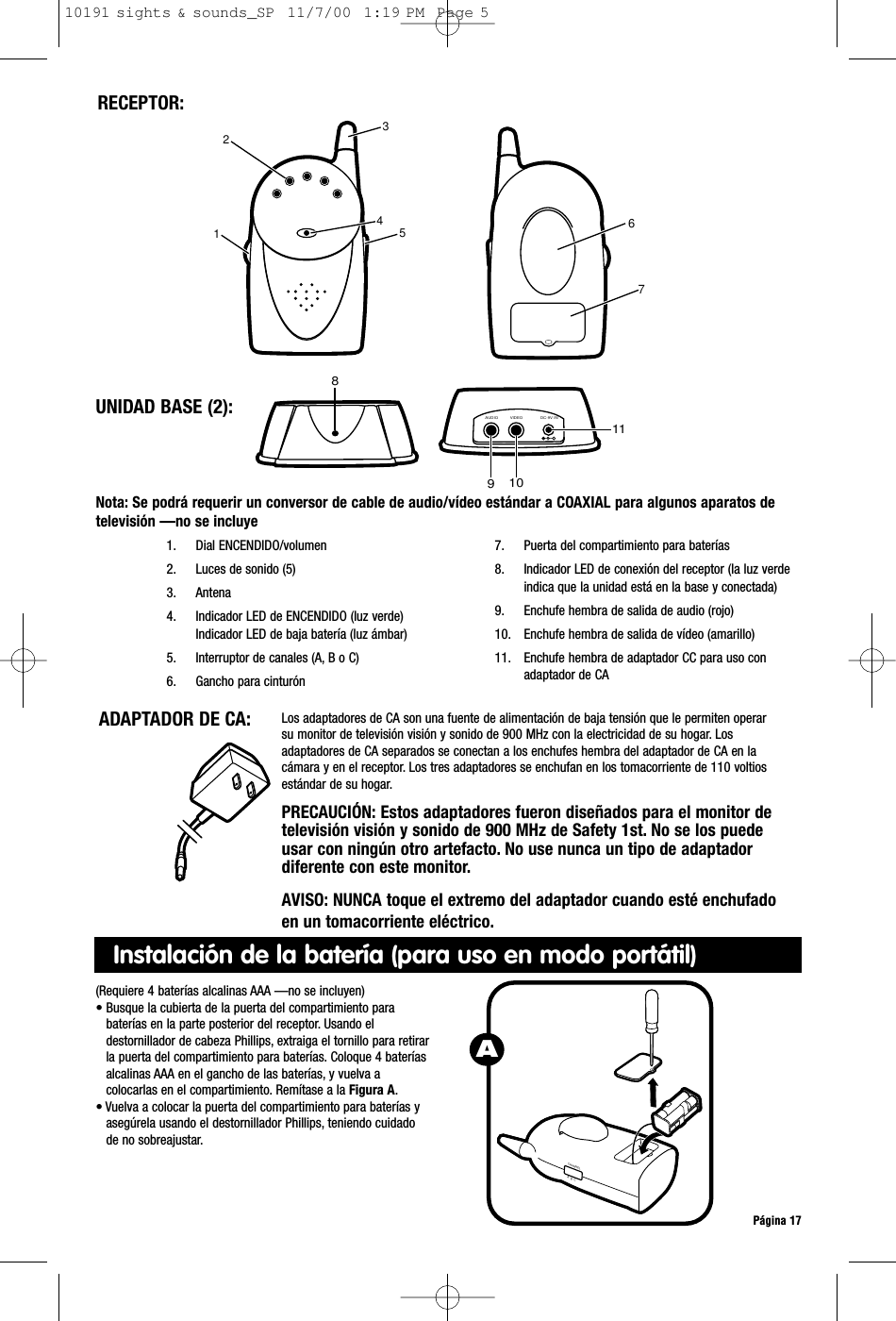 Nota: Se podrá requerir un conversor de cable de audio/vídeo estándar a COAXIAL para algunos aparatos detelevisión —no se incluyePágina 17ADAPTADOR DE CA:  Los adaptadores de CA son una fuente de alimentación de baja tensión que le permiten operarsu monitor de televisión visión y sonido de 900 MHz con la electricidad de su hogar. Losadaptadores de CA separados se conectan a los enchufes hembra del adaptador de CA en lacámara y en el receptor. Los tres adaptadores se enchufan en los tomacorriente de 110 voltiosestándar de su hogar.PRECAUCIÓN: Estos adaptadores fueron diseñados para el monitor detelevisión visión y sonido de 900 MHz de Safety 1st. No se los puedeusar con ningún otro artefacto. No use nunca un tipo de adaptadordiferente con este monitor.AVISO: NUNCA toque el extremo del adaptador cuando esté enchufadoen un tomacorriente eléctrico.RECEPTOR:1. Dial ENCENDIDO/volumen2. Luces de sonido (5)3. Antena 4. Indicador LED de ENCENDIDO (luz verde)Indicador LED de baja batería (luz ámbar)5. Interruptor de canales (A, B o C)6. Gancho para cinturón7. Puerta del compartimiento para baterías8. Indicador LED de conexión del receptor (la luz verdeindica que la unidad está en la base y conectada)9. Enchufe hembra de salida de audio (rojo)10. Enchufe hembra de salida de vídeo (amarillo)11. Enchufe hembra de adaptador CC para uso conadaptador de CA8VIDEOAUDIO DC-9V IN109112 431 5 67UNIDAD BASE (2):(Requiere 4 baterías alcalinas AAA —no se incluyen)• Busque la cubierta de la puerta del compartimiento parabaterías en la parte posterior del receptor. Usando eldestornillador de cabeza Phillips, extraiga el tornillo para retirarla puerta del compartimiento para baterías. Coloque 4 bateríasalcalinas AAA en el gancho de las baterías, y vuelva acolocarlas en el compartimiento. Remítase a la Figura A.• Vuelva a colocar la puerta del compartimiento para baterías yasegúrela usando el destornillador Phillips, teniendo cuidadode no sobreajustar.CHANNELA  B  CAInstalación de la batería (para uso en modo portátil)10191 sights &amp; sounds_SP  11/7/00  1:19 PM  Page 5