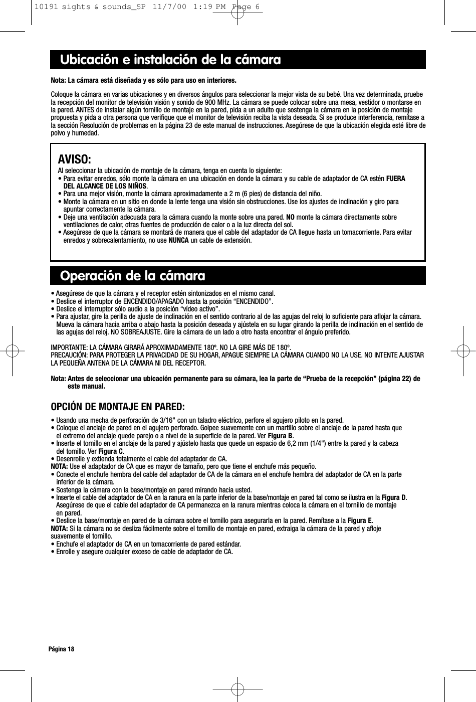 Ubicación e instalación de la cámaraNota: La cámara está diseñada y es sólo para uso en interiores.Coloque la cámara en varias ubicaciones y en diversos ángulos para seleccionar la mejor vista de su bebé. Una vez determinada, pruebela recepción del monitor de televisión visión y sonido de 900 MHz. La cámara se puede colocar sobre una mesa, vestidor o montarse en la pared. ANTES de instalar algún tornillo de montaje en la pared, pida a un adulto que sostenga la cámara en la posición de montajepropuesta y pida a otra persona que verifique que el monitor de televisión reciba la vista deseada. Si se produce interferencia, remítase ala sección Resolución de problemas en la página 23 de este manual de instrucciones. Asegúrese de que la ubicación elegida esté libre depolvo y humedad.AVISO:Al seleccionar la ubicación de montaje de la cámara, tenga en cuenta lo siguiente:• Para evitar enredos, sólo monte la cámara en una ubicación en donde la cámara y su cable de adaptador de CA estén FUERADEL ALCANCE DE LOS NIÑOS.• Para una mejor visión, monte la cámara aproximadamente a 2 m (6 pies) de distancia del niño.• Monte la cámara en un sitio en donde la lente tenga una visión sin obstrucciones. Use los ajustes de inclinación y giro paraapuntar correctamente la cámara.• Deje una ventilación adecuada para la cámara cuando la monte sobre una pared. NO monte la cámara directamente sobreventilaciones de calor, otras fuentes de producción de calor o a la luz directa del sol.• Asegúrese de que la cámara se montará de manera que el cable del adaptador de CA llegue hasta un tomacorriente. Para evitarenredos y sobrecalentamiento, no use NUNCA un cable de extensión.Operación de la cámara• Asegúrese de que la cámara y el receptor estén sintonizados en el mismo canal.• Deslice el interruptor de ENCENDIDO/APAGADO hasta la posición “ENCENDIDO”.• Deslice el interruptor sólo audio a la posición “vídeo activo”.• Para ajustar, gire la perilla de ajuste de inclinación en el sentido contrario al de las agujas del reloj lo suficiente para aflojar la cámara.Mueva la cámara hacia arriba o abajo hasta la posición deseada y ajústela en su lugar girando la perilla de inclinación en el sentido delas agujas del reloj. NO SOBREAJUSTE. Gire la cámara de un lado a otro hasta encontrar el ángulo preferido.IMPORTANTE: LA CÁMARA GIRARÁ APROXIMADAMENTE 180º. NO LA GIRE MÁS DE 180º.PRECAUCIÓN: PARA PROTEGER LA PRIVACIDAD DE SU HOGAR, APAGUE SIEMPRE LA CÁMARA CUANDO NO LA USE. NO INTENTE AJUSTARLA PEQUEÑA ANTENA DE LA CÁMARA NI DEL RECEPTOR.Nota: Antes de seleccionar una ubicación permanente para su cámara, lea la parte de “Prueba de la recepción” (página 22) deeste manual.Página 18OPCIÓN DE MONTAJE EN PARED:• Usando una mecha de perforación de 3/16&quot; con un taladro eléctrico, perfore el agujero piloto en la pared.• Coloque el anclaje de pared en el agujero perforado. Golpee suavemente con un martillo sobre el anclaje de la pared hasta que el extremo del anclaje quede parejo o a nivel de la superficie de la pared. Ver Figura B.• Inserte el tornillo en el anclaje de la pared y ajústelo hasta que quede un espacio de 6,2 mm (1/4&quot;) entre la pared y la cabeza del tornillo. Ver Figura C.• Desenrolle y extienda totalmente el cable del adaptador de CA.NOTA: Use el adaptador de CA que es mayor de tamaño, pero que tiene el enchufe más pequeño.• Conecte el enchufe hembra del cable del adaptador de CA de la cámara en el enchufe hembra del adaptador de CA en la parteinferior de la cámara.• Sostenga la cámara con la base/montaje en pared mirando hacia usted.• Inserte el cable del adaptador de CA en la ranura en la parte inferior de la base/montaje en pared tal como se ilustra en la Figura D.Asegúrese de que el cable del adaptador de CA permanezca en la ranura mientras coloca la cámara en el tornillo de montaje en pared.• Deslice la base/montaje en pared de la cámara sobre el tornillo para asegurarla en la pared. Remítase a la Figura E.NOTA: Si la cámara no se desliza fácilmente sobre el tornillo de montaje en pared, extraiga la cámara de la pared y aflojesuavemente el tornillo.• Enchufe el adaptador de CA en un tomacorriente de pared estándar.• Enrolle y asegure cualquier exceso de cable de adaptador de CA.10191 sights &amp; sounds_SP  11/7/00  1:19 PM  Page 6