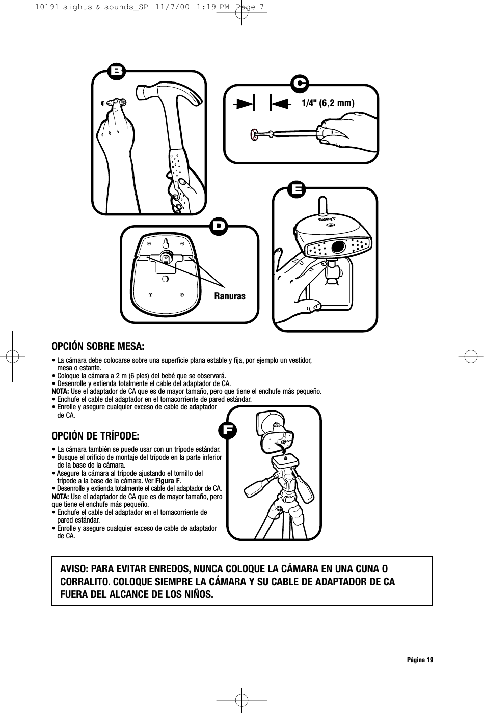 Página 19DRanurasEB1/4&quot; (6,2 mm)OPCIÓN SOBRE MESA:• La cámara debe colocarse sobre una superficie plana estable y fija, por ejemplo un vestidor,mesa o estante.• Coloque la cámara a 2 m (6 pies) del bebé que se observará.• Desenrolle y extienda totalmente el cable del adaptador de CA.NOTA: Use el adaptador de CA que es de mayor tamaño, pero que tiene el enchufe más pequeño.• Enchufe el cable del adaptador en el tomacorriente de pared estándar.• Enrolle y asegure cualquier exceso de cable de adaptador de CA.• La cámara también se puede usar con un trípode estándar.• Busque el orificio de montaje del trípode en la parte inferiorde la base de la cámara.• Asegure la cámara al trípode ajustando el tornillo deltrípode a la base de la cámara. Ver Figura F.• Desenrolle y extienda totalmente el cable del adaptador de CA.NOTA: Use el adaptador de CA que es de mayor tamaño, peroque tiene el enchufe más pequeño.• Enchufe el cable del adaptador en el tomacorriente depared estándar.• Enrolle y asegure cualquier exceso de cable de adaptadorde CA.OPCIÓN DE TRÍPODE:AVISO: PARA EVITAR ENREDOS, NUNCA COLOQUE LA CÁMARA EN UNA CUNA O CORRALITO. COLOQUE SIEMPRE LA CÁMARA Y SU CABLE DE ADAPTADOR DE CAFUERA DEL ALCANCE DE LOS NIÑOS.FC10191 sights &amp; sounds_SP  11/7/00  1:19 PM  Page 7
