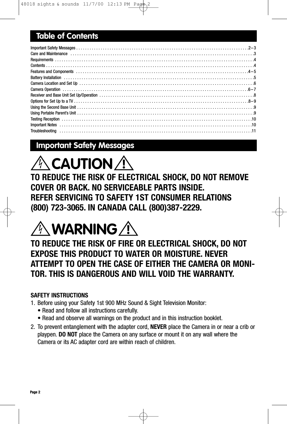 Table of ContentsImportant Safety Messages . . . . . . . . . . . . . . . . . . . . . . . . . . . . . . . . . . . . . . . . . . . . . . . . . . . . . . . . . . . . . . . . . . . . . . . . . . . . . .2 – 3Care and Maintenance  . . . . . . . . . . . . . . . . . . . . . . . . . . . . . . . . . . . . . . . . . . . . . . . . . . . . . . . . . . . . . . . . . . . . . . . . . . . . . . . . . . .3Requirements  . . . . . . . . . . . . . . . . . . . . . . . . . . . . . . . . . . . . . . . . . . . . . . . . . . . . . . . . . . . . . . . . . . . . . . . . . . . . . . . . . . . . . . . . . .4Contents . . . . . . . . . . . . . . . . . . . . . . . . . . . . . . . . . . . . . . . . . . . . . . . . . . . . . . . . . . . . . . . . . . . . . . . . . . . . . . . . . . . . . . . . . . . . . .4Features and Components  . . . . . . . . . . . . . . . . . . . . . . . . . . . . . . . . . . . . . . . . . . . . . . . . . . . . . . . . . . . . . . . . . . . . . . . . . . . . . .4 – 5Battery Installation  . . . . . . . . . . . . . . . . . . . . . . . . . . . . . . . . . . . . . . . . . . . . . . . . . . . . . . . . . . . . . . . . . . . . . . . . . . . . . . . . . . . . . .5Camera Location and Set Up  . . . . . . . . . . . . . . . . . . . . . . . . . . . . . . . . . . . . . . . . . . . . . . . . . . . . . . . . . . . . . . . . . . . . . . . . . . . . . . .6Camera Operation  . . . . . . . . . . . . . . . . . . . . . . . . . . . . . . . . . . . . . . . . . . . . . . . . . . . . . . . . . . . . . . . . . . . . . . . . . . . . . . . . . . . .6 – 7Receiver and Base Unit Set Up/Operation  . . . . . . . . . . . . . . . . . . . . . . . . . . . . . . . . . . . . . . . . . . . . . . . . . . . . . . . . . . . . . . . . . . . . . .8Options for Set Up to a TV . . . . . . . . . . . . . . . . . . . . . . . . . . . . . . . . . . . . . . . . . . . . . . . . . . . . . . . . . . . . . . . . . . . . . . . . . . . . . . .8 – 9Using the Second Base Unit . . . . . . . . . . . . . . . . . . . . . . . . . . . . . . . . . . . . . . . . . . . . . . . . . . . . . . . . . . . . . . . . . . . . . . . . . . . . . . . .9Using Portable Parent’s Unit . . . . . . . . . . . . . . . . . . . . . . . . . . . . . . . . . . . . . . . . . . . . . . . . . . . . . . . . . . . . . . . . . . . . . . . . . . . . . . . .9Testing Reception  . . . . . . . . . . . . . . . . . . . . . . . . . . . . . . . . . . . . . . . . . . . . . . . . . . . . . . . . . . . . . . . . . . . . . . . . . . . . . . . . . . . . . .10Important Notes  . . . . . . . . . . . . . . . . . . . . . . . . . . . . . . . . . . . . . . . . . . . . . . . . . . . . . . . . . . . . . . . . . . . . . . . . . . . . . . . . . . . . . . .10 Troubleshooting  . . . . . . . . . . . . . . . . . . . . . . . . . . . . . . . . . . . . . . . . . . . . . . . . . . . . . . . . . . . . . . . . . . . . . . . . . . . . . . . . . . . . . . .11Important Safety MessagesTO REDUCE THE RISK OF ELECTRICAL SHOCK, DO NOT REMOVECOVER OR BACK. NO SERVICEABLE PARTS INSIDE.REFER SERVICING TO SAFETY 1ST CONSUMER RELATIONS (800) 723-3065. IN CANADA CALL (800)387-2229.TO REDUCE THE RISK OF FIRE OR ELECTRICAL SHOCK, DO NOTEXPOSE THIS PRODUCT TO WATER OR MOISTURE. NEVERATTEMPT TO OPEN THE CASE OF EITHER THE CAMERA OR MONI-TOR. THIS IS DANGEROUS AND WILL VOID THE WARRANTY.WARNINGPage 2CAUTIONSAFETY INSTRUCTIONS1. Before using your Safety 1st 900 MHz Sound &amp; Sight Television Monitor:• Read and follow all instructions carefully.• Read and observe all warnings on the product and in this instruction booklet.2. To prevent entanglement with the adapter cord, NEVER place the Camera in or near a crib orplaypen. DO NOT place the Camera on any surface or mount it on any wall where the Camera or its AC adapter cord are within reach of children.48018 sights &amp; sounds  11/7/00  12:13 PM  Page 2