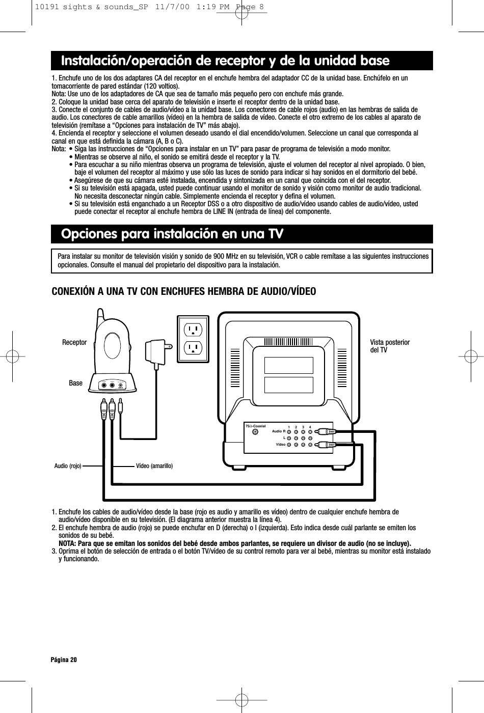 Vista posteriordel TV75Ω-CoaxialAudio RLVideo1     2     3     4VIDEOAUDIO DC-9V INReceptorPágina 201. Enchufe los cables de audio/vídeo desde la base (rojo es audio y amarillo es vídeo) dentro de cualquier enchufe hembra deaudio/vídeo disponible en su televisión. (El diagrama anterior muestra la línea 4).2. El enchufe hembra de audio (rojo) se puede enchufar en D (derecha) o I (izquierda). Esto indica desde cuál parlante se emiten lossonidos de su bebé.NOTA: Para que se emitan los sonidos del bebé desde ambos parlantes, se requiere un divisor de audio (no se incluye).3. Oprima el botón de selección de entrada o el botón TV/vídeo de su control remoto para ver al bebé, mientras su monitor está instaladoy funcionando.Opciones para instalación en una TVInstalación/operación de receptor y de la unidad base1. Enchufe uno de los dos adaptares CA del receptor en el enchufe hembra del adaptador CC de la unidad base. Enchúfelo en un tomacorriente de pared estándar (120 voltios).Nota: Use uno de los adaptadores de CA que sea de tamaño más pequeño pero con enchufe más grande.2. Coloque la unidad base cerca del aparato de televisión e inserte el receptor dentro de la unidad base.3. Conecte el conjunto de cables de audio/vídeo a la unidad base. Los conectores de cable rojos (audio) en las hembras de salida deaudio. Los conectores de cable amarillos (vídeo) en la hembra de salida de vídeo. Conecte el otro extremo de los cables al aparato detelevisión (remítase a “Opciones para instalación de TV” más abajo).4. Encienda el receptor y seleccione el volumen deseado usando el dial encendido/volumen. Seleccione un canal que corresponda alcanal en que está definida la cámara (A, B o C).Nota: • Siga las instrucciones de “Opciones para instalar en un TV” para pasar de programa de televisión a modo monitor.• Mientras se observe al niño, el sonido se emitirá desde el receptor y la TV.• Para escuchar a su niño mientras observa un programa de televisión, ajuste el volumen del receptor al nivel apropiado. O bien,baje el volumen del receptor al máximo y use sólo las luces de sonido para indicar si hay sonidos en el dormitorio del bebé.• Asegúrese de que su cámara esté instalada, encendida y sintonizada en un canal que coincida con el del receptor.• Si su televisión está apagada, usted puede continuar usando el monitor de sonido y visión como monitor de audio tradicional.No necesita desconectar ningún cable. Simplemente encienda el receptor y defina el volumen.• Si su televisión está enganchado a un Receptor DSS o a otro dispositivo de audio/vídeo usando cables de audio/vídeo, ustedpuede conectar el receptor al enchufe hembra de LINE IN (entrada de línea) del componente.CONEXIÓN A UNA TV CON ENCHUFES HEMBRA DE AUDIO/VÍDEOPara instalar su monitor de televisión visión y sonido de 900 MHz en su televisión, VCR o cable remítase a las siguientes instruccionesopcionales. Consulte el manual del propietario del dispositivo para la instalación.BaseAudio (rojo)  Vídeo (amarillo)10191 sights &amp; sounds_SP  11/7/00  1:19 PM  Page 8