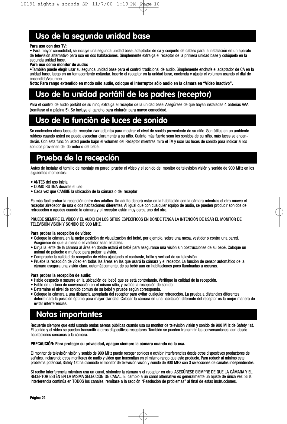 Página 22Notas importantesRecuerde siempre que está usando ondas aéreas públicas cuando usa su monitor de televisión visión y sonido de 900 MHz de Safety 1st.El sonido y el vídeo se pueden transmitir a otros dispositivos receptores. También se pueden transmitir las conversaciones, aun desdehabitaciones cercanas a la cámara.PRECAUCIÓN: Para proteger su privacidad, apague siempre la cámara cuando no la usa.El monitor de televisión visión y sonido de 900 MHz puede recoger sonidos o exhibir interferencias desde otros dispositivos productores deseñales, incluyendo otros monitores de audio y vídeo que transmitan en el mismo rango que este producto. Para reducir al mínimo esteproblema potencial, Safety 1st ha diseñado el monitor de televisión visión y sonido de 900 MHz con 3 selecciones de canales independientes.Si recibe interferencia mientras usa un canal, sintonice la cámara y el receptor en otro. ASEGÚRESE SIEMPRE DE QUE LA CÁMARA Y ELRECEPTOR ESTÉN EN LA MISMA SELECCIÓN DE CANAL. El cambio a un canal alternativo es generalmente un ajuste de única vez. Si lainterferencia continúa en TODOS los canales, remítase a la sección “Resolución de problemas” al final de estas instrucciones.Prueba de la recepciónAntes de instalar el tornillo de montaje en pared, pruebe el vídeo y el sonido del monitor de televisión visión y sonido de 900 MHz en lossiguientes momentos:• ANTES del uso inicial• COMO RUTINA durante el uso• Cada vez que CAMBIE la ubicación de la cámara o del receptorEs más fácil probar la recepción entre dos adultos. Un adulto deberá estar en la habitación con la cámara mientras el otro mueve elreceptor alrededor de una o dos habitaciones diferentes. Al igual que con cualquier equipo de audio, se pueden producir sonidos deretroacción o agudos cuando la cámara y el receptor están muy cerca uno del otro.PRUEBE SIEMPRE EL VÍDEO Y EL AUDIO EN LOS SITIOS ESPECÍFICOS EN DONDE TENGA LA INTENCIÓN DE USAR EL MONITOR DETELEVISIÓN VISIÓN Y SONIDO DE 900 MHZ.Para probar la recepción de vídeo:• Coloque la cámara en la mejor posición de visualización del bebé, por ejemplo, sobre una mesa, vestidor o contra una pared.Asegúrese de que la mesa o el vestidor sean estables.• Dirija la lente de la cámara al área en donde estará el bebé para asegurarse una visión sin obstrucciones de su bebé. Coloque unanimal de peluche o muñeco para probar la visión.• Compruebe la calidad de recepción de vídeo ajustando el contraste, brillo y vertical de su televisión.• Pruebe la recepción de vídeo en todas las áreas en las que usará la cámara y el receptor. La función de sensor automático de lacámara asegura una visión clara, automáticamente, de su bebé aun en habitaciones poco iluminadas u oscuras.Para probar la recepción de audio:• Hable despacio o susurre en la ubicación del bebé que se está controlando. Verifique la calidad de la recepción.• Hable en un tono de conversación en el mismo sitio, y evalúe la recepción de sonido.• Determine el nivel de sonido común de su bebé y pruebe según corresponda.• Coloque la cámara a una distancia apropiada del receptor para evitar cualquier retroacción. La prueba a distancias diferentesdeterminará la posición óptima para mayor claridad. Colocar la cámara en una habitación diferente del receptor es la mejor manera deevitar interferencias.Uso de la segunda unidad basePara uso con dos TV:• Para mayor comodidad, se incluye una segunda unidad base, adaptador de ca y conjunto de cables para la instalación en un aparatode televisión alternativo para uso en dos habitaciones. Simplemente extraiga el receptor de la primera unidad base y colóquelo en lasegunda unidad base.Para uso como monitor de audio:•También puede elegir usar su segunda unidad base para el control tradicional de audio. Simplemente enchufe el adaptador de CA en launidad base, luego en un tomacorriente estándar. Inserte el receptor en la unidad base, encienda y ajuste el volumen usando el dial deencendido/volumen.Nota: Para rango extendido en modo sólo audio, coloque el interruptor sólo audio en la cámara en “Vídeo inactivo”.Uso de la unidad portátil de los padres (receptor)Para el control de audio portátil de su niño, extraiga el receptor de la unidad base. Asegúrese de que hayan instaladas 4 baterías AAA(remítase al a página 5). Se incluye el gancho para cinturón para mayor comodidad.Uso de la función de luces de sonidoSe encienden cinco luces del receptor (ver adjunto) para mostrar el nivel de sonido proveniente de su niño. Son útiles en un ambienteruidoso cuando usted no pueda escuchar claramente a su niño. Cuánto más fuerte sean los sonidos de su niño, más luces se encen-derán. Con esta función usted puede bajar el volumen del Receptor mientras mira el TV y usar las luces de sonido para indicar si lossonidos provienen del dormitorio del bebé.10191 sights &amp; sounds_SP  11/7/00  1:19 PM  Page 10