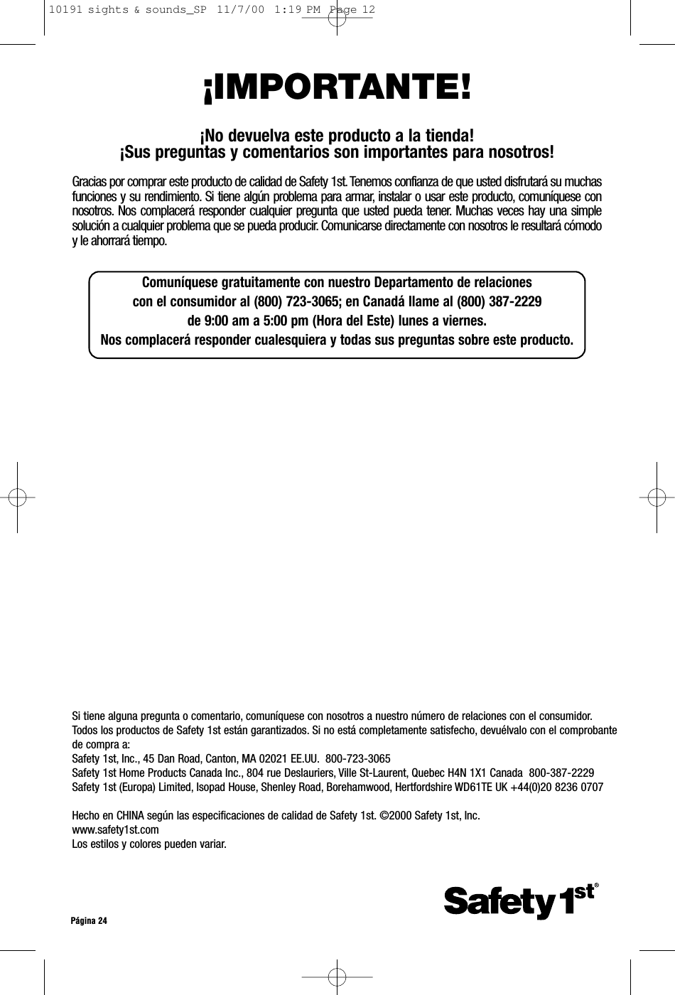 Comuníquese gratuitamente con nuestro Departamento de relaciones con el consumidor al (800) 723-3065; en Canadá llame al (800) 387-2229 de 9:00 am a 5:00 pm (Hora del Este) lunes a viernes.Nos complacerá responder cualesquiera y todas sus preguntas sobre este producto.Si tiene alguna pregunta o comentario, comuníquese con nosotros a nuestro número de relaciones con el consumidor.Todos los productos de Safety 1st están garantizados. Si no está completamente satisfecho, devuélvalo con el comprobantede compra a:Safety 1st, Inc., 45 Dan Road, Canton, MA 02021 EE.UU. 800-723-3065Safety 1st Home Products Canada Inc., 804 rue Deslauriers, Ville St-Laurent, Quebec H4N 1X1 Canada  800-387-2229Safety 1st (Europa) Limited, Isopad House, Shenley Road, Borehamwood, Hertfordshire WD61TE UK +44(0)20 8236 0707Hecho en CHINA según las especificaciones de calidad de Safety 1st. ©2000 Safety 1st, Inc.www.safety1st.comLos estilos y colores pueden variar.Página 24¡IMPORTANTE!¡No devuelva este producto a la tienda!¡Sus preguntas y comentarios son importantes para nosotros!Gracias por comprar este producto de calidad de Safety 1st. Tenemos confianza de que usted disfrutará su muchasfunciones y su rendimiento. Si tiene algún problema para armar, instalar o usar este producto, comuníquese connosotros. Nos complacerá responder cualquier pregunta que usted pueda tener. Muchas veces hay una simplesolución a cualquier problema que se pueda producir. Comunicarse directamente con nosotros le resultará cómodoy le ahorrará tiempo.10191 sights &amp; sounds_SP  11/7/00  1:19 PM  Page 12