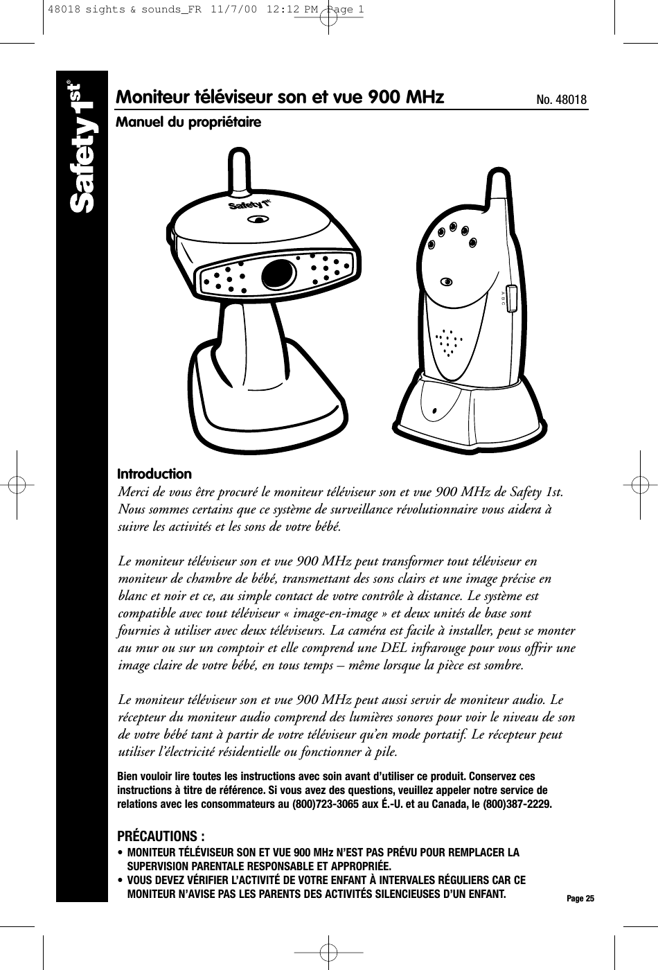 A  B  CPage 25Moniteur téléviseur son et vue 900 MHz  No. 48018Manuel du propriétaireIntroductionMerci de vous être procuré le moniteur téléviseur son et vue 900 MHz de Safety 1st.Nous sommes certains que ce système de surveillance révolutionnaire vous aidera àsuivre les activités et les sons de votre bébé.Le moniteur téléviseur son et vue 900 MHz peut transformer tout téléviseur enmoniteur de chambre de bébé, transmettant des sons clairs et une image précise enblanc et noir et ce, au simple contact de votre contrôle à distance. Le système estcompatible avec tout téléviseur « image-en-image » et deux unités de base sontfournies à utiliser avec deux téléviseurs. La caméra est facile à installer, peut se monterau mur ou sur un comptoir et elle comprend une DEL infrarouge pour vous offrir uneimage claire de votre bébé, en tous temps – même lorsque la pièce est sombre.Le moniteur téléviseur son et vue 900 MHz peut aussi servir de moniteur audio. Lerécepteur du moniteur audio comprend des lumières sonores pour voir le niveau de sonde votre bébé tant à partir de votre téléviseur qu’en mode portatif. Le récepteur peututiliser l’électricité résidentielle ou fonctionner à pile.Bien vouloir lire toutes les instructions avec soin avant d’utiliser ce produit. Conservez cesinstructions à titre de référence. Si vous avez des questions, veuillez appeler notre service derelations avec les consommateurs au (800)723-3065 aux É.-U. et au Canada, le (800)387-2229.PRÉCAUTIONS :• MONITEUR TÉLÉVISEUR SON ET VUE 900 MHz N’EST PAS PRÉVU POUR REMPLACER LASUPERVISION PARENTALE RESPONSABLE ET APPROPRIÉE.• VOUS DEVEZ VÉRIFIER L’ACTIVITÉ DE VOTRE ENFANT À INTERVALES RÉGULIERS CAR CEMONITEUR N’AVISE PAS LES PARENTS DES ACTIVITÉS SILENCIEUSES D’UN ENFANT.48018 sights &amp; sounds_FR  11/7/00  12:12 PM  Page 1