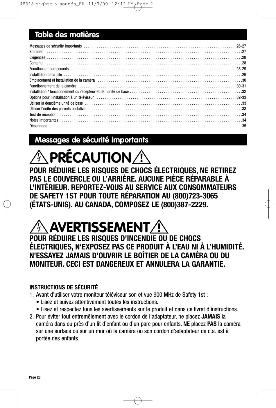 Table des matièresMessages de sécurité importants  . . . . . . . . . . . . . . . . . . . . . . . . . . . . . . . . . . . . . . . . . . . . . . . . . . . . . . . . . . . . . . . . . . . . . . . .26-27Entretien   . . . . . . . . . . . . . . . . . . . . . . . . . . . . . . . . . . . . . . . . . . . . . . . . . . . . . . . . . . . . . . . . . . . . . . . . . . . . . . . . . . . . . . . . . . . .27Exigences . . . . . . . . . . . . . . . . . . . . . . . . . . . . . . . . . . . . . . . . . . . . . . . . . . . . . . . . . . . . . . . . . . . . . . . . . . . . . . . . . . . . . . . . . . . .28Contenu  . . . . . . . . . . . . . . . . . . . . . . . . . . . . . . . . . . . . . . . . . . . . . . . . . . . . . . . . . . . . . . . . . . . . . . . . . . . . . . . . . . . . . . . . . . . . .28Fonctions et composants  . . . . . . . . . . . . . . . . . . . . . . . . . . . . . . . . . . . . . . . . . . . . . . . . . . . . . . . . . . . . . . . . . . . . . . . . . . . . . .28-29Installation de la pile  . . . . . . . . . . . . . . . . . . . . . . . . . . . . . . . . . . . . . . . . . . . . . . . . . . . . . . . . . . . . . . . . . . . . . . . . . . . . . . . . . . . .29Emplacement et installation de la caméra  . . . . . . . . . . . . . . . . . . . . . . . . . . . . . . . . . . . . . . . . . . . . . . . . . . . . . . . . . . . . . . . . . . . .30Fonctionnement de la caméra . . . . . . . . . . . . . . . . . . . . . . . . . . . . . . . . . . . . . . . . . . . . . . . . . . . . . . . . . . . . . . . . . . . . . . . . . . .30-31Installation / fonctionnement du récepteur et de l’unité de base . . . . . . . . . . . . . . . . . . . . . . . . . . . . . . . . . . . . . . . . . . . . . . . . . . . . .32Options pour l’installation à un téléviseur  . . . . . . . . . . . . . . . . . . . . . . . . . . . . . . . . . . . . . . . . . . . . . . . . . . . . . . . . . . . . . . . . . .32-33Utiliser la deuxième unité de base  . . . . . . . . . . . . . . . . . . . . . . . . . . . . . . . . . . . . . . . . . . . . . . . . . . . . . . . . . . . . . . . . . . . . . . . . . .33Utiliser l’unité des parents portative  . . . . . . . . . . . . . . . . . . . . . . . . . . . . . . . . . . . . . . . . . . . . . . . . . . . . . . . . . . . . . . . . . . . . . . . . .33Test de réception  . . . . . . . . . . . . . . . . . . . . . . . . . . . . . . . . . . . . . . . . . . . . . . . . . . . . . . . . . . . . . . . . . . . . . . . . . . . . . . . . . . . . . .34Notes importantes . . . . . . . . . . . . . . . . . . . . . . . . . . . . . . . . . . . . . . . . . . . . . . . . . . . . . . . . . . . . . . . . . . . . . . . . . . . . . . . . . . . . . .34Dépannage . . . . . . . . . . . . . . . . . . . . . . . . . . . . . . . . . . . . . . . . . . . . . . . . . . . . . . . . . . . . . . . . . . . . . . . . . . . . . . . . . . . . . . . . . . .35Messages de sécurité importantsPOUR RÉDUIRE LES RISQUES DE CHOCS ÉLECTRIQUES, NE RETIREZPAS LE COUVERCLE OU L’ARRIÈRE. AUCUNE PIÈCE RÉPARABLE ÀL’INTÉRIEUR. REPORTEZ-VOUS AU SERVICE AUX CONSOMMATEURSDE SAFETY 1ST POUR TOUTE RÉPARATION AU (800)723-3065 (ÉTATS-UNIS). AU CANADA, COMPOSEZ LE (800)387-2229.POUR RÉDUIRE LES RISQUES D’INCENDIE OU DE CHOCSÉLECTRIQUES, N&apos;EXPOSEZ PAS CE PRODUIT À L’EAU NI À L’HUMIDITÉ.N’ESSAYEZ JAMAIS D’OUVRIR LE BOÎTIER DE LA CAMÉRA OU DUMONITEUR. CECI EST DANGEREUX ET ANNULERA LA GARANTIE.AVERTISSEMENTPage 26PRÉCAUTIONINSTRUCTIONS DE SÉCURITÉ1. Avant d’utiliser votre moniteur téléviseur son et vue 900 MHz de Safety 1st :• Lisez et suivez attentivement toutes les instructions.• Lisez et respectez tous les avertissements sur le produit et dans ce livret d’instructions.2. Pour éviter tout entremêlement avec le cordon de l’adaptateur, ne placez JAMAIS lacaméra dans ou près d’un lit d’enfant ou d’un parc pour enfants. NE placez PAS la camérasur une surface ou sur un mur où la caméra ou son cordon d’adaptateur de c.a. est àportée des enfants.48018 sights &amp; sounds_FR  11/7/00  12:12 PM  Page 2