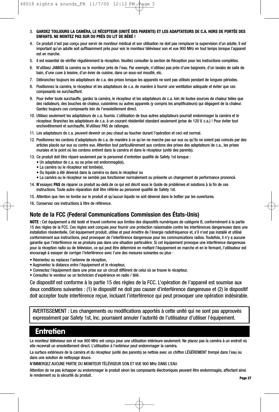 3. GARDEZ TOUJOURS LA CAMÉRA, LE RÉCEPTEUR (UNITÉ DES PARENTS) ET LES ADAPTATEURS DE C.A. HORS DE PORTÉE DESENFANTS. NE MONTEZ PAS SUR OU PRÈS DU LIT DE BÉBÉ !4. Ce produit n’est pas conçu pour servir de moniteur médical et son utilisation ne doit pas remplacer la supervision d’un adulte. Il estimportant qu’un adulte soit suffisamment près pour voir le moniteur téléviseur son et vue 900 MHz en tout temps lorsque l’appareilest en marche.5. Il est essentiel de vérifier régulièrement la réception. Veuillez consulter la section de Réception pour les instructions complètes.6. N’utilisez JAMAIS la caméra ou le moniteur près de l’eau. Par exemple, n’utilisez pas près d’une baignoire, d’un lavabo de salle debain, d’une cuve à lessive, d’un évier de cuisine, dans un sous-sol mouillé, etc.7. Débranchez toujours les adaptateurs de c.a. des prises lorsque les appareils ne sont pas utilisés pendant de longues périodes.8. Positionnez la caméra, le récepteur et les adaptateurs de c.a. de manière à fournir une ventilation adéquate et éviter que cescomposants ne surchauffent.9. Pour éviter toute surchauffe, gardez la caméra, le récepteur et les adaptateurs de c.a. loin de toutes sources de chaleur telles quedes radiateurs, des bouches de chaleur, cuisinières ou autres appareils (y compris les amplificateurs) qui dégagent de la chaleur.Gardez toujours ces composants loin de l’ensoleillement direct.10. Utilisez seulement les adaptateurs de c.a. fournis. L’utilisation de tous autres adaptateurs pourrait endommager la caméra et lerécepteur. Branchez les adaptateurs de c.a. à un courant résidentiel standard seulement (prise de 120 V. c.a.) ! Pour éviter toutenchevêtrement et surchauffe, N’utilisez PAS de rallonges.11. Les adaptateurs de c.a. peuvent devenir un peu chaud au toucher durant l’opération et ceci est normal.12. Positionnez les cordons d’adaptateurs de c.a. de manière à ce qu’on ne marche pas sur eux ou qu’ils ne soient pas coincés par desarticles placés sur eux ou contre eux. Attention tout particulièrement aux cordons des prises des adaptateurs de c.a., les prisesmurales et le point où les cordons entrent dans la caméra et dans le récepteur (unité des parents).13. Ce produit doit être réparé seulement par le personnel d’entretien qualifié de Safety 1st lorsque :• Un adaptateur de c.a. ou sa prise est endommagé(e),• La caméra ou le récepteur est tombé(e),• Du liquide a été déversé dans la caméra ou dans le récepteur ou• La caméra ou le récepteur ne semble pas fonctionner normalement ou présente un changement de performance prononcé.14. N’essayez PAS de réparer ce produit au-delà de ce qui est décrit sous le Guide de problèmes et solutions à la fin de cesinstructions. Toute autre réparation doit être référée au personnel qualifié de Safety 1st.15. Attention que rien ne tombe sur le produit et qu’aucun liquide ne soit déversé dans le boîtier par les ouvertures.16. Conservez ces instructions à titre de référence.Note de la FCC (Federal Communications Commission des États-Unis)NOTE : Cet équipement a été testé et trouvé conforme aux limites des dispositifs numériques de catégorie B, conformément à la partie15 des règles de la FCC. Ces règles sont conçues pour fournir une protection raisonnable contre les interférences dangereuses dans uneinstallation résidentielle. Cet équipement produit, utilise et peut émettre de l’énergie radiofréquence et, s’il n’est pas installé et utiliséconformément aux instructions, peut provoquer de l’interférence dangereuse pour les communications radios. Toutefois, il n’y a aucunegarantie que l’interférence ne se produira pas dans une situation particulière. Si cet équipement provoque une interférence dangereusepour la réception radio ou de télévision, ce qui peut être déterminé en mettant l’équipement en marche et en le fermant, l’utilisateur estencouragé à essayer de corriger l’interférence avec l’une des mesures suivantes ou plus :• Réorientez ou replacez l’antenne de réception,• Augmentez la distance entre l’équipement et le récepteur,• Connectez l’équipement dans une prise sur un circuit différent de celui où se trouve le récepteur,• Consultez le vendeur ou un technicien d’expérience en radio / télé.Ce dispositif est conforme à la partie 15 des règles de la FCC. L’opération de l’appareil est soumise auxdeux conditions suivantes : (1) le dispositif ne doit pas causer d’interférence dangereuse et (2) le dispositifdoit accepter toute interférence reçue, incluant l’interférence qui peut provoquer une opération indésirable.Page 27Le moniteur téléviseur son et vue 900 MHz est conçu pour une utilisation intérieure seulement. Ne placez pas la caméra à un endroit oùelle recevrait un ensoleillement direct. L’utilisation à l’extérieur peut endommager la caméra.La surface extérieure de la caméra et du récepteur (unité des parents) se nettoie avec un chiffon LÉGÈREMENT trempé dans l’eau oudans une solution de nettoyage douce.N’IMMERGEZ AUCUNE PARTIE DU MONITEUR TÉLÉVISEUR SON ET VUE 900 MHz DANS L’EAU.Attention de ne pas échapper ou endommager le produit sinon les composants électroniques peuvent être endommagés, affectant ainsile rendement ou la sécurité du produit.EntretienAVERTISSEMENT : Les changements ou modifications apportés à cette unité qui ne sont pas approuvésexpressément par Safety 1st, Inc. pourraient annuler l’autorité de l’utilisateur d’utiliser l’équipement.48018 sights &amp; sounds_FR  11/7/00  12:12 PM  Page 3