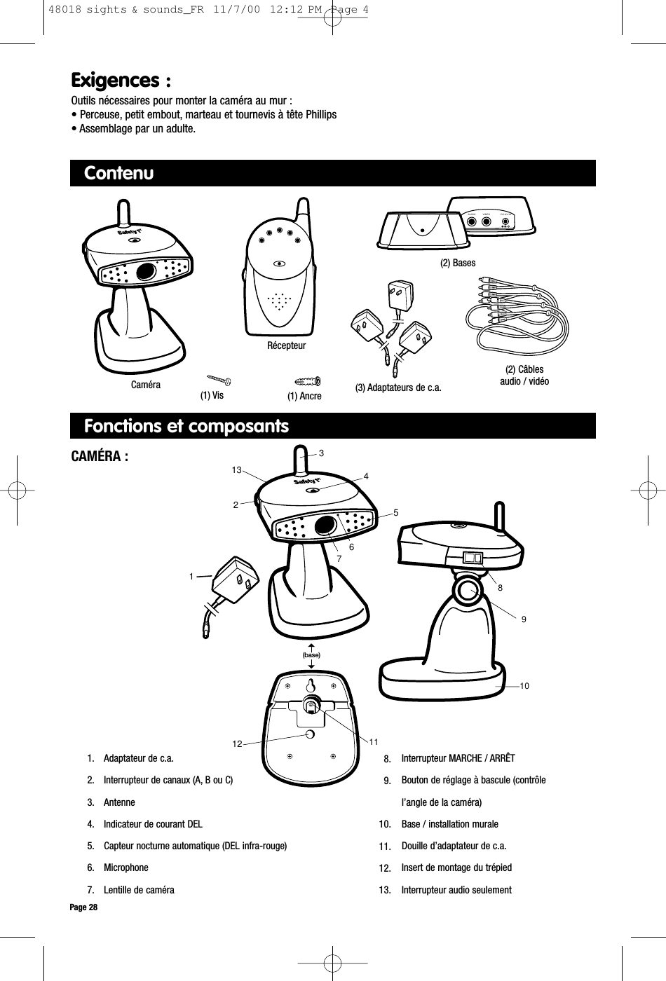 ContenuCaméraCAMÉRA :1. Adaptateur de c.a.2. Interrupteur de canaux (A, B ou C)3. Antenne4. Indicateur de courant DEL5. Capteur nocturne automatique (DEL infra-rouge)6. Microphone7. Lentille de caméraInterrupteur MARCHE / ARRÊTBouton de réglage à bascule (contrôle l’angle de la caméra)Base / installation muraleDouille d’adaptateur de c.a.Insert de montage du trépiedInterrupteur audio seulementPage 28Exigences :Outils nécessaires pour monter la caméra au mur :• Perceuse, petit embout, marteau et tournevis à tête Phillips• Assemblage par un adulte.1081154711213326(base)98.9.10.11.12.13.VIDEOAUDIO DC-9V INRécepteur (3) Adaptateurs de c.a.(1) Vis(2) Câblesaudio / vidéo(2) Bases(1) AncreFonctions et composants48018 sights &amp; sounds_FR  11/7/00  12:12 PM  Page 4