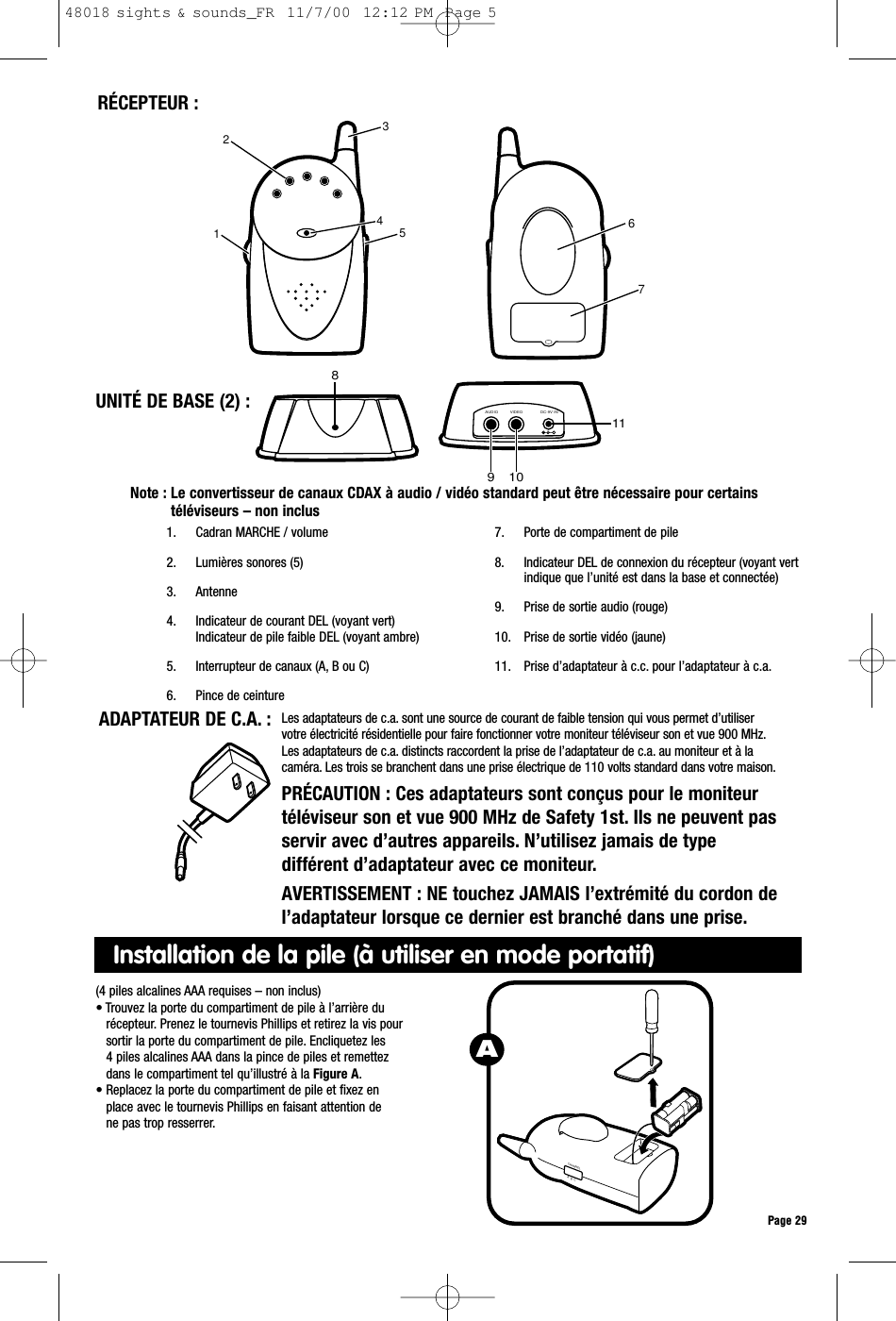 Note : Le convertisseur de canaux CDAX à audio / vidéo standard peut être nécessaire pour certainstéléviseurs – non inclusPage 29ADAPTATEUR DE C.A. : Les adaptateurs de c.a. sont une source de courant de faible tension qui vous permet d’utiliservotre électricité résidentielle pour faire fonctionner votre moniteur téléviseur son et vue 900 MHz.Les adaptateurs de c.a. distincts raccordent la prise de l’adaptateur de c.a. au moniteur et à lacaméra. Les trois se branchent dans une prise électrique de 110 volts standard dans votre maison.PRÉCAUTION : Ces adaptateurs sont conçus pour le moniteurtéléviseur son et vue 900 MHz de Safety 1st. Ils ne peuvent passervir avec d’autres appareils. N’utilisez jamais de typedifférent d’adaptateur avec ce moniteur.AVERTISSEMENT : NE touchez JAMAIS l’extrémité du cordon del’adaptateur lorsque ce dernier est branché dans une prise.RÉCEPTEUR :1. Cadran MARCHE / volume2. Lumières sonores (5)3. Antenne 4. Indicateur de courant DEL (voyant vert)Indicateur de pile faible DEL (voyant ambre)5. Interrupteur de canaux (A, B ou C)6. Pince de ceinture7. Porte de compartiment de pile8. Indicateur DEL de connexion du récepteur (voyant vertindique que l’unité est dans la base et connectée) 9. Prise de sortie audio (rouge)10. Prise de sortie vidéo (jaune)11. Prise d’adaptateur à c.c. pour l’adaptateur à c.a.8VIDEOAUDIO DC-9V IN109112 431 5 67UNITÉ DE BASE (2) :(4 piles alcalines AAA requises – non inclus)• Trouvez la porte du compartiment de pile à l’arrière durécepteur. Prenez le tournevis Phillips et retirez la vis poursortir la porte du compartiment de pile. Encliquetez les4 piles alcalines AAA dans la pince de piles et remettezdans le compartiment tel qu’illustré à la Figure A.• Replacez la porte du compartiment de pile et fixez enplace avec le tournevis Phillips en faisant attention dene pas trop resserrer.CHANNELA  B  CAInstallation de la pile (à utiliser en mode portatif)48018 sights &amp; sounds_FR  11/7/00  12:12 PM  Page 5