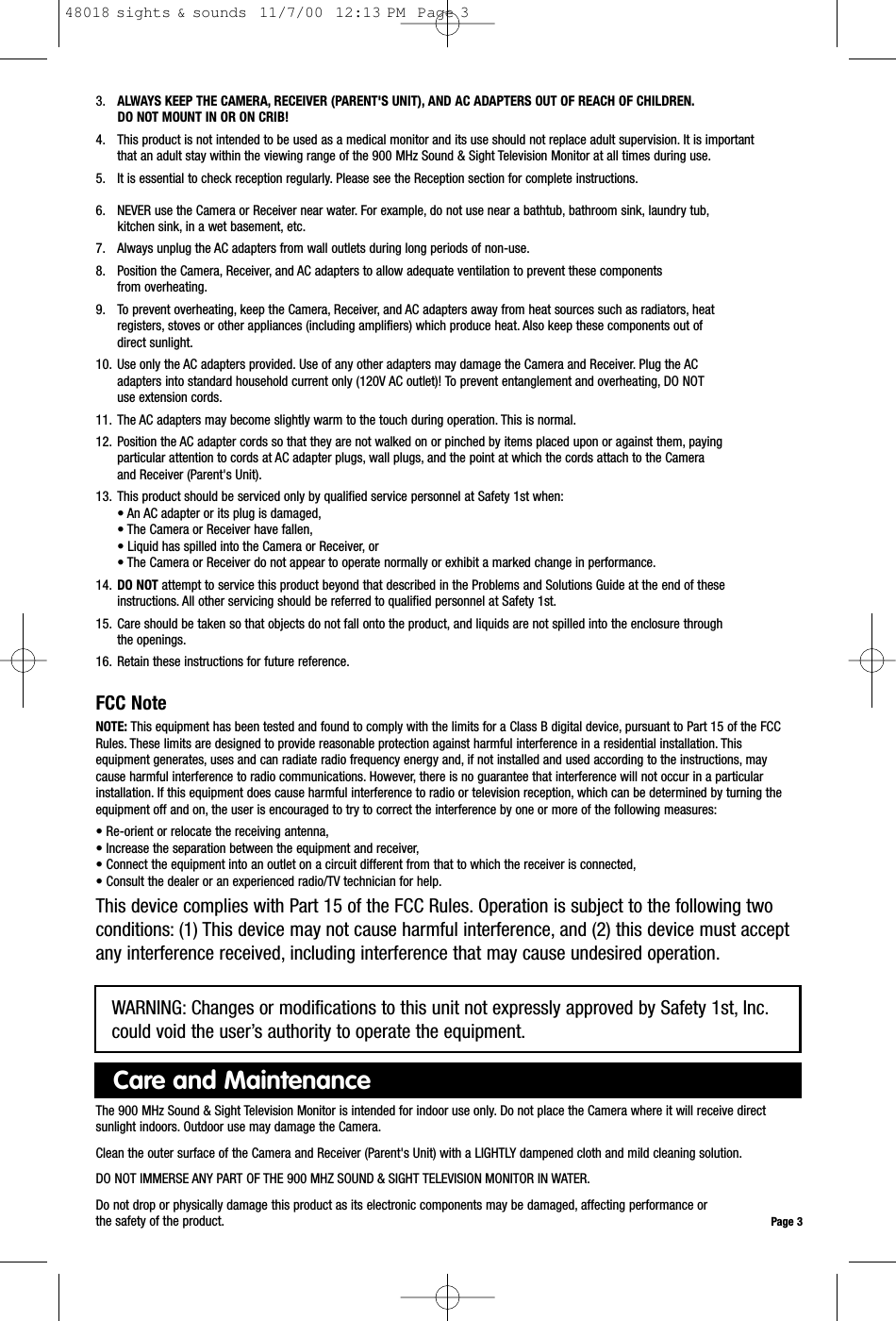 3. ALWAYS KEEP THE CAMERA, RECEIVER (PARENT&apos;S UNIT), AND AC ADAPTERS OUT OF REACH OF CHILDREN.DO NOT MOUNT IN OR ON CRIB!4. This product is not intended to be used as a medical monitor and its use should not replace adult supervision. It is important that an adult stay within the viewing range of the 900 MHz Sound &amp; Sight Television Monitor at all times during use.5. It is essential to check reception regularly. Please see the Reception section for complete instructions.6. NEVER use the Camera or Receiver near water. For example, do not use near a bathtub, bathroom sink, laundry tub,kitchen sink, in a wet basement, etc.7. Always unplug the AC adapters from wall outlets during long periods of non-use.8. Position the Camera, Receiver, and AC adapters to allow adequate ventilation to prevent these componentsfrom overheating.9. To prevent overheating, keep the Camera, Receiver, and AC adapters away from heat sources such as radiators, heat registers, stoves or other appliances (including amplifiers) which produce heat. Also keep these components out ofdirect sunlight.10. Use only the AC adapters provided. Use of any other adapters may damage the Camera and Receiver. Plug the AC adapters into standard household current only (120V AC outlet)! To prevent entanglement and overheating, DO NOTuse extension cords.11. The AC adapters may become slightly warm to the touch during operation. This is normal.12. Position the AC adapter cords so that they are not walked on or pinched by items placed upon or against them, payingparticular attention to cords at AC adapter plugs, wall plugs, and the point at which the cords attach to the Cameraand Receiver (Parent&apos;s Unit).13. This product should be serviced only by qualified service personnel at Safety 1st when:• An AC adapter or its plug is damaged,• The Camera or Receiver have fallen,• Liquid has spilled into the Camera or Receiver, or• The Camera or Receiver do not appear to operate normally or exhibit a marked change in performance.14. DO NOT attempt to service this product beyond that described in the Problems and Solutions Guide at the end of these instructions. All other servicing should be referred to qualified personnel at Safety 1st.15. Care should be taken so that objects do not fall onto the product, and liquids are not spilled into the enclosure through the openings.16. Retain these instructions for future reference.FCC NoteNOTE: This equipment has been tested and found to comply with the limits for a Class B digital device, pursuant to Part 15 of the FCCRules. These limits are designed to provide reasonable protection against harmful interference in a residential installation. Thisequipment generates, uses and can radiate radio frequency energy and, if not installed and used according to the instructions, maycause harmful interference to radio communications. However, there is no guarantee that interference will not occur in a particularinstallation. If this equipment does cause harmful interference to radio or television reception, which can be determined by turning theequipment off and on, the user is encouraged to try to correct the interference by one or more of the following measures:• Re-orient or relocate the receiving antenna,• Increase the separation between the equipment and receiver,• Connect the equipment into an outlet on a circuit different from that to which the receiver is connected,• Consult the dealer or an experienced radio/TV technician for help.This device complies with Part 15 of the FCC Rules. Operation is subject to the following twoconditions: (1) This device may not cause harmful interference, and (2) this device must acceptany interference received, including interference that may cause undesired operation.Page 3The 900 MHz Sound &amp; Sight Television Monitor is intended for indoor use only. Do not place the Camera where it will receive directsunlight indoors. Outdoor use may damage the Camera.Clean the outer surface of the Camera and Receiver (Parent&apos;s Unit) with a LIGHTLY dampened cloth and mild cleaning solution.DO NOT IMMERSE ANY PART OF THE 900 MHZ SOUND &amp; SIGHT TELEVISION MONITOR IN WATER.Do not drop or physically damage this product as its electronic components may be damaged, affecting performance or the safety of the product.Care and MaintenanceWARNING: Changes or modifications to this unit not expressly approved by Safety 1st, Inc.could void the user’s authority to operate the equipment.48018 sights &amp; sounds  11/7/00  12:13 PM  Page 3