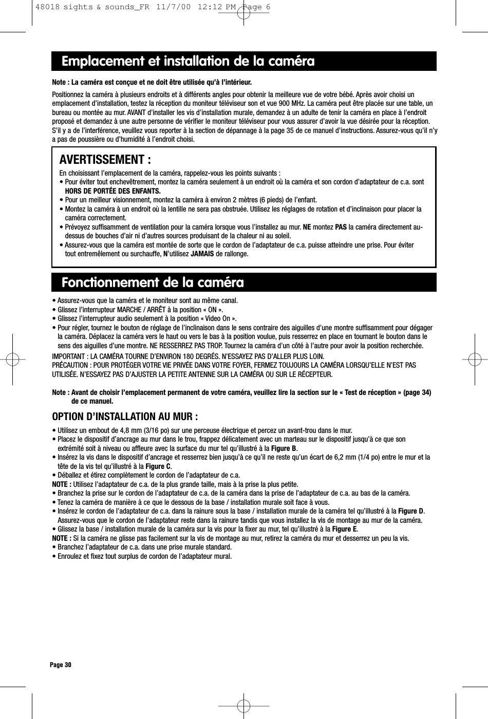 Emplacement et installation de la caméraNote : La caméra est conçue et ne doit être utilisée qu’à l’intérieur.Positionnez la caméra à plusieurs endroits et à différents angles pour obtenir la meilleure vue de votre bébé. Après avoir choisi unemplacement d’installation, testez la réception du moniteur téléviseur son et vue 900 MHz. La caméra peut être placée sur une table, unbureau ou montée au mur. AVANT d’installer les vis d’installation murale, demandez à un adulte de tenir la caméra en place à l’endroitproposé et demandez à une autre personne de vérifier le moniteur téléviseur pour vous assurer d’avoir la vue désirée pour la réception.S’il y a de l’interférence, veuillez vous reporter à la section de dépannage à la page 35 de ce manuel d’instructions. Assurez-vous qu’il n’ya pas de poussière ou d’humidité à l’endroit choisi.AVERTISSEMENT :En choisissant l’emplacement de la caméra, rappelez-vous les points suivants :• Pour éviter tout enchevêtrement, montez la caméra seulement à un endroit où la caméra et son cordon d’adaptateur de c.a. sontHORS DE PORTÉE DES ENFANTS.• Pour un meilleur visionnement, montez la caméra à environ 2 mètres (6 pieds) de l’enfant.• Montez la caméra à un endroit où la lentille ne sera pas obstruée. Utilisez les réglages de rotation et d’inclinaison pour placer lacaméra correctement.• Prévoyez suffisamment de ventilation pour la caméra lorsque vous l’installez au mur. NE montez PAS la caméra directement au-dessus de bouches d’air ni d’autres sources produisant de la chaleur ni au soleil.• Assurez-vous que la caméra est montée de sorte que le cordon de l’adaptateur de c.a. puisse atteindre une prise. Pour évitertout entremêlement ou surchauffe, N’utilisez JAMAIS de rallonge.Fonctionnement de la caméra• Assurez-vous que la caméra et le moniteur sont au même canal.• Glissez l’interrupteur MARCHE / ARRÊT à la position « ON ».• Glissez l’interrupteur audio seulement à la position « Video On ».• Pour régler, tournez le bouton de réglage de l’inclinaison dans le sens contraire des aiguilles d’une montre suffisamment pour dégagerla caméra. Déplacez la caméra vers le haut ou vers le bas à la position voulue, puis resserrez en place en tournant le bouton dans lesens des aiguilles d’une montre. NE RESSERREZ PAS TROP. Tournez la caméra d’un côté à l’autre pour avoir la position recherchée.IMPORTANT : LA CAMÉRA TOURNE D’ENVIRON 180 DEGRÉS. N’ESSAYEZ PAS D’ALLER PLUS LOIN.PRÉCAUTION : POUR PROTÉGER VOTRE VIE PRIVÉE DANS VOTRE FOYER, FERMEZ TOUJOURS LA CAMÉRA LORSQU’ELLE N’EST PASUTILISÉE. N’ESSAYEZ PAS D’AJUSTER LA PETITE ANTENNE SUR LA CAMÉRA OU SUR LE RÉCEPTEUR.Note : Avant de choisir l’emplacement permanent de votre caméra, veuillez lire la section sur le « Test de réception » (page 34)de ce manuel.Page 30OPTION D’INSTALLATION AU MUR :• Utilisez un embout de 4,8 mm (3/16 po) sur une perceuse électrique et percez un avant-trou dans le mur.• Placez le dispositif d’ancrage au mur dans le trou, frappez délicatement avec un marteau sur le dispositif jusqu’à ce que sonextrémité soit à niveau ou affleure avec la surface du mur tel qu’illustré à la Figure B.• Insérez la vis dans le dispositif d’ancrage et resserrez bien jusqu’à ce qu’il ne reste qu’un écart de 6,2 mm (1/4 po) entre le mur et latête de la vis tel qu’illustré à la Figure C.• Déballez et étirez complètement le cordon de l’adaptateur de c.a.NOTE : Utilisez l’adaptateur de c.a. de la plus grande taille, mais à la prise la plus petite.• Branchez la prise sur le cordon de l’adaptateur de c.a. de la caméra dans la prise de l’adaptateur de c.a. au bas de la caméra.• Tenez la caméra de manière à ce que le dessous de la base / installation murale soit face à vous.• Insérez le cordon de l’adaptateur de c.a. dans la rainure sous la base / installation murale de la caméra tel qu’illustré à la Figure D.Assurez-vous que le cordon de l’adaptateur reste dans la rainure tandis que vous installez la vis de montage au mur de la caméra.• Glissez la base / installation murale de la caméra sur la vis pour la fixer au mur, tel qu’illustré à la Figure E.NOTE : Si la caméra ne glisse pas facilement sur la vis de montage au mur, retirez la caméra du mur et desserrez un peu la vis.• Branchez l’adaptateur de c.a. dans une prise murale standard.• Enroulez et fixez tout surplus de cordon de l’adaptateur mural.48018 sights &amp; sounds_FR  11/7/00  12:12 PM  Page 6