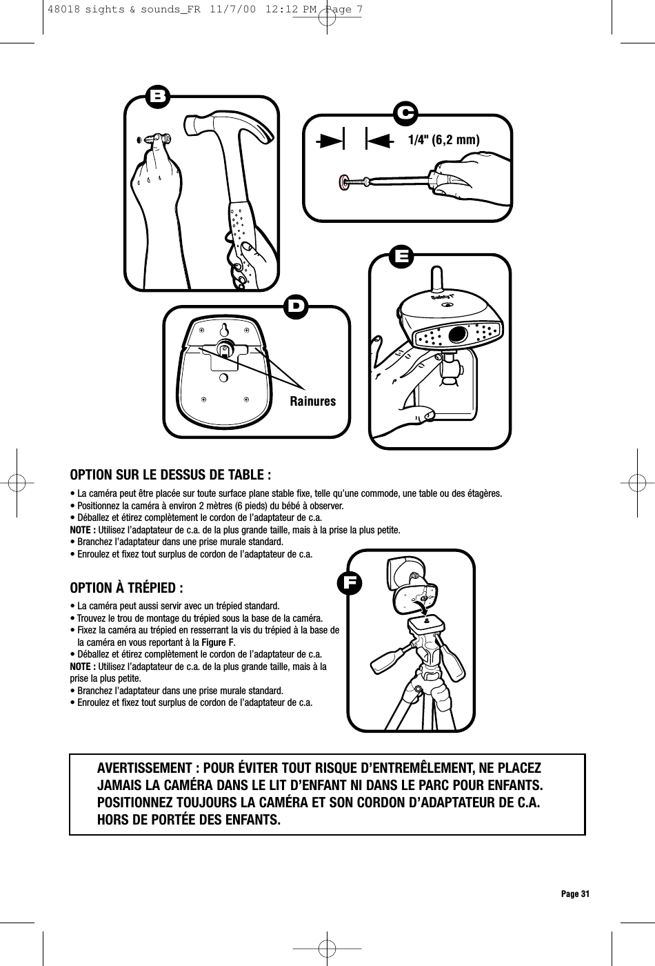 Page 31DRainuresEB1/4&quot; (6,2 mm)OPTION SUR LE DESSUS DE TABLE :• La caméra peut être placée sur toute surface plane stable fixe, telle qu’une commode, une table ou des étagères.• Positionnez la caméra à environ 2 mètres (6 pieds) du bébé à observer.• Déballez et étirez complètement le cordon de l’adaptateur de c.a.NOTE : Utilisez l’adaptateur de c.a. de la plus grande taille, mais à la prise la plus petite.• Branchez l’adaptateur dans une prise murale standard.• Enroulez et fixez tout surplus de cordon de l’adaptateur de c.a.• La caméra peut aussi servir avec un trépied standard.• Trouvez le trou de montage du trépied sous la base de la caméra.• Fixez la caméra au trépied en resserrant la vis du trépied à la base dela caméra en vous reportant à la Figure F.• Déballez et étirez complètement le cordon de l’adaptateur de c.a.NOTE : Utilisez l’adaptateur de c.a. de la plus grande taille, mais à laprise la plus petite.• Branchez l’adaptateur dans une prise murale standard.• Enroulez et fixez tout surplus de cordon de l’adaptateur de c.a.OPTION À TRÉPIED :AVERTISSEMENT : POUR ÉVITER TOUT RISQUE D’ENTREMÊLEMENT, NE PLACEZJAMAIS LA CAMÉRA DANS LE LIT D’ENFANT NI DANS LE PARC POUR ENFANTS.POSITIONNEZ TOUJOURS LA CAMÉRA ET SON CORDON D’ADAPTATEUR DE C.A.HORS DE PORTÉE DES ENFANTS.FC48018 sights &amp; sounds_FR  11/7/00  12:12 PM  Page 7