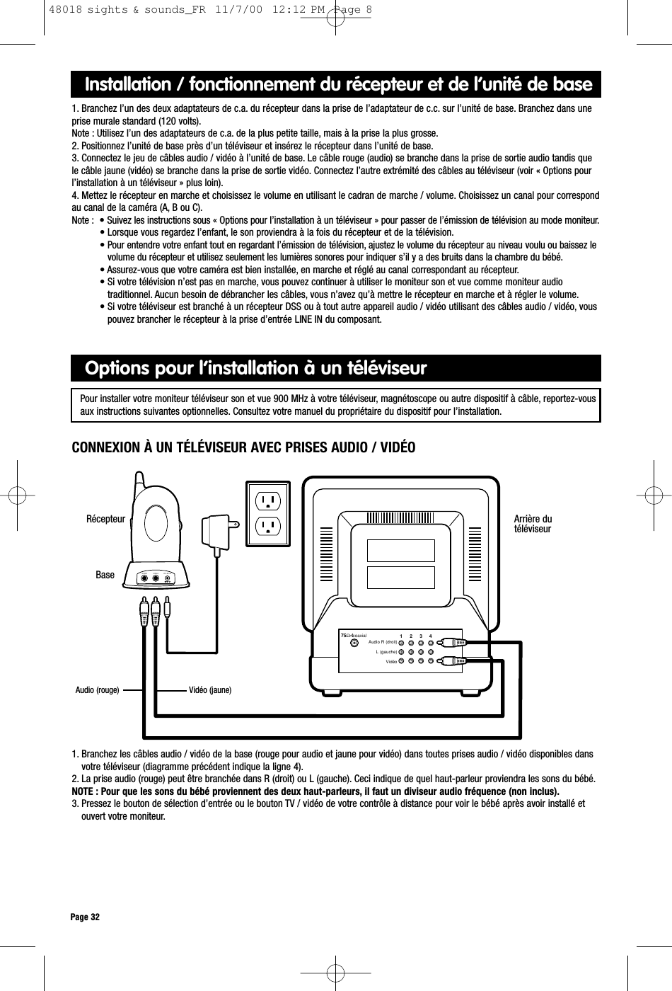 Arrière dutéléviseur75Ω-CoaxialAudio RLVideo1     2     3     4VIDEOAUDIO DC-9V INRécepteurPage 321. Branchez les câbles audio / vidéo de la base (rouge pour audio et jaune pour vidéo) dans toutes prises audio / vidéo disponibles dansvotre téléviseur (diagramme précédent indique la ligne 4).2. La prise audio (rouge) peut être branchée dans R (droit) ou L (gauche). Ceci indique de quel haut-parleur proviendra les sons du bébé.NOTE : Pour que les sons du bébé proviennent des deux haut-parleurs, il faut un diviseur audio fréquence (non inclus).3. Pressez le bouton de sélection d’entrée ou le bouton TV / vidéo de votre contrôle à distance pour voir le bébé après avoir installé etouvert votre moniteur.Options pour l’installation à un téléviseurInstallation / fonctionnement du récepteur et de l’unité de base1. Branchez l’un des deux adaptateurs de c.a. du récepteur dans la prise de l’adaptateur de c.c. sur l’unité de base. Branchez dans uneprise murale standard (120 volts).Note : Utilisez l’un des adaptateurs de c.a. de la plus petite taille, mais à la prise la plus grosse.2. Positionnez l’unité de base près d’un téléviseur et insérez le récepteur dans l’unité de base.3. Connectez le jeu de câbles audio / vidéo à l’unité de base. Le câble rouge (audio) se branche dans la prise de sortie audio tandis quele câble jaune (vidéo) se branche dans la prise de sortie vidéo. Connectez l’autre extrémité des câbles au téléviseur (voir « Options pourl’installation à un téléviseur » plus loin).4. Mettez le récepteur en marche et choisissez le volume en utilisant le cadran de marche / volume. Choisissez un canal pour correspondau canal de la caméra (A, B ou C).Note : • Suivez les instructions sous « Options pour l’installation à un téléviseur » pour passer de l’émission de télévision au mode moniteur.• Lorsque vous regardez l’enfant, le son proviendra à la fois du récepteur et de la télévision.• Pour entendre votre enfant tout en regardant l’émission de télévision, ajustez le volume du récepteur au niveau voulu ou baissez levolume du récepteur et utilisez seulement les lumières sonores pour indiquer s’il y a des bruits dans la chambre du bébé.• Assurez-vous que votre caméra est bien installée, en marche et réglé au canal correspondant au récepteur.• Si votre télévision n’est pas en marche, vous pouvez continuer à utiliser le moniteur son et vue comme moniteur audiotraditionnel. Aucun besoin de débrancher les câbles, vous n’avez qu’à mettre le récepteur en marche et à régler le volume.• Si votre téléviseur est branché à un récepteur DSS ou à tout autre appareil audio / vidéo utilisant des câbles audio / vidéo, vouspouvez brancher le récepteur à la prise d’entrée LINE IN du composant.CONNEXION À UN TÉLÉVISEUR AVEC PRISES AUDIO / VIDÉOPour installer votre moniteur téléviseur son et vue 900 MHz à votre téléviseur, magnétoscope ou autre dispositif à câble, reportez-vousaux instructions suivantes optionnelles. Consultez votre manuel du propriétaire du dispositif pour l’installation.BaseAudio (rouge) Vidéo (jaune)Audio R (droit)L (gauche)Vidéo coaxial48018 sights &amp; sounds_FR  11/7/00  12:12 PM  Page 8