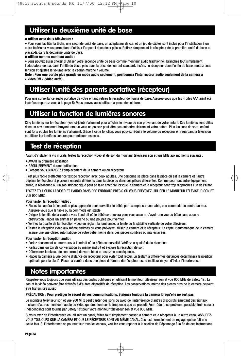 Page 34Notes importantes Rappelez-vous toujours que vous utilisez des ondes publiques en utilisant le moniteur téléviseur son et vue 900 MHz de Safety 1st. Leson et la vidéo peuvent être diffusés à d’autres dispositifs de réception. Les conservations, même des pièces près de la caméra peuventêtre transmises aussi.PRÉCAUTION : Pour protéger le secret de vos communications, éteignez toujours la caméra lorsqu’elle ne sert pas.Le moniteur téléviseur son et vue 900 MHz peut capter des sons ou avec de l’interférence d’autres dispositifs émettant des signauxincluant d’autres moniteurs audio ou vidéo qui émettent sur la fréquence que ce produit. Pour réduire ce problème possible, trois canauxindépendants sont fournis par Safety 1st pour votre moniteur téléviseur son et vue 900 MHz.Si vous avez de l’interférence en utilisant un canal, faites tout simplement passer la caméra et le récepteur à un autre canal. ASSUREZ-VOUS TOUJOURS QUE LA CAMÉRA ET QUE LE RÉCEPTEUR SONT AU MÊME CANAL. Ceci est normalement un réglage qui se fait uneseule fois. Si l’interférence se poursuit sur tous les canaux, veuillez vous reporter à la section de Dépannage à la fin de ces instructions.Test de réceptionAvant d’installer la vis murale, testez la réception vidéo et de son du moniteur téléviseur son et vue MHz aux moments suivants :• AVANT la première utilisation• RÉGULIÈREMENT durant l’utilisation• Lorsque vous CHANGEZ l’emplacement de la caméra ou du récepteurIl est plus facile d’effectuer ce test de réception avec deux adultes. Une personne se place dans la pièce où est la caméra et l’autredéplace le récepteur à plusieurs endroits différents dans la pièce ou dans des pièces différentes. Comme pour tout autre équipementaudio, la résonance ou un son strident aiguë peut se faire entendre lorsque la caméra et le récepteur sont trop rapprochés l’un de l’autre.TESTEZ TOUJOURS LA VIDÉO ET L’AUDIO DANS DES ENDROITS PRÉCIS OÙ VOUS PRÉVOYEZ UTILISER LE MONITEUR TÉLÉVISEUR SON ETVUE 900 MHZ.Pour tester la réception vidéo : • Placez la caméra à l’endroit le plus approprié pour surveiller le bébé, par exemple sur une table, une commode ou contre un mur.Assurez-vous que la table ou la commode est stable.• Dirigez la lentille de la caméra vers l’endroit où le bébé se trouvera pour vous assurer d’avoir une vue du bébé sans aucuneobstruction. Placez un animal en peluche ou une poupée pour vérifier.• Vérifiez la qualité de la réception vidéo en réglant la luminance, la teinte ou la stabilité verticale de votre téléviseur.• Testez la réception vidéo aux même endroits où vous prévoyez utiliser la caméra et le récepteur. Le capteur automatique de la caméraassure une vue claire, automatique de votre bébé même dans des pièces sombres ou mal éclairées.Pour tester la réception audio : • Parlez doucement ou murmurez à l’endroit où le bébé est surveillé. Vérifiez la qualité de la réception.• Parlez dans un ton de conversation au même endroit et évaluez la réception de son.• Déterminez le niveau de son normal de votre bébé et testez en conséquence.• Placez la caméra à une bonne distance du récepteur pour éviter tout retour. En testant à différentes distances déterminera la positionoptimale pour la clarté. Placer la caméra dans une pièce différente du récepteur est le meilleur moyen d’éviter l’interférence.Utiliser la deuxième unité de baseÀ utiliser avec deux téléviseurs :• Pour vous faciliter la tâche, une seconde unité de base, un adaptateur de c.a. et un jeu de câbles sont inclus pour l’installation à unautre téléviseur vous permettant d’utiliser l’appareil dans deux pièces. Retirez simplement le récepteur de la première unité de base etplacez-la dans la deuxième unité de base.À utiliser comme moniteur audio :• Vous pouvez aussi choisir d’utiliser votre seconde unité de base comme moniteur audio traditionnel. Branchez tout simplementl’adaptateur de c.a. dans l’unité de base, puis dans la prise de courant standard. Insérez le récepteur dans l’unité de base, mettez soustension et ajustez le volume avec le cadran marche / volume.Note : Pour une portée plus grande en mode audio seulement, positionnez l’interrupteur audio seulement de la caméra à « Video Off » (vidéo arrêt).Utiliser l’unité des parents portative (récepteur)Pour une surveillance audio portative de votre enfant, retirez le récepteur de l’unité de base. Assurez-vous que les 4 piles AAA aient étéinsérées (reportez-vous à la page 5). Vous pouvez aussi utiliser la pince de ceinture.Utiliser la fonction de lumières sonoresCinq lumières sur le récepteur (voir ci-joint) s’allument pour afficher le niveau de son provenant de votre enfant. Ces lumières sont utilesdans un environnement bruyant lorsque vous ne pouvez peut-être pas entendre clairement votre enfant. Plus les sons de votre enfantsont forts et plus les lumières s’allument. Grâce à cette fonction, vous pouvez réduire le volume du récepteur en regardant la télévisionet utilisez les lumières sonores pour indiquer les sons.48018 sights &amp; sounds_FR  11/7/00  12:12 PM  Page 10