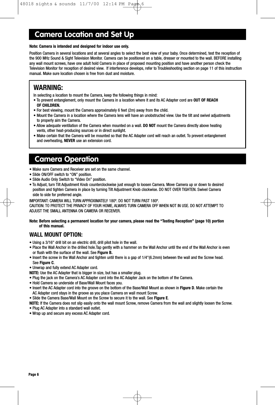 Camera Location and Set UpNote: Camera is intended and designed for indoor use only.Position Camera in several locations and at several angles to select the best view of your baby. Once determined, test the reception of the 900 MHz Sound &amp; Sight Television Monitor. Camera can be positioned on a table, dresser or mounted to the wall. BEFORE installingany wall mount screws, have one adult hold Camera in place of proposed mounting position and have another person check the Television Monitor for reception of desired view. If interference develops, refer to Troubleshooting section on page 11 of this instructionmanual. Make sure location chosen is free from dust and moisture.WARNING:In selecting a location to mount the Camera, keep the following things in mind:• To prevent entanglement, only mount the Camera in a location where it and its AC Adapter cord are OUT OF REACH OF CHILDREN.• For best viewing, mount the Camera approximately 6 feet (2m) away from the child.• Mount the Camera in a location where the Camera lens will have an unobstructed view. Use the tilt and swivel adjustments to properly aim the Camera.• Allow adequate ventilation of the Camera when mounted on a wall. DO NOT mount the Camera directly above heating vents, other heat-producing sources or in direct sunlight.• Make certain that the Camera will be mounted so that the AC Adapter cord will reach an outlet. To prevent entanglement and overheating, NEVER use an extension cord.Camera Operation• Make sure Camera and Receiver are set on the same channel.• Slide ON/OFF switch to “ON” position.• Slide Audio Only Switch to “Video On” position.• To Adjust, turn Tilt Adjustment Knob counterclockwise just enough to loosen Camera. Move Camera up or down to desired position and tighten Camera in place by turning Tilt Adjustment Knob clockwise. DO NOT OVER TIGHTEN. Swivel Camera side to side for preferred angle.IMPORTANT: CAMERA WILL TURN APPROXIMATELY 180º. DO NOT TURN PAST 180º.CAUTION: TO PROTECT THE PRIVACY OF YOUR HOME, ALWAYS TURN CAMERA OFF WHEN NOT IN USE. DO NOT ATTEMPT TO ADJUST THE SMALL ANTENNA ON CAMERA OR RECEIVER.Note: Before selecting a permanent location for your camera, please read the “Testing Reception” (page 10) portion of this manual.Page 6WALL MOUNT OPTION:• Using a 3/16&quot; drill bit on an electric drill, drill pilot hole in the wall.• Place the Wall Anchor in the drilled hole.Tap gently with a hammer on the Wall Anchor until the end of the Wall Anchor is even or flush with the surface of the wall. See Figure B.• Insert the screw in the Wall Anchor and tighten until there is a gap of 1/4&quot;(6.2mm) between the wall and the Screw head.See Figure C.• Unwrap and fully extend AC Adapter cord.NOTE: Use the AC Adapter that is bigger in size, but has a smaller plug.• Plug the jack on the Camera’s AC Adapter cord into the AC Adapter Jack on the bottom of the Camera.• Hold Camera so underside of Base/Wall Mount faces you.• Insert the AC Adapter cord into the groove on the bottom of the Base/Wall Mount as shown in Figure D. Make certain the AC Adapter cord stays in the groove as you place Camera on wall mount Screw.• Slide the Camera Base/Wall Mount on the Screw to secure it to the wall. See Figure E.NOTE: If the Camera does not slip easily onto the wall mount Screw, remove Camera from the wall and slightly loosen the Screw.• Plug AC Adapter into a standard wall outlet.• Wrap up and secure any excess AC Adapter cord.48018 sights &amp; sounds  11/7/00  12:14 PM  Page 6