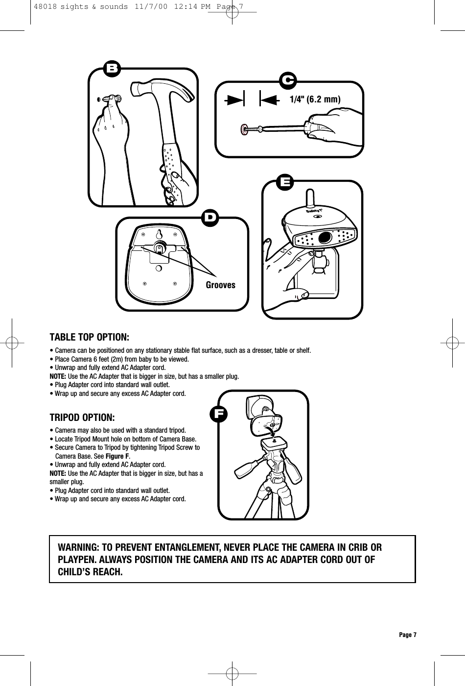 Page 7DGroovesEB1/4&quot; (6.2 mm)TABLE TOP OPTION:• Camera can be positioned on any stationary stable flat surface, such as a dresser, table or shelf.• Place Camera 6 feet (2m) from baby to be viewed.• Unwrap and fully extend AC Adapter cord.NOTE: Use the AC Adapter that is bigger in size, but has a smaller plug.• Plug Adapter cord into standard wall outlet.• Wrap up and secure any excess AC Adapter cord.• Camera may also be used with a standard tripod.• Locate Tripod Mount hole on bottom of Camera Base.• Secure Camera to Tripod by tightening Tripod Screw toCamera Base. See Figure F.• Unwrap and fully extend AC Adapter cord.NOTE: Use the AC Adapter that is bigger in size, but has a smaller plug.• Plug Adapter cord into standard wall outlet.• Wrap up and secure any excess AC Adapter cord.TRIPOD OPTION:WARNING: TO PREVENT ENTANGLEMENT, NEVER PLACE THE CAMERA IN CRIB ORPLAYPEN. ALWAYS POSITION THE CAMERA AND ITS AC ADAPTER CORD OUT OFCHILD’S REACH.FC48018 sights &amp; sounds  11/7/00  12:14 PM  Page 7