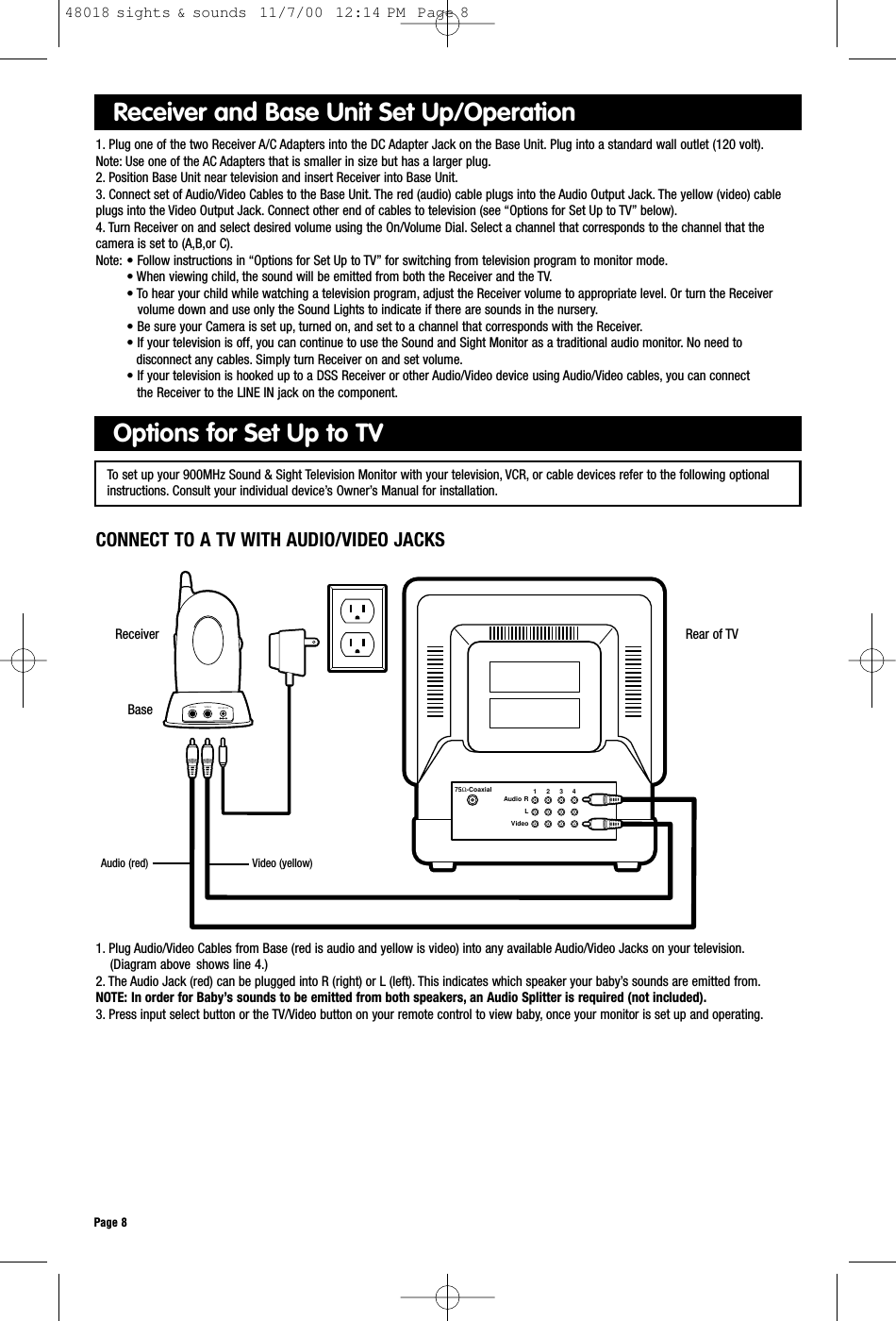 Rear of TV75Ω-CoaxialAudio RLVideo1     2     3     4VIDEOAUDIO DC-9V INReceiverPage 81. Plug Audio/Video Cables from Base (red is audio and yellow is video) into any available Audio/Video Jacks on your television.(Diagram above  shows line 4.)2. The Audio Jack (red) can be plugged into R (right) or L (left). This indicates which speaker your baby’s sounds are emitted from.NOTE: In order for Baby’s sounds to be emitted from both speakers, an Audio Splitter is required (not included).3. Press input select button or the TV/Video button on your remote control to view baby, once your monitor is set up and operating.Options for Set Up to TVReceiver and Base Unit Set Up/Operation1. Plug one of the two Receiver A/C Adapters into the DC Adapter Jack on the Base Unit. Plug into a standard wall outlet (120 volt).Note: Use one of the AC Adapters that is smaller in size but has a larger plug.2. Position Base Unit near television and insert Receiver into Base Unit.3. Connect set of Audio/Video Cables to the Base Unit. The red (audio) cable plugs into the Audio Output Jack. The yellow (video) cable plugs into the Video Output Jack. Connect other end of cables to television (see “Options for Set Up to TV” below).4. Turn Receiver on and select desired volume using the On/Volume Dial. Select a channel that corresponds to the channel that thecamera is set to (A,B,or C).Note: • Follow instructions in “Options for Set Up to TV” for switching from television program to monitor mode.• When viewing child, the sound will be emitted from both the Receiver and the TV.• To hear your child while watching a television program, adjust the Receiver volume to appropriate level. Or turn the Receiver volume down and use only the Sound Lights to indicate if there are sounds in the nursery.• Be sure your Camera is set up, turned on, and set to a channel that corresponds with the Receiver.• If your television is off, you can continue to use the Sound and Sight Monitor as a traditional audio monitor. No need to disconnect any cables. Simply turn Receiver on and set volume.• If your television is hooked up to a DSS Receiver or other Audio/Video device using Audio/Video cables, you can connect the Receiver to the LINE IN jack on the component.CONNECT TO A TV WITH AUDIO/VIDEO JACKSTo set up your 900MHz Sound &amp; Sight Television Monitor with your television, VCR, or cable devices refer to the following optionalinstructions. Consult your individual device’s Owner’s Manual for installation.BaseAudio (red) Video (yellow)48018 sights &amp; sounds  11/7/00  12:14 PM  Page 8