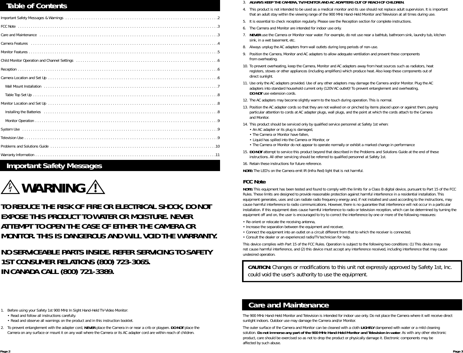 Table of ContentsImportant Safety Messages &amp; Warnings  . . . . . . . . . . . . . . . . . . . . . . . . . . . . . . . . . . . . . . . . . . . . . . . . . . . . . . . . . . . . . . . . . . . . . . .2FCC Note  . . . . . . . . . . . . . . . . . . . . . . . . . . . . . . . . . . . . . . . . . . . . . . . . . . . . . . . . . . . . . . . . . . . . . . . . . . . . . . . . . . . . . . . . . . . . .3Care and Maintenance  . . . . . . . . . . . . . . . . . . . . . . . . . . . . . . . . . . . . . . . . . . . . . . . . . . . . . . . . . . . . . . . . . . . . . . . . . . . . . . . . . . .3Camera Features  . . . . . . . . . . . . . . . . . . . . . . . . . . . . . . . . . . . . . . . . . . . . . . . . . . . . . . . . . . . . . . . . . . . . . . . . . . . . . . . . . . . . . . .4Monitor Features . . . . . . . . . . . . . . . . . . . . . . . . . . . . . . . . . . . . . . . . . . . . . . . . . . . . . . . . . . . . . . . . . . . . . . . . . . . . . . . . . . . . . . . .5Child Monitor Operation and Channel Settings  . . . . . . . . . . . . . . . . . . . . . . . . . . . . . . . . . . . . . . . . . . . . . . . . . . . . . . . . . . . . . . . . . .6Reception . . . . . . . . . . . . . . . . . . . . . . . . . . . . . . . . . . . . . . . . . . . . . . . . . . . . . . . . . . . . . . . . . . . . . . . . . . . . . . . . . . . . . . . . . . . . .6Camera Location and Set Up  . . . . . . . . . . . . . . . . . . . . . . . . . . . . . . . . . . . . . . . . . . . . . . . . . . . . . . . . . . . . . . . . . . . . . . . . . . . . . . .6Wall Mount Installation  . . . . . . . . . . . . . . . . . . . . . . . . . . . . . . . . . . . . . . . . . . . . . . . . . . . . . . . . . . . . . . . . . . . . . . . . . . . . . . . . .7Table Top Set Up . . . . . . . . . . . . . . . . . . . . . . . . . . . . . . . . . . . . . . . . . . . . . . . . . . . . . . . . . . . . . . . . . . . . . . . . . . . . . . . . . . . . . .8Monitor Location and Set Up  . . . . . . . . . . . . . . . . . . . . . . . . . . . . . . . . . . . . . . . . . . . . . . . . . . . . . . . . . . . . . . . . . . . . . . . . . . . . . . .8Installing the Batteries  . . . . . . . . . . . . . . . . . . . . . . . . . . . . . . . . . . . . . . . . . . . . . . . . . . . . . . . . . . . . . . . . . . . . . . . . . . . . . . . . .8Monitor Operation . . . . . . . . . . . . . . . . . . . . . . . . . . . . . . . . . . . . . . . . . . . . . . . . . . . . . . . . . . . . . . . . . . . . . . . . . . . . . . . . . . . . .9System Use  . . . . . . . . . . . . . . . . . . . . . . . . . . . . . . . . . . . . . . . . . . . . . . . . . . . . . . . . . . . . . . . . . . . . . . . . . . . . . . . . . . . . . . . . . . .9Television Use . . . . . . . . . . . . . . . . . . . . . . . . . . . . . . . . . . . . . . . . . . . . . . . . . . . . . . . . . . . . . . . . . . . . . . . . . . . . . . . . . . . . . . . . . .9Problems and Solutions Guide  . . . . . . . . . . . . . . . . . . . . . . . . . . . . . . . . . . . . . . . . . . . . . . . . . . . . . . . . . . . . . . . . . . . . . . . . . . . . .10Warranty Information . . . . . . . . . . . . . . . . . . . . . . . . . . . . . . . . . . . . . . . . . . . . . . . . . . . . . . . . . . . . . . . . . . . . . . . . . . . . . . . . . . . .11Important Safety MessagesTO REDUCE THE RISK OF FIRE OR ELECTRICAL SHOCK, DO NOTEXPOSE THIS PRODUCT TO WATER OR MOISTURE. NEVERATTEMPT TO OPEN THE CASE OF EITHER THE CAMERA OR MONITOR. THIS IS DANGEROUS AND WILL VOID THE WARRANTY.NO SERVICEABLE PARTS INSIDE. REFER SERVICING TO SAFETY1ST CONSUMER RELATIONS (800) 723-3065.IN CANADA CALL (800) 721-3389.WARNING3. ALWAYS KEEP THE CAMERA, TV/MONITOR AND AC ADAPTERS OUT OF REACH OF CHILDREN.4. This product is not intended to be used as a medical monitor and its use should not replace adult supervision. It is important that an adult stay within the viewing range of the 900 MHz Hand-Held Monitor and Television at all times during use.5. It is essential to check reception regularly. Please see the Reception section for complete instructions.6. The Camera and Monitor are intended for indoor use only.7. NEVER use the Camera or Monitor near water. For example,do not use near a bathtub, bathroom sink, laundry tub, kitchen sink, in a wet basement, etc.8. Always unplug the AC adapters from wall outlets during long periods of non-use.9. Position the Camera,Monitor and AC adapters to allow adequate ventilation and prevent these components from overheating.10. To prevent overheating, keep the Camera, Monitor and AC adapters away from heat sources such as radiators, heat registers, stoves or other appliances (including amplifiers) which produce heat.Also keep these components out ofdirect sunlight.11. Use only the AC adapters provided. Use of any other adapters may damage the Camera and/or Monitor. Plug the AC adapters into standard household current only (120V AC outlet)! To prevent entanglement and overheating,DO NOT use extension cords.12. The AC adapters may become slightly warm to the touch during operation.This is normal.13. Position the AC adapter cords so that they are not walked on or pinched by items placed upon or against them, payingparticular attention to cords at AC adapter plugs, wall plugs, and the point at which the cords attach to the Cameraand Monitor.14. This product should be serviced only by qualified service personnel at Safety 1st when:• An AC adapter or its plug is damaged,• The Camera or Monitor have fallen,• Liquid has spilled into the Camera or Monitor, or• The Camera or Monitor do not appear to operate normally or exhibit a marked change in performance15. DO NOT attempt to service this product beyond that described in the Problems and Solutions Guide at the end of these instructions.All other servicing should be referred to qualified personnel at Safety 1st.16. Retain these instructions for future reference.NOTE: The LED&apos;s on the Camera emit IR (Infra Red) light that is not harmful.FCC NoteNOTE: This equipment has been tested and found to comply with the limits for a Class B digital device,pursuant to Part 15 of the FCCRules.These limits are designed to provide reasonable protection against harmful interference in a residential installation.Thisequipment generates, uses and can radiate radio frequency energy and, if not installed and used according to the instructions,maycause harmful interference to radio communications. However, there is no guarantee that interference will not occur in a particularinstallation. If this equipment does cause harmful interference to radio or television reception,which can be determined by turning theequipment off and on, the user is encouraged to try to correct the interference by one or more of the following measures:• Re-orient or relocate the receiving antenna,• Increase the separation between the equipment and receiver,• Connect the equipment into an outlet on a circuit different from that to which the receiver is connected,• Consult the dealer or an experienced radio/TV technician for help.This device complies with Part 15 of the FCC Rules.Operation is subject to the following two conditions: (1) This device may not cause harmful interference, and (2) this device must accept any interference received, including interference that may causeundesired operation.Page 2 Page 31. Before using your Safety 1st 900 MHz In Sight Hand-Held TV-Video Monitor:• Read and follow all instructions carefully.• Read and observe all warnings on the product and in this instruction booklet.2. To prevent entanglement with the adapter cord, NEVER place the Camera in or near a crib or playpen. DO NOT place the Camera on any surface or mount it on any wall where the Camera or its AC adapter cord are within reach of children.The 900 MHz Hand-Held Monitor and Television is intended for indoor use only.Do not place the Camera where it will receive directsunlight indoors. Outdoor use may damage the Camera and/or Monitor.The outer surface of the Camera and Monitor can be cleaned with a cloth LIGHTLY dampened with water or a mild cleaning solution. Do not immerse any part of the 900 MHz Hand-Held Monitor and Television in water. As with any other electronic product, care should be exercised so as not to drop the product or physically damage it. Electronic components may be affected by such abuse.Care and MaintenanceCAUTION: Changes or modifications to this unit not expressly approved by Safety 1st, Inc.could void the user’s authority to use the equipment.