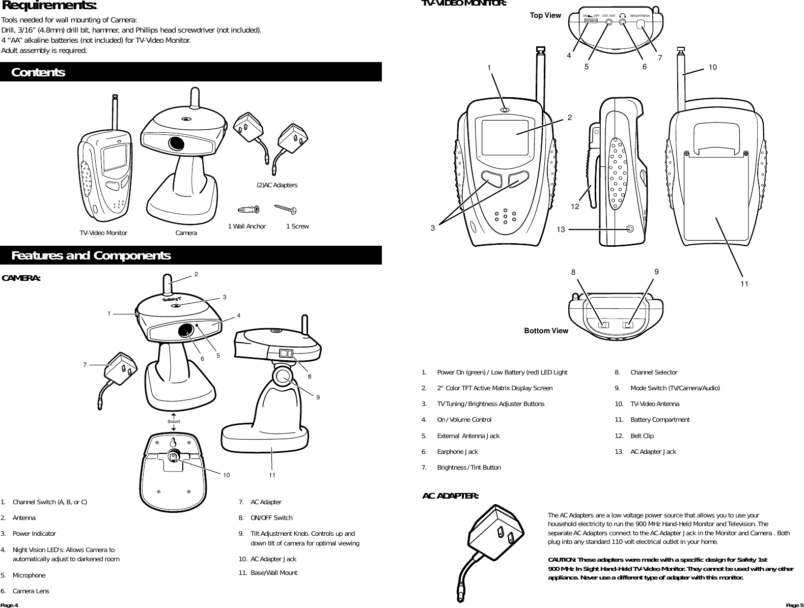 ContentsCamera 1 Wall AnchorFeatures and ComponentsCAMERA:TV-Video MonitorPage 4 Page 5(2)AC AdaptersRequirements:.Tools needed for wall mounting of Camera:Drill, 3/16” (4.8mm) drill bit, hammer, and Phillips head screwdriver (not included).4 “AA” alkaline batteries (not included) for TV-Video Monitor.Adult assembly is required.1 Screw(base)2173456891110AC ADAPTER:The AC Adapters are a low voltage power source that allows you to use your household electricity to run the 900 MHz Hand-Held Monitor and Television. The separate AC Adapters connect to the ACAdapter Jack in the Monitor and Camera . Bothplug into any standard 110 volt electrical outlet in your home.CAUTION: These adapters were made with a specific design for Safety 1st 900 MHz In Sight Hand-Held TV-Video Monitor. They cannot be used with any otherappliance. Never use a different type of adapter with this monitor.TV-VIDEO MONITOR:31107456891113122Top ViewBottom ViewON OFF EXT. ANT. BRIGHTNESS1. Power On (green) / Low Battery (red) LED Light2. 2&quot; Color TFT Active Matrix Display Screen3. TV Tuning/Brightness Adjuster Buttons4. On/ Volume Control5. External Antenna Jack6. Earphone Jack7. Brightness/Tint Button8. Channel Selector9. Mode Switch (TV/Camera/Audio)10. TV-Video Antenna11. Battery Compartment12. Belt Clip13. AC Adapter Jack1. Channel Switch (A, B, or C) 2. Antenna3. Power Indicator4. Night Vision LED&apos;s:Allows Camera toautomatically adjust to darkened room5. Microphone6. Camera Lens7. AC Adapter8. ON/OFF Switch9. Tilt Adjustment Knob. Controls up anddown tilt of camera for optimal viewing10. AC Adapter Jack11. Base/Wall Mount 