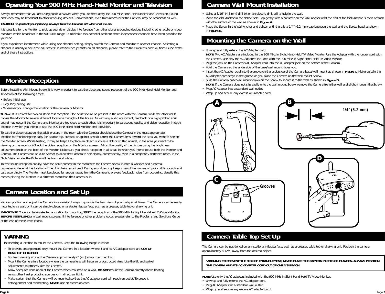 Monitor ReceptionBefore installing Wall Mount Screw, it is very important to test the video and sound reception of the 900 MHz Hand-Held Monitor andTelevision at the following times:• Before initial use• Regularly during use• Whenever you change the location of the Camera or MonitorTo Test: It is easiest for two adults to test reception. One adult should be present in the room with the Camera, while the other adultmoves the Monitor to several different locations throughout the house.As with any audio equipment, feedback or a high pitched shrillsound may occur if the Camera and Monitor are too close to each other. It is important to test sound quality and video reception in eachlocation in which you intend to use the 900 MHz Hand-Held Monitor and Television.To test the video reception, the adult present in the room with the Camera should place the Camera in the most appropriatelocation for monitoring the baby (on a table top, dresser, or against a wall). Direct the Camera lens toward the area you want to see onthe Monitor screen. (While testing, it may be helpful to place an object,such as a doll or stuffed animal, in the area you want to beviewing on the monitor.) Check the video reception on the Monitor screen. Adjust the quality of the picture using the brightnessadjustment knob on the back of the Monitor. Make sure you check reception in all areas in which you intend to use both the Monitor andCamera.The Camera has an Auto Sensor to allow the Camera to see clearly, automatically, even in a completely darkened room. In theNight Vision mode, the Picture will be black and white.To test sound reception quality,have the adult present in the room with the Camera speak in both a whisper and a normalconversation level at the location of the child being monitored. During sound testing, keep in mind the volume of your child’s sounds andtest accordingly.The Monitor must be placed far enough away from the Camera to prevent feedback noise from occurring. Usually thismeans placing the Monitor in a different room than the Camera is in.Operating Your 900 MHz Hand-Held Monitor and TelevisionAlways remember that you are using public airwaves when you use the Safety 1st 900 MHz Hand-Held Monitor and Television. Soundand video may be broadcast to other receiving devices. Conversations, even from rooms near the Camera,may be broadcast as well.CAUTION: To protect your privacy, always turn the Camera off when not in use.It is possible for the Monitor to pick up sounds or display interference from other signal producing devices including other audio or videomonitors which broadcast in the 900 MHz range.To minimize this potential problem, three independent channels have been provided foryour use.If you experience interference while using one channel setting, simply switch the Camera and Monitor to another channel. Selecting achannel is usually a one-time adjustment. If interference persists on all channels, please refer to the Problems and Solutions Guide at theend of these instructions.Camera Location and Set UpYou can position and adjust the Camera in a variety of ways to provide the best view of your baby at all times. The Camera can be easilymounted on a wall, or it can be simply placed on a stable, flat surface,such as a dresser, table top or shelving unit.IMPORTANT: Once you have selected a location for mounting, TEST the reception of the 900 MHz In Sight Hand-Held TV-Video MonitorBEFORE INSTALLING any wall mount screws. If interference or other problems occur, please refer to the Problems and Solutions Guideat the end of these instructions.Camera Wall Mount Installation• Using a 3/16” (4.8 mm) drill bit on an electric drill, drill a hole in the wall.• Place the Wall Anchor in the drilled hole.Tap gently with a hammer on the Wall Anchor until the end of the Wall Anchor is even or flushwith the surface of the wall as shown in Figure A.• Place the Screw in the Wall Anchor and tighten until there is a 1/4” (6.2 mm) gap between the wall and the Screw head as shown in Figure B.Page 6 Page 7Mounting the Camera on the Wall1/4&quot; (6.2 mm)ABCDGroovesWARNING:In selecting a location to mount the Camera, keep the following things in mind:• To prevent entanglement, only mount the Camera in a location where it and its A/C adapter cord are OUT OFREACH OF CHILDREN.• For best viewing,mount the Camera approximately 6&apos; (2m) away from the child.• Mount the Camera in a location where the camera lens will have an unobstructed view.Use the tilt and swivel adjustments to properly aim the Camera.• Allow adequate ventilation of the Camera when mounted on a wall. DO NOT mount the Camera directly above heating vents, other heat producing sources or in direct sunlight.• Make certain that the Camera will be mounted so that the AC adapter cord will reach an outlet.To prevent entanglement and overheating, NEVER use an extension cord.• Unwrap and fully extend the AC Adapter cord.NOTE: Two AC Adapters are included in the 900 MHz In Sight Hand-Held TV-Video Monitor. Use the Adapter with the longer cord with the Camera. Use only the AC Adapters included with the 900 MHz In Sight Hand-Held TV-Video Monitor.• Plug the jack on the Camera’s AC Adapter cord into the AC Adapter jack on the bottom of the Camera.• Hold the Camera so the underside of the base/wall mount faces you.• Insert the AC Adapter cord into the groove on the underside of the Camera base/wall mount as shown in Figure C. Make certain the AC Adapter cord stays in the groove as you place the Camera on the wall mount Screw.• Slide the Camera base/wall mount down on the Screw to secure it to the wall as shown in Figure D.NOTE: If the Camera does not slip easily onto the wall mount Screw, remove the Camera from the wall and slightly loosen the Screw.• Plug AC Adapter into a standard wall outlet.• Wrap up and secure any excess AC Adapter cord.Camera Table Top Set UpThe Camera can be positioned on any stationary flat surface, such as a dresser, table top or shelving unit. Position the cameraapproximately 6&apos; (2M) away from the desired object.NOTE: Use only the AC adapters included with the 900 MHz In Sight Hand-Held TV-Video Monitor.• Unwrap and fully extend the AC adapter cord.• Plug AC Adapter into a standard wall outlet.• Wrap up and secure any excess AC adapter cord.WARNING: TO PREVENT THE RISK OF ENTANGLEMENT, NEVER PLACE THE CAMERA IN CRIB OR PLAYPEN. ALWAYS POSITIONTHE CAMERA AND ITS AC ADAPTER CORD OUT OF CHILD’S REACH.