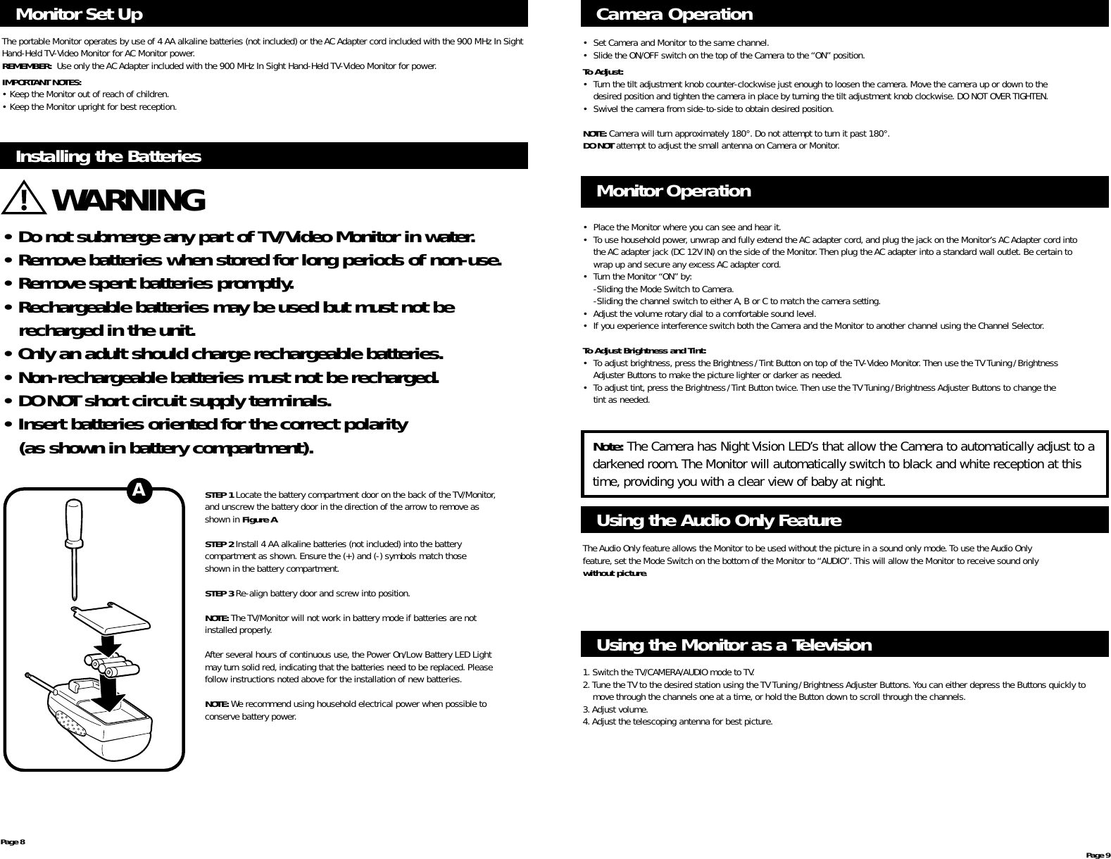 Monitor Set UpThe portable Monitor operates by use of 4 AA alkaline batteries (not included) or the AC Adapter cord included with the 900 MHz In SightHand-Held TV-Video Monitor for AC Monitor power.REMEMBER:  Use only the AC Adapter included with the 900 MHz In Sight Hand-Held TV-Video Monitor for power.IMPORTANT NOTES:• Keep the Monitor out of reach of children.• Keep the Monitor upright for best reception.Page 8 Page 9Installing the Batteries• Do not submerge any part of TV/Video Monitor in water.• Remove batteries when stored for long periods of non-use.• Remove spent batteries promptly.• Rechargeable batteries may be used but must not berecharged in the unit.• Only an adult should charge rechargeable batteries.• Non-rechargeable batteries must not be recharged.• DO NOT short circuit supply terminals.• Insert batteries oriented for the correct polarity (as shown in battery compartment).WARNINGSTEP 1 Locate the battery compartment door on the back of the TV/Monitor,and unscrew the battery door in the direction of the arrow to remove as shown in Figure A.STEP 2 Install 4 AA alkaline batteries (not included) into the battery compartment as shown. Ensure the (+) and (-) symbols match those shown in the battery compartment.STEP 3 Re-align battery door and screw into position.NOTE: The TV/Monitor will not work in battery mode if batteries are not installed properly.After several hours of continuous use, the Power On/Low Battery LED Light may turn solid red, indicating that the batteries need to be replaced. Please follow instructions noted above for the installation of new batteries.NOTE: We recommend using household electrical power when possible to conserve battery power.A• Place the Monitor where you can see and hear it.• To use household power, unwrap and fully extend the AC adapter cord, and plug the jack on the Monitor’s AC Adapter cord into the AC adapter jack (DC 12V IN) on the side of the Monitor.Then plug the AC adapter into a standard wall outlet. Be certain to wrap up and secure any excess AC adapter cord.• Turn the Monitor “ON”by:-Sliding the Mode Switch to Camera.-Sliding the channel switch to either A,B or C to match the camera setting.• Adjust the volume rotary dial to a comfortable sound level.• If you experience interference switch both the Camera and the Monitor to another channel using the Channel Selector.To Adjust Brightness and Tint:• To adjust brightness, press the Brightness/Tint Button on top of the TV-Video Monitor.Then use the TV Tuning/Brightness Adjuster Buttons to make the picture lighter or darker as needed.• To adjust tint, press the Brightness/Tint Button twice.Then use the TV Tuning/Brightness Adjuster Buttons to change the tint as needed.Monitor OperationCamera Operation• Set Camera and Monitor to the same channel.• Slide the ON/OFF switch on the top of the Camera to the “ON”position.To Adjust:• Turn the tilt adjustment knob counter-clockwise just enough to loosen the camera.Move the camera up or down to the desired position and tighten the camera in place by turning the tilt adjustment knob clockwise.DO NOT OVER TIGHTEN.• Swivel the camera from side-to-side to obtain desired position.NOTE: Camera will turn approximately 180°. Do not attempt to turn it past 180°.DO NOT attempt to adjust the small antenna on Camera or Monitor.Using the Audio Only FeatureThe Audio Only feature allows the Monitor to be used without the picture in a sound only mode. To use the Audio Only feature, set the Mode Switch on the bottom of the Monitor to “AUDIO”. This will allow the Monitor to receive sound only without picture.Using the Monitor as a Television1. Switch the TV/CAMERA/AUDIO mode to TV.2.Tune the TV to the desired station using the TV Tuning/Brightness Adjuster Buttons.You can either depress the Buttons quickly to move through the channels one at a time, or hold the Button down to scroll through the channels.3.Adjust volume.4.Adjust the telescoping antenna for best picture.Note: The Camera has Night Vision LED’s that allow the Camera to automatically adjust to adarkened room.The Monitor will automatically switch to black and white reception at thistime, providing you with a clear view of baby at night.