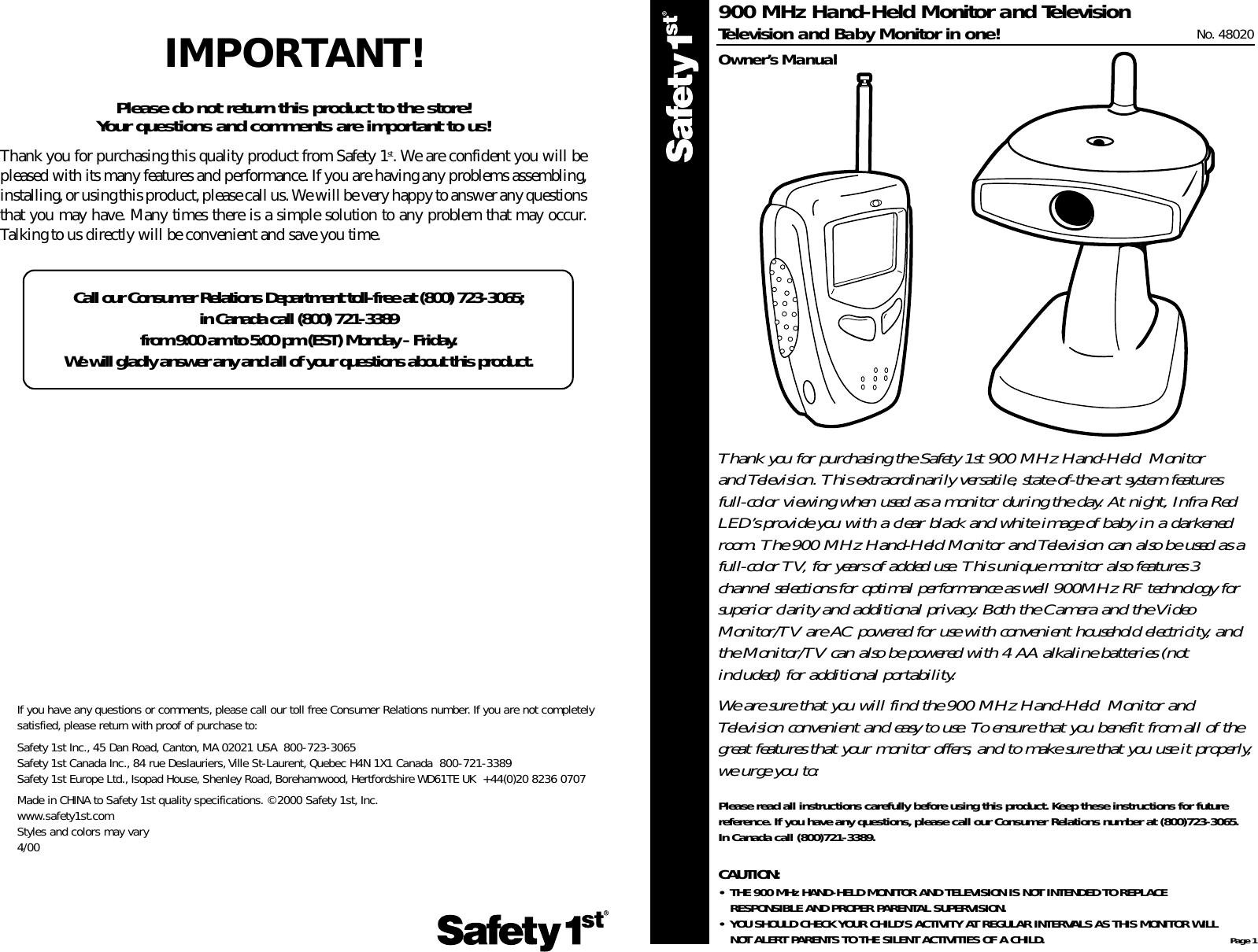 If you have any questions or comments, please call our toll free Consumer Relations number. If you are not completely satisfied, please return with proof of purchase to:Safety 1st Inc., 45 Dan Road, Canton, MA 02021 USA  800-723-3065Safety 1st Canada Inc., 84 rue Deslauriers,Ville St-Laurent, Quebec H4N 1X1 Canada  800-721-3389Safety 1st Europe Ltd., Isopad House, Shenley Road, Borehamwood, Hertfordshire WD61TE UK  +44(0)20 8236 0707Made in CHINA to Safety 1st quality specifications. ©2000 Safety 1st,Inc.www.safety1st.comStyles and colors may vary4/00Page 1Thank you for purchasing the Safety 1st 900 MHz Hand-Held  Monitor and Television. This extraordinarily versatile, state-of-the-art system featuresfull-color viewing when used as a monitor during the day. At night, Infra RedLED’s provide you with a clear black and white image of baby in a darkenedroom. The 900 MHz Hand-Held Monitor and Television can also be used as afull-color TV, for years of added use. This unique monitor also features 3channel selections for optimal performance as well 900MHz RF technology forsuperior clarity and additional privacy. Both the Camera and the VideoMonitor/TV are AC powered for use with convenient household electricity, andthe Monitor/TV can also be powered with 4 AA alkaline batteries (notincluded) for additional portability.We are sure that you will find the 900 MHz Hand-Held  Monitor andTelevision convenient and easy to use. To ensure that you benefit from all of thegreat features that your monitor offers, and to make sure that you use it properly,we urge you to:Please read all instructions carefully before using this product. Keep these instructions for futurereference. If you have any questions, please call our Consumer Relations number at (800)723-3065.In Canada call (800)721-3389.CAUTION:• THE 900 MHz HAND-HELD MONITOR AND TELEVISION IS NOT INTENDED TO REPLACE RESPONSIBLE AND PROPER PARENTAL SUPERVISION.• YOU SHOULD CHECK YOUR CHILD’S ACTIVITY AT REGULAR INTERVALS AS THIS MONITOR WILL NOT ALERT PARENTS TO THE SILENT ACTIVITIES OF A CHILD.900 MHz Hand-Held Monitor and TelevisionTelevision and Baby Monitor in one! No. 48020Owner’s ManualIMPORTANT!Please do not return this product to the store! Your questions and comments are important to us!Thank you for purchasing this quality product from Safety 1st. We are confident you will bepleased with its many features and performance. If you are having any problems assembling,installing, or using this product, please call us. We will be very happy to answer any questionsthat you may have. Many times there is a simple solution to any problem that may occur.Talking to us directly will be convenient and save you time.Call our Consumer Relations Department toll-free at (800) 723-3065; in Canada call (800) 721-3389 from 9:00 am to 5:00 pm (EST) Monday - Friday.We will gladly answer any and all of your questions about this product.