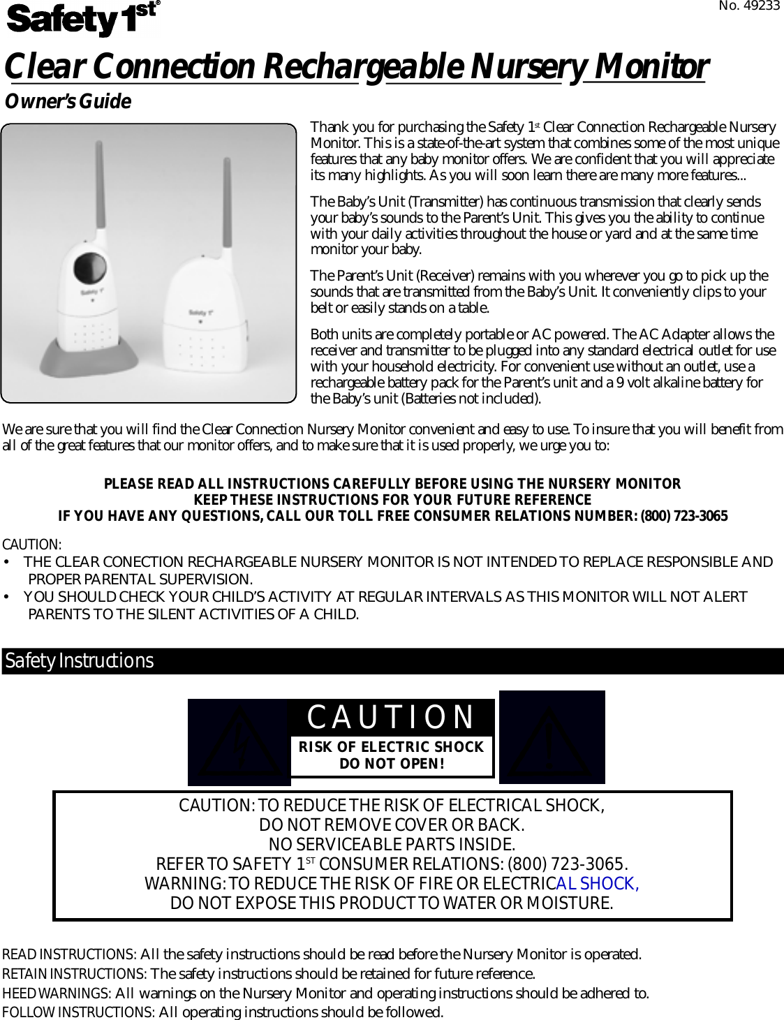 We are sure that you will find the Clear Connection Nursery Monitor convenient and easy to use. To insure that you will benefit fro mall of the great features that our monitor offers, and to make sure that it is used pro p e r l y, we urge you to:Clear Connection Rechargeable Nursery MonitorO w n e r ’s Guide Thank you for purchasing the Safety 1s t Clear Connection Rechargeable NurseryM o n i t o r. This is a state-of-the-art system that combines some of the most uniquef e a t u r es that any baby monitor offers. We are confident that you will appre c i a t eits many highlights. As you will soon learn there are many more feature s . . .The Baby’s Unit (Transmitter) has continuous transmission that clearly sendsyour baby’s sounds to the Pare n t ’s Unit. This gives you the ability to continuewith your daily activities throughout the house or yard and at the same timemonitor your baby.The Pare n t ’s Unit (Receiver) remains with you wherever you go to pick up thesounds that are transmitted from the Baby’s Unit. It conveniently clips to yourbelt or easily stands on a table.Both units are completely portable or AC powered. The AC Adapter allows thereceiver and transmitter to be plugged into any standard electrical outlet for usewith your household electricity. For convenient use without an outlet, use are c h a r geable battery pack for the Pare n t ’s unit and a 9 volt alkaline battery forthe Baby’s unit (Batteries not included).PLEASE READ ALL INSTRUCTIONS CAREFULLY BEFORE USING THE NURSERY MONITOR  KEEP THESE INSTRUCTIONS FOR YOUR FUTURE REFERENCEIF YOU HAVE ANY QUESTIONS, CALL OUR TOLL FREE CONSUMER RELATIONS NUMBER: (800) 723-3065No. 49233CAU T I O N :• THE CLEAR CONECTION RECHARGEABLE NURSERY MONITOR IS NOT INTENDED TO REPLACE RESPONSIBLE ANDPROPER PA R E N TAL SUPERV I S I O N .• YOU SHOULD CHECK YOUR CHILD’S ACTIVITY AT REGULAR INTERVALS AS THIS MONITOR WILL NOT ALERTPARENTS TO THE SILENT ACTIVITIES OF A CHILD.CAU T I O NRISK OF ELECTRIC SHOCKDO NOT OPEN!CAU T I O N : TO REDUCE THE RISK OF ELECTRICAL SHOCK,DO NOT REMOVE COVER OR BAC K .NO SERVICEABLE PA R TS INSIDE.REFER TO SAFETY 1S T CONSUMER RELAT I O N S : (800) 723-3065.WA R N I N G : TO REDUCE THE RISK OF FIRE OR ELECTRICAL SHOCK,DO NOT EXPOSE THIS PRODUCT TO WATER OR MOISTURE.Sa fe ty Instru ct i o n sREAD INSTRU C T I O N S : All the safety instructions should be read before the Nursery Monitor is operated.R E TAIN INSTRU C T I O N S : The safety instructions should be retained for future re f e re n c e .HEED WA R N I N G S : All warnings on the Nursery Monitor and operating instructions should be adhered to.F O L LOW INSTRU C T I O N S : All operating instructions should be followed.